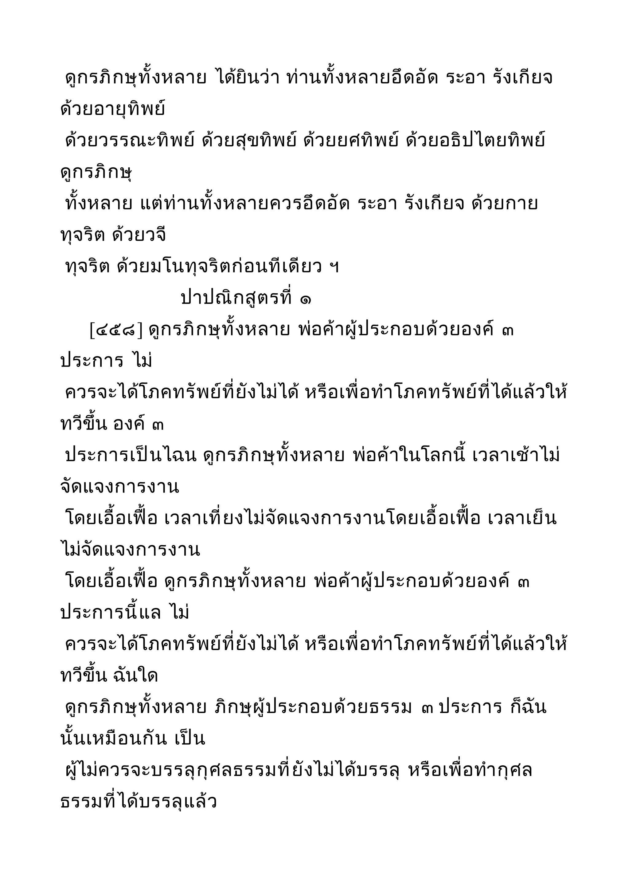 ดูกรภิกษุทั้งหลาย ได้ยินว่า ท่านทั้งหลายอึดอัด ระอา รังเกียจ
ด้วยอายุทิพย์
ด้วยวรรณะทิพย์ ด้วยสุขทิพย์ ด้วยยศทิพย์ ด้วยอธิปไตยทิพย์
ดูกรภิกษุ
ทั้งหลาย แต่ท่านทั้งหลายควรอึดอัด ระอา รังเกียจ ด้วยกาย
ทุจริต ด้วยวจี
ทุจริต ด้วยมโนทุจริตก่อนทีเดียว ฯ
ปาปณิกสูตรที่ ๑
[๔๕๘] ดูกรภิกษุทั้งหลาย พ่อค้าผู้ประกอบด้วยองค์ ๓
ประการ ไม่
ควรจะได้โภคทรัพย์ที่ยังไม่ได้ หรือเพื่อทำาโภคทรัพย์ที่ได้แล้วให้
ทวีขึ้น องค์ ๓
ประการเป็นไฉน ดูกรภิกษุทั้งหลาย พ่อค้าในโลกนี้ เวลาเช้าไม่
จัดแจงการงาน
โดยเอื้อเฟื้อ เวลาเที่ยงไม่จัดแจงการงานโดยเอื้อเฟื้อ เวลาเย็น
ไม่จัดแจงการงาน
โดยเอื้อเฟื้อ ดูกรภิกษุทั้งหลาย พ่อค้าผู้ประกอบด้วยองค์ ๓
ประการนี้แล ไม่
ควรจะได้โภคทรัพย์ที่ยังไม่ได้ หรือเพื่อทำาโภคทรัพย์ที่ได้แล้วให้
ทวีขึ้น ฉันใด
ดูกรภิกษุทั้งหลาย ภิกษุผู้ประกอบด้วยธรรม ๓ ประการ ก็ฉัน
นั้นเหมือนกัน เป็น
ผู้ไม่ควรจะบรรลุกุศลธรรมที่ยังไม่ได้บรรลุ หรือเพื่อทำากุศล
ธรรมที่ได้บรรลุแล้ว
 