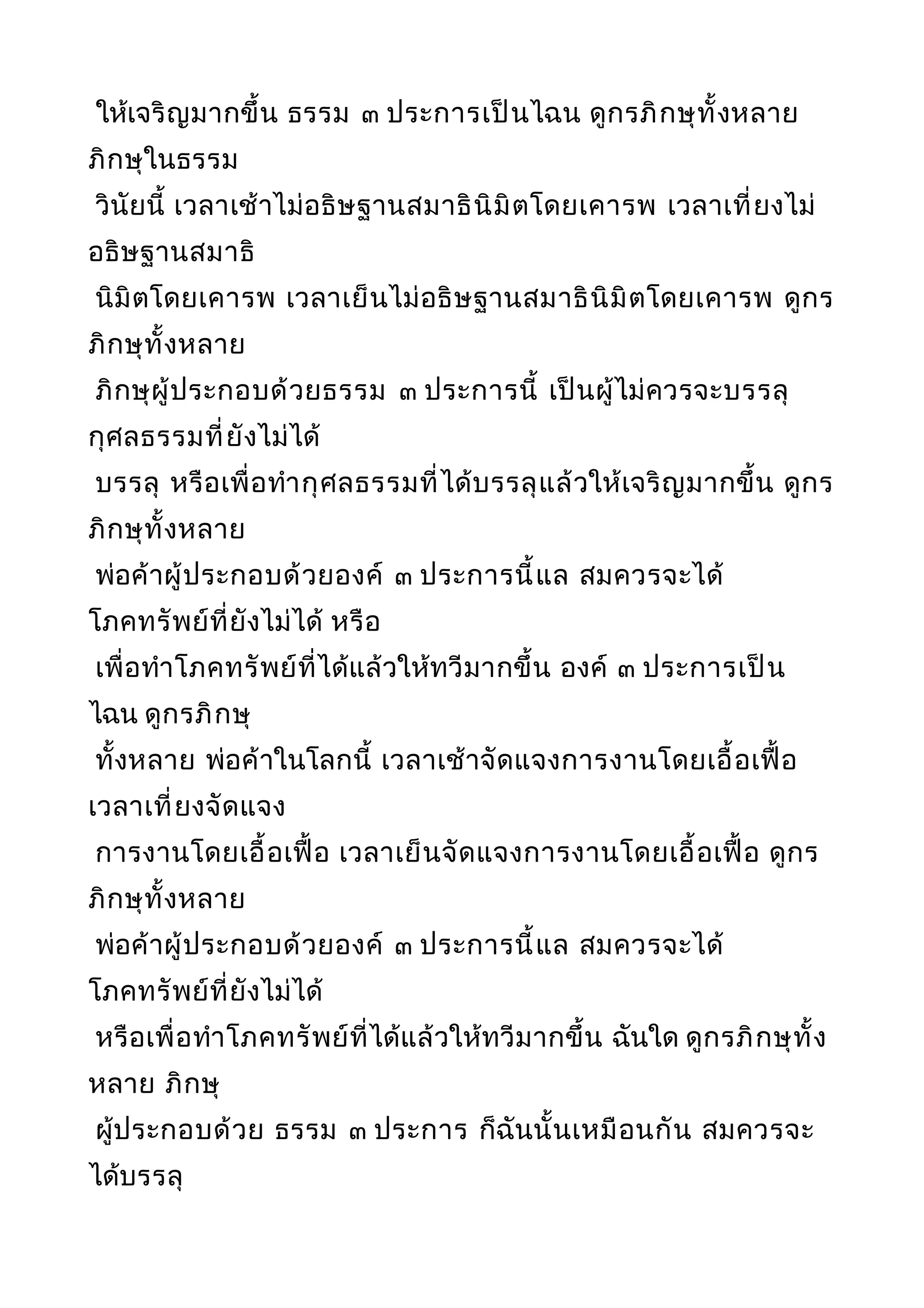 ให้เจริญมากขึ้น ธรรม ๓ ประการเป็นไฉน ดูกรภิกษุทั้งหลาย
ภิกษุในธรรม
วินัยนี้ เวลาเช้าไม่อธิษฐานสมาธินิมิตโดยเคารพ เวลาเที่ยงไม่
อธิษฐานสมาธิ
นิมิตโดยเคารพ เวลาเย็นไม่อธิษฐานสมาธินิมิตโดยเคารพ ดูกร
ภิกษุทั้งหลาย
ภิกษุผู้ประกอบด้วยธรรม ๓ ประการนี้ เป็นผู้ไม่ควรจะบรรลุ
กุศลธรรมที่ยังไม่ได้
บรรลุ หรือเพื่อทำากุศลธรรมที่ได้บรรลุแล้วให้เจริญมากขึ้น ดูกร
ภิกษุทั้งหลาย
พ่อค้าผู้ประกอบด้วยองค์ ๓ ประการนี้แล สมควรจะได้
โภคทรัพย์ที่ยังไม่ได้ หรือ
เพื่อทำาโภคทรัพย์ที่ได้แล้วให้ทวีมากขึ้น องค์ ๓ ประการเป็น
ไฉน ดูกรภิกษุ
ทั้งหลาย พ่อค้าในโลกนี้ เวลาเช้าจัดแจงการงานโดยเอื้อเฟื้อ
เวลาเที่ยงจัดแจง
การงานโดยเอื้อเฟื้อ เวลาเย็นจัดแจงการงานโดยเอื้อเฟื้อ ดูกร
ภิกษุทั้งหลาย
พ่อค้าผู้ประกอบด้วยองค์ ๓ ประการนี้แล สมควรจะได้
โภคทรัพย์ที่ยังไม่ได้
หรือเพื่อทำาโภคทรัพย์ที่ได้แล้วให้ทวีมากขึ้น ฉันใด ดูกรภิกษุทั้ง
หลาย ภิกษุ
ผู้ประกอบด้วย ธรรม ๓ ประการ ก็ฉันนั้นเหมือนกัน สมควรจะ
ได้บรรลุ
 