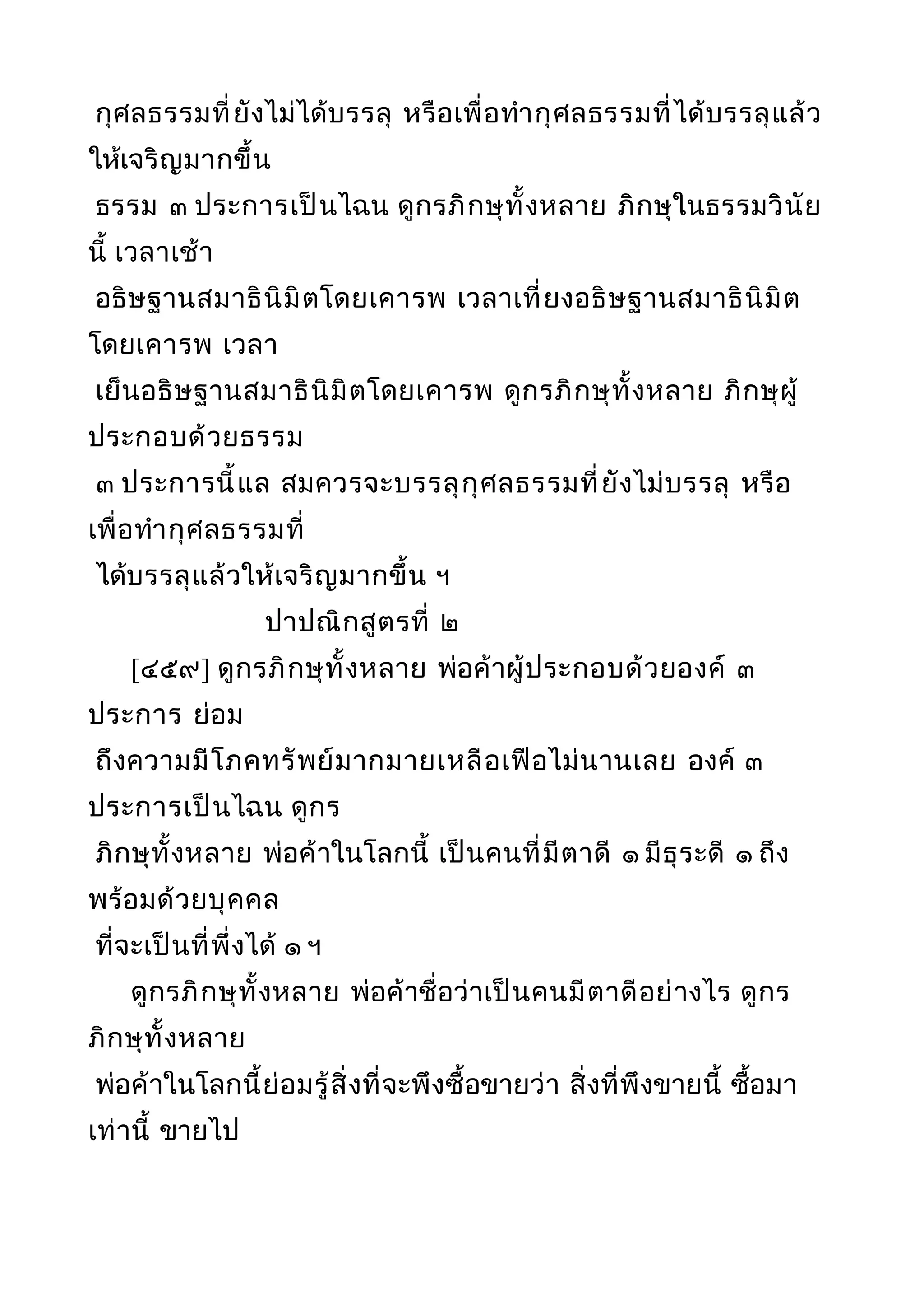 กุศลธรรมที่ยังไม่ได้บรรลุ หรือเพื่อทำากุศลธรรมที่ได้บรรลุแล้ว
ให้เจริญมากขึ้น
ธรรม ๓ ประการเป็นไฉน ดูกรภิกษุทั้งหลาย ภิกษุในธรรมวินัย
นี้ เวลาเช้า
อธิษฐานสมาธินิมิตโดยเคารพ เวลาเที่ยงอธิษฐานสมาธินิมิต
โดยเคารพ เวลา
เย็นอธิษฐานสมาธินิมิตโดยเคารพ ดูกรภิกษุทั้งหลาย ภิกษุผู้
ประกอบด้วยธรรม
๓ ประการนี้แล สมควรจะบรรลุกุศลธรรมที่ยังไม่บรรลุ หรือ
เพื่อทำากุศลธรรมที่
ได้บรรลุแล้วให้เจริญมากขึ้น ฯ
ปาปณิกสูตรที่ ๒
[๔๕๙] ดูกรภิกษุทั้งหลาย พ่อค้าผู้ประกอบด้วยองค์ ๓
ประการ ย่อม
ถึงความมีโภคทรัพย์มากมายเหลือเฟือไม่นานเลย องค์ ๓
ประการเป็นไฉน ดูกร
ภิกษุทั้งหลาย พ่อค้าในโลกนี้ เป็นคนที่มีตาดี ๑ มีธุระดี ๑ ถึง
พร้อมด้วยบุคคล
ที่จะเป็นที่พึ่งได้ ๑ ฯ
ดูกรภิกษุทั้งหลาย พ่อค้าชื่อว่าเป็นคนมีตาดีอย่างไร ดูกร
ภิกษุทั้งหลาย
พ่อค้าในโลกนี้ย่อมรู้สิ่งที่จะพึงซื้อขายว่า สิ่งที่พึงขายนี้ ซื้อมา
เท่านี้ ขายไป
 