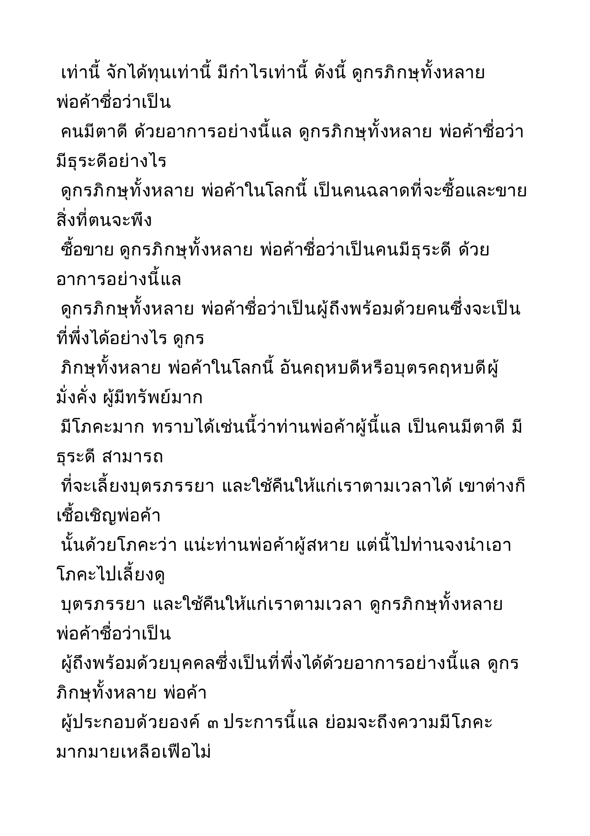 เท่านี้ จักได้ทุนเท่านี้ มีกำาไรเท่านี้ ดังนี้ ดูกรภิกษุทั้งหลาย
พ่อค้าชื่อว่าเป็น
คนมีตาดี ด้วยอาการอย่างนี้แล ดูกรภิกษุทั้งหลาย พ่อค้าชื่อว่า
มีธุระดีอย่างไร
ดูกรภิกษุทั้งหลาย พ่อค้าในโลกนี้ เป็นคนฉลาดที่จะซื้อและขาย
สิ่งที่ตนจะพึง
ซื้อขาย ดูกรภิกษุทั้งหลาย พ่อค้าชื่อว่าเป็นคนมีธุระดี ด้วย
อาการอย่างนี้แล
ดูกรภิกษุทั้งหลาย พ่อค้าชื่อว่าเป็นผู้ถึงพร้อมด้วยคนซึ่งจะเป็น
ที่พึ่งได้อย่างไร ดูกร
ภิกษุทั้งหลาย พ่อค้าในโลกนี้ อันคฤหบดีหรือบุตรคฤหบดีผู้
มั่งคั่ง ผู้มีทรัพย์มาก
มีโภคะมาก ทราบได้เช่นนี้ว่าท่านพ่อค้าผู้นี้แล เป็นคนมีตาดี มี
ธุระดี สามารถ
ที่จะเลี้ยงบุตรภรรยา และใช้คืนให้แก่เราตามเวลาได้ เขาต่างก็
เชื้อเชิญพ่อค้า
นั้นด้วยโภคะว่า แน่ะท่านพ่อค้าผู้สหาย แต่นี้ไปท่านจงนำาเอา
โภคะไปเลี้ยงดู
บุตรภรรยา และใช้คืนให้แก่เราตามเวลา ดูกรภิกษุทั้งหลาย
พ่อค้าชื่อว่าเป็น
ผู้ถึงพร้อมด้วยบุคคลซึ่งเป็นที่พึ่งได้ด้วยอาการอย่างนี้แล ดูกร
ภิกษุทั้งหลาย พ่อค้า
ผู้ประกอบด้วยองค์ ๓ ประการนี้แล ย่อมจะถึงความมีโภคะ
มากมายเหลือเฟือไม่
 