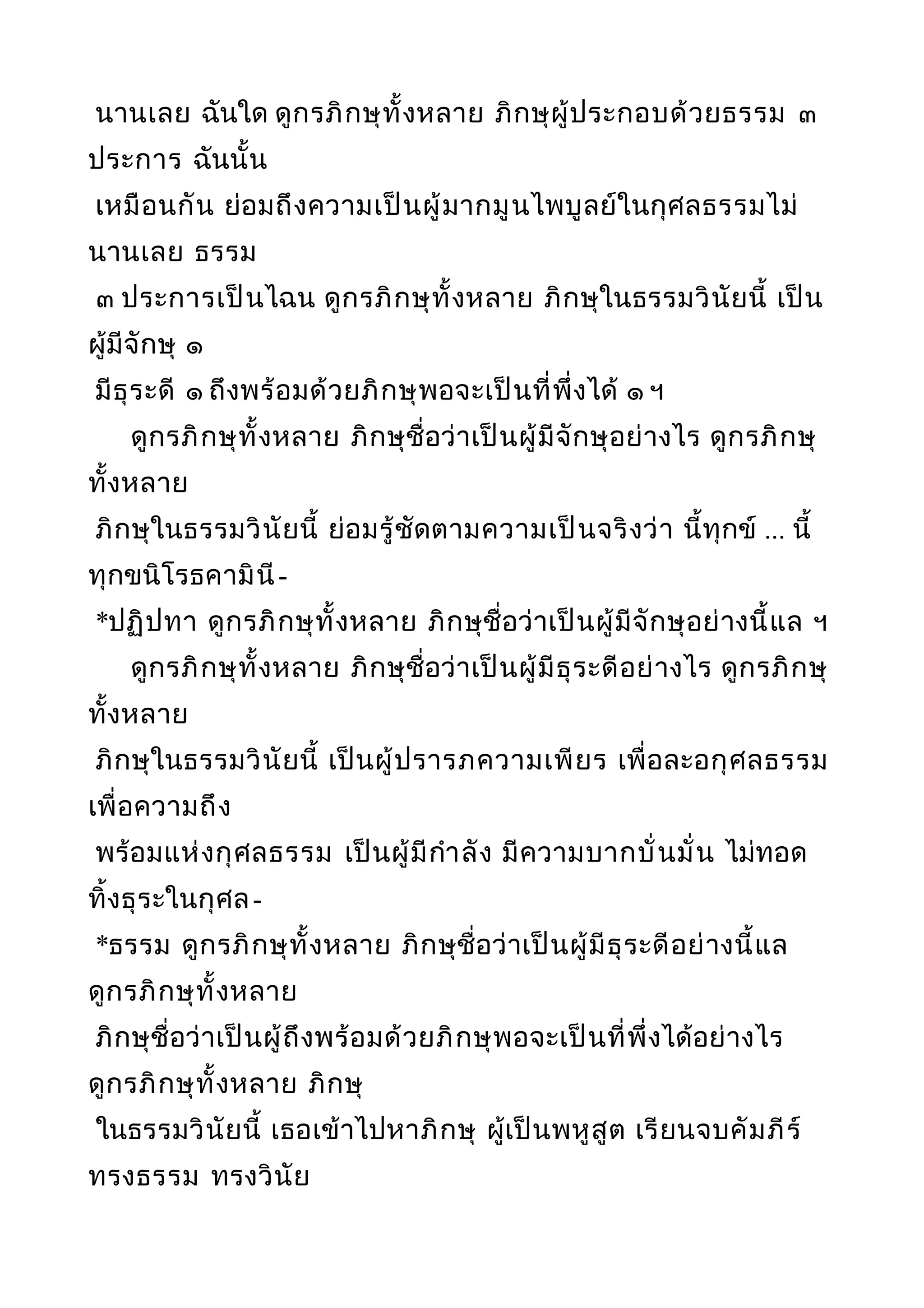 นานเลย ฉันใด ดูกรภิกษุทั้งหลาย ภิกษุผู้ประกอบด้วยธรรม ๓
ประการ ฉันนั้น
เหมือนกัน ย่อมถึงความเป็นผู้มากมูนไพบูลย์ในกุศลธรรมไม่
นานเลย ธรรม
๓ ประการเป็นไฉน ดูกรภิกษุทั้งหลาย ภิกษุในธรรมวินัยนี้ เป็น
ผู้มีจักษุ ๑
มีธุระดี ๑ ถึงพร้อมด้วยภิกษุพอจะเป็นที่พึ่งได้ ๑ ฯ
ดูกรภิกษุทั้งหลาย ภิกษุชื่อว่าเป็นผู้มีจักษุอย่างไร ดูกรภิกษุ
ทั้งหลาย
ภิกษุในธรรมวินัยนี้ ย่อมรู้ชัดตามความเป็นจริงว่า นี้ทุกข์ ... นี้
ทุกขนิโรธคามินี-
*ปฏิปทา ดูกรภิกษุทั้งหลาย ภิกษุชื่อว่าเป็นผู้มีจักษุอย่างนี้แล ฯ
ดูกรภิกษุทั้งหลาย ภิกษุชื่อว่าเป็นผู้มีธุระดีอย่างไร ดูกรภิกษุ
ทั้งหลาย
ภิกษุในธรรมวินัยนี้ เป็นผู้ปรารภความเพียร เพื่อละอกุศลธรรม
เพื่อความถึง
พร้อมแห่งกุศลธรรม เป็นผู้มีกำาลัง มีความบากบั่นมั่น ไม่ทอด
ทิ้งธุระในกุศล-
*ธรรม ดูกรภิกษุทั้งหลาย ภิกษุชื่อว่าเป็นผู้มีธุระดีอย่างนี้แล
ดูกรภิกษุทั้งหลาย
ภิกษุชื่อว่าเป็นผู้ถึงพร้อมด้วยภิกษุพอจะเป็นที่พึ่งได้อย่างไร
ดูกรภิกษุทั้งหลาย ภิกษุ
ในธรรมวินัยนี้ เธอเข้าไปหาภิกษุ ผู้เป็นพหูสูต เรียนจบคัมภีร์
ทรงธรรม ทรงวินัย
 