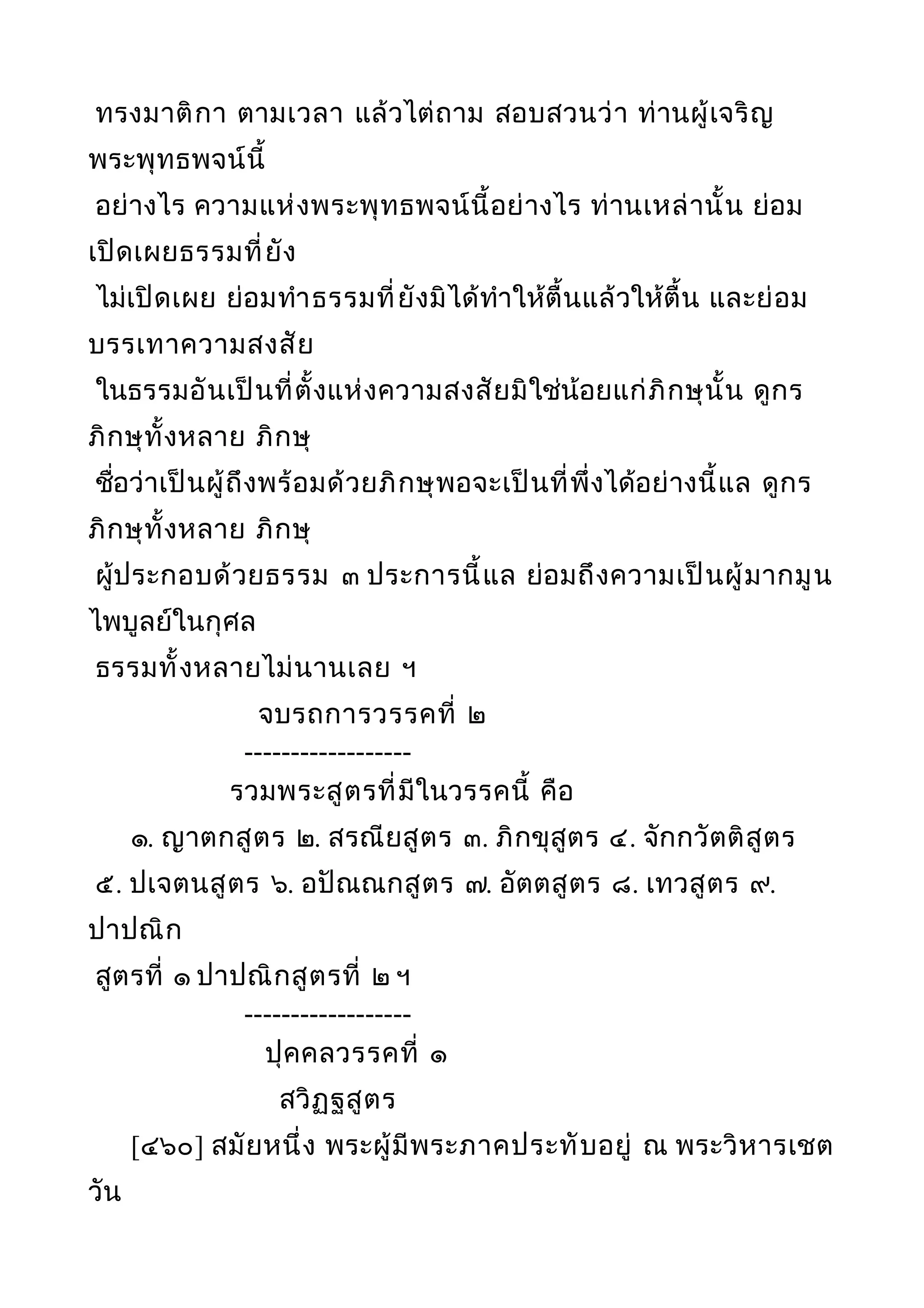 ทรงมาติกา ตามเวลา แล้วไต่ถาม สอบสวนว่า ท่านผู้เจริญ
พระพุทธพจน์นี้
อย่างไร ความแห่งพระพุทธพจน์นี้อย่างไร ท่านเหล่านั้น ย่อม
เปิดเผยธรรมที่ยัง
ไม่เปิดเผย ย่อมทำาธรรมที่ยังมิได้ทำาให้ตื้นแล้วให้ตื้น และย่อม
บรรเทาความสงสัย
ในธรรมอันเป็นที่ตั้งแห่งความสงสัยมิใช่น้อยแก่ภิกษุนั้น ดูกร
ภิกษุทั้งหลาย ภิกษุ
ชื่อว่าเป็นผู้ถึงพร้อมด้วยภิกษุพอจะเป็นที่พึ่งได้อย่างนี้แล ดูกร
ภิกษุทั้งหลาย ภิกษุ
ผู้ประกอบด้วยธรรม ๓ ประการนี้แล ย่อมถึงความเป็นผู้มากมูน
ไพบูลย์ในกุศล
ธรรมทั้งหลายไม่นานเลย ฯ
จบรถการวรรคที่ ๒
------------------
รวมพระสูตรที่มีในวรรคนี้ คือ
๑. ญาตกสูตร ๒. สรณียสูตร ๓. ภิกขุสูตร ๔. จักกวัตติสูตร
๕. ปเจตนสูตร ๖. อปัณณกสูตร ๗. อัตตสูตร ๘. เทวสูตร ๙.
ปาปณิก
สูตรที่ ๑ ปาปณิกสูตรที่ ๒ ฯ
------------------
ปุคคลวรรคที่ ๑
สวิฏฐสูตร
[๔๖๐] สมัยหนึ่ง พระผู้มีพระภาคประทับอยู่ ณ พระวิหารเชต
วัน
 