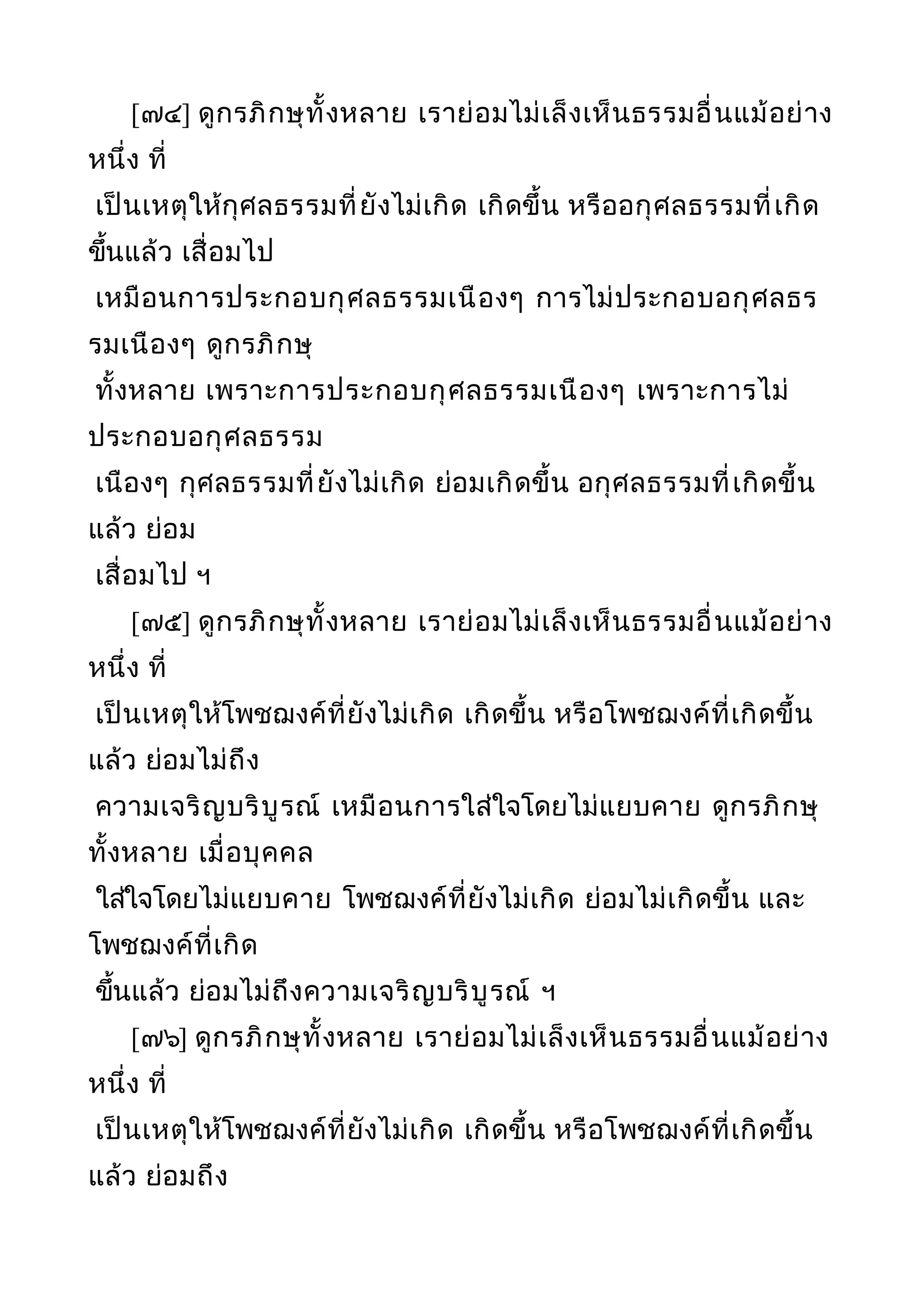 [๗๔] ดูกรภิกษุทั้งหลาย เราย่อมไม่เล็งเห็นธรรมอื่นแม้อย่าง
หนึ่ง ที่
เป็นเหตุให้กุศลธรรมที่ยังไม่เกิด เกิดขึ้น หรืออกุศลธรรมที่เกิด
ขึ้นแล้ว เสื่อมไป
เหมือนการประกอบกุศลธรรมเนืองๆ การไม่ประกอบอกุศลธร
รมเนืองๆ ดูกรภิกษุ
ทั้งหลาย เพราะการประกอบกุศลธรรมเนืองๆ เพราะการไม่
ประกอบอกุศลธรรม
เนืองๆ กุศลธรรมที่ยังไม่เกิด ย่อมเกิดขึ้น อกุศลธรรมที่เกิดขึ้น
แล้ว ย่อม
เสื่อมไป ฯ
[๗๕] ดูกรภิกษุทั้งหลาย เราย่อมไม่เล็งเห็นธรรมอื่นแม้อย่าง
หนึ่ง ที่
เป็นเหตุให้โพชฌงค์ที่ยังไม่เกิด เกิดขึ้น หรือโพชฌงค์ที่เกิดขึ้น
แล้ว ย่อมไม่ถึง
ความเจริญบริบูรณ์ เหมือนการใส่ใจโดยไม่แยบคาย ดูกรภิกษุ
ทั้งหลาย เมื่อบุคคล
ใส่ใจโดยไม่แยบคาย โพชฌงค์ที่ยังไม่เกิด ย่อมไม่เกิดขึ้น และ
โพชฌงค์ที่เกิด
ขึ้นแล้ว ย่อมไม่ถึงความเจริญบริบูรณ์ ฯ
[๗๖] ดูกรภิกษุทั้งหลาย เราย่อมไม่เล็งเห็นธรรมอื่นแม้อย่าง
หนึ่ง ที่
เป็นเหตุให้โพชฌงค์ที่ยังไม่เกิด เกิดขึ้น หรือโพชฌงค์ที่เกิดขึ้น
แล้ว ย่อมถึง
 