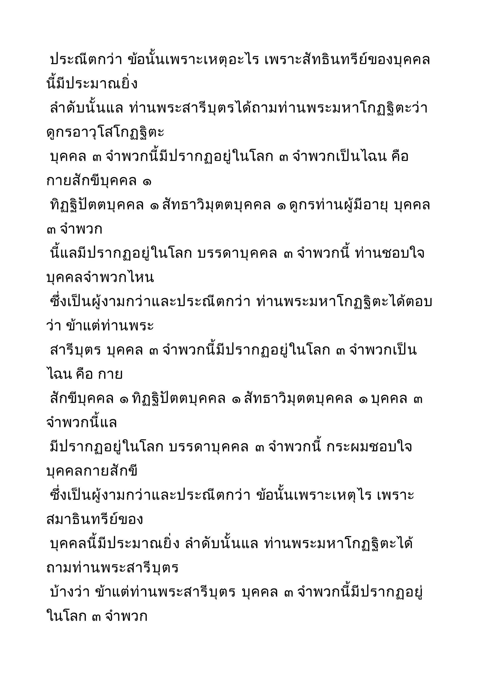ประณีตกว่า ข้อนั้นเพราะเหตุอะไร เพราะสัทธินทรีย์ของบุคคล
นี้มีประมาณยิ่ง
ลำาดับนั้นแล ท่านพระสารีบุตรได้ถามท่านพระมหาโกฏฐิตะว่า
ดูกรอาวุโสโกฏฐิตะ
บุคคล ๓ จำาพวกนี้มีปรากฏอยู่ในโลก ๓ จำาพวกเป็นไฉน คือ
กายสักขีบุคคล ๑
ทิฏฐิปัตตบุคคล ๑ สัทธาวิมุตตบุคคล ๑ ดูกรท่านผู้มีอายุ บุคคล
๓ จำาพวก
นี้แลมีปรากฏอยู่ในโลก บรรดาบุคคล ๓ จำาพวกนี้ ท่านชอบใจ
บุคคลจำาพวกไหน
ซึ่งเป็นผู้งามกว่าและประณีตกว่า ท่านพระมหาโกฏฐิตะได้ตอบ
ว่า ข้าแต่ท่านพระ
สารีบุตร บุคคล ๓ จำาพวกนี้มีปรากฏอยู่ในโลก ๓ จำาพวกเป็น
ไฉน คือ กาย
สักขีบุคคล ๑ ทิฏฐิปัตตบุคคล ๑ สัทธาวิมุตตบุคคล ๑ บุคคล ๓
จำาพวกนี้แล
มีปรากฏอยู่ในโลก บรรดาบุคคล ๓ จำาพวกนี้ กระผมชอบใจ
บุคคลกายสักขี
ซึ่งเป็นผู้งามกว่าและประณีตกว่า ข้อนั้นเพราะเหตุไร เพราะ
สมาธินทรีย์ของ
บุคคลนี้มีประมาณยิ่ง ลำาดับนั้นแล ท่านพระมหาโกฏฐิตะได้
ถามท่านพระสารีบุตร
บ้างว่า ข้าแต่ท่านพระสารีบุตร บุคคล ๓ จำาพวกนี้มีปรากฏอยู่
ในโลก ๓ จำาพวก
 