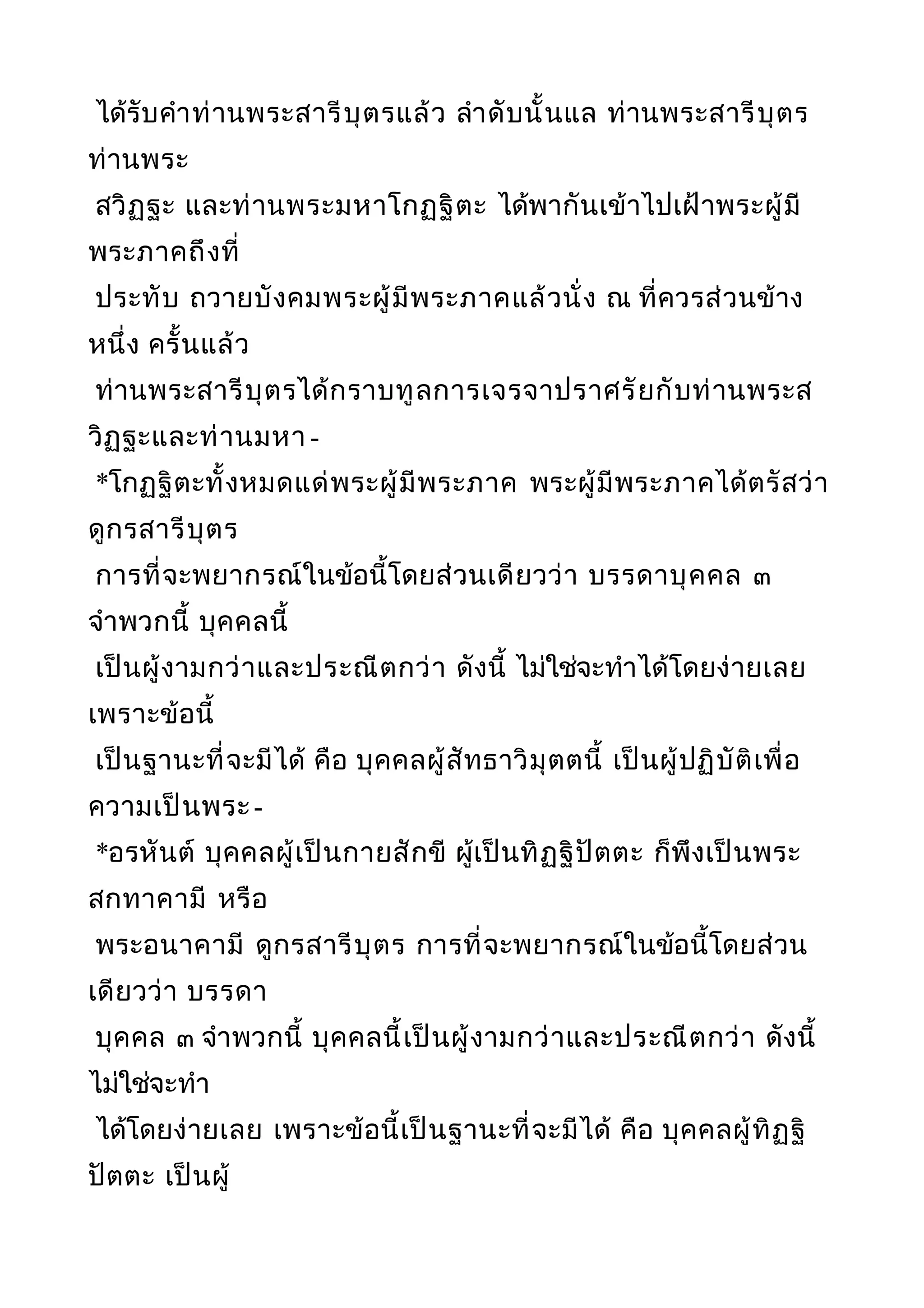 ได้รับคำาท่านพระสารีบุตรแล้ว ลำาดับนั้นแล ท่านพระสารีบุตร
ท่านพระ
สวิฏฐะ และท่านพระมหาโกฏฐิตะ ได้พากันเข้าไปเฝ้าพระผู้มี
พระภาคถึงที่
ประทับ ถวายบังคมพระผู้มีพระภาคแล้วนั่ง ณ ที่ควรส่วนข้าง
หนึ่ง ครั้นแล้ว
ท่านพระสารีบุตรได้กราบทูลการเจรจาปราศรัยกับท่านพระส
วิฏฐะและท่านมหา -
*โกฏฐิตะทั้งหมดแด่พระผู้มีพระภาค พระผู้มีพระภาคได้ตรัสว่า
ดูกรสารีบุตร
การที่จะพยากรณ์ในข้อนี้โดยส่วนเดียวว่า บรรดาบุคคล ๓
จำาพวกนี้ บุคคลนี้
เป็นผู้งามกว่าและประณีตกว่า ดังนี้ ไม่ใช่จะทำาได้โดยง่ายเลย
เพราะข้อนี้
เป็นฐานะที่จะมีได้ คือ บุคคลผู้สัทธาวิมุตตนี้ เป็นผู้ปฏิบัติเพื่อ
ความเป็นพระ-
*อรหันต์ บุคคลผู้เป็นกายสักขี ผู้เป็นทิฏฐิปัตตะ ก็พึงเป็นพระ
สกทาคามี หรือ
พระอนาคามี ดูกรสารีบุตร การที่จะพยากรณ์ในข้อนี้โดยส่วน
เดียวว่า บรรดา
บุคคล ๓ จำาพวกนี้ บุคคลนี้เป็นผู้งามกว่าและประณีตกว่า ดังนี้
ไม่ใช่จะทำา
ได้โดยง่ายเลย เพราะข้อนี้เป็นฐานะที่จะมีได้ คือ บุคคลผู้ทิฏฐิ
ปัตตะ เป็นผู้
 