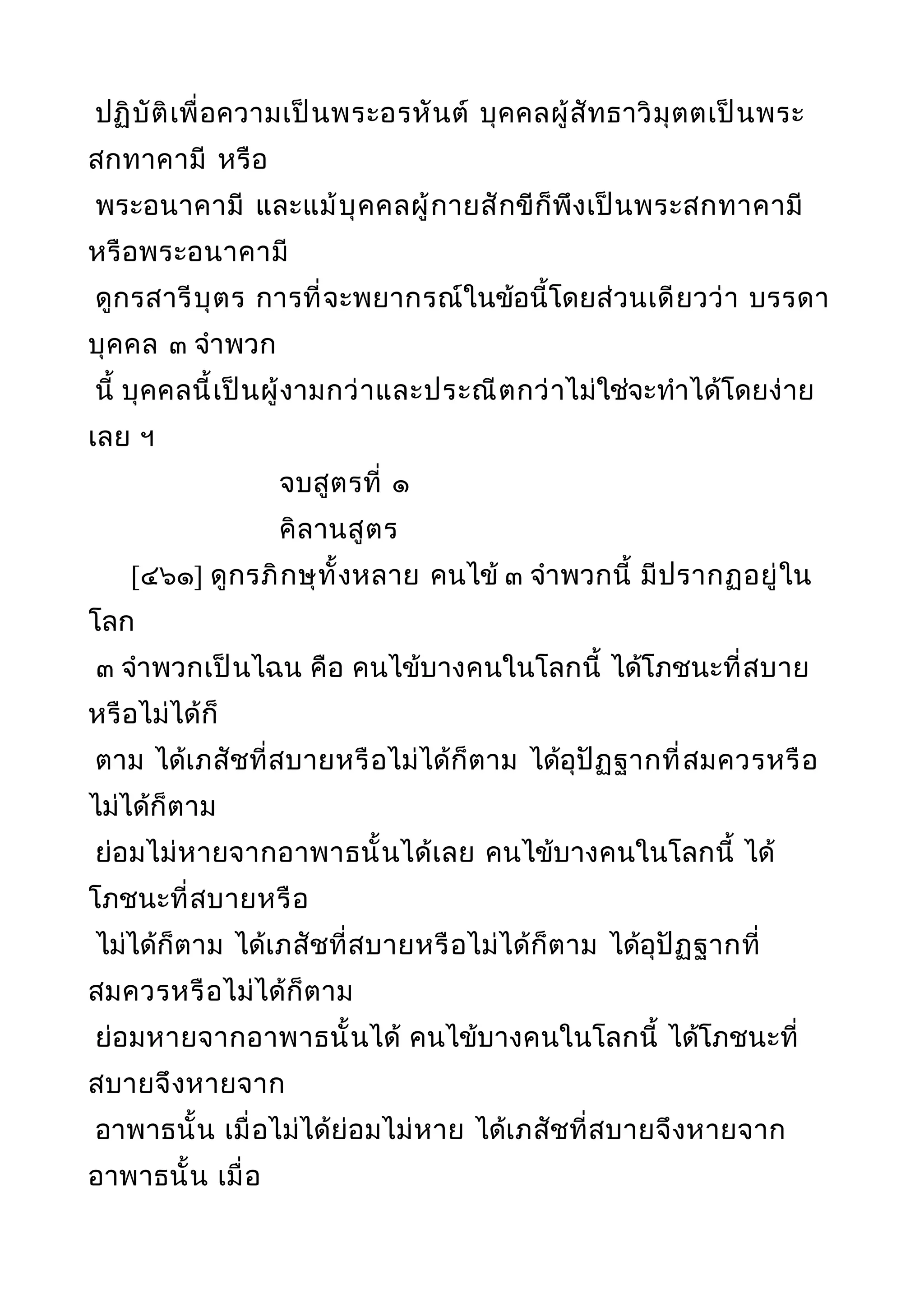 ปฏิบัติเพื่อความเป็นพระอรหันต์ บุคคลผู้สัทธาวิมุตตเป็นพระ
สกทาคามี หรือ
พระอนาคามี และแม้บุคคลผู้กายสักขีก็พึงเป็นพระสกทาคามี
หรือพระอนาคามี
ดูกรสารีบุตร การที่จะพยากรณ์ในข้อนี้โดยส่วนเดียวว่า บรรดา
บุคคล ๓ จำาพวก
นี้ บุคคลนี้เป็นผู้งามกว่าและประณีตกว่าไม่ใช่จะทำาได้โดยง่าย
เลย ฯ
จบสูตรที่ ๑
คิลานสูตร
[๔๖๑] ดูกรภิกษุทั้งหลาย คนไข้ ๓ จำาพวกนี้ มีปรากฏอยู่ใน
โลก
๓ จำาพวกเป็นไฉน คือ คนไข้บางคนในโลกนี้ ได้โภชนะที่สบาย
หรือไม่ได้ก็
ตาม ได้เภสัชที่สบายหรือไม่ได้ก็ตาม ได้อุปัฏฐากที่สมควรหรือ
ไม่ได้ก็ตาม
ย่อมไม่หายจากอาพาธนั้นได้เลย คนไข้บางคนในโลกนี้ ได้
โภชนะที่สบายหรือ
ไม่ได้ก็ตาม ได้เภสัชที่สบายหรือไม่ได้ก็ตาม ได้อุปัฏฐากที่
สมควรหรือไม่ได้ก็ตาม
ย่อมหายจากอาพาธนั้นได้ คนไข้บางคนในโลกนี้ ได้โภชนะที่
สบายจึงหายจาก
อาพาธนั้น เมื่อไม่ได้ย่อมไม่หาย ได้เภสัชที่สบายจึงหายจาก
อาพาธนั้น เมื่อ
 