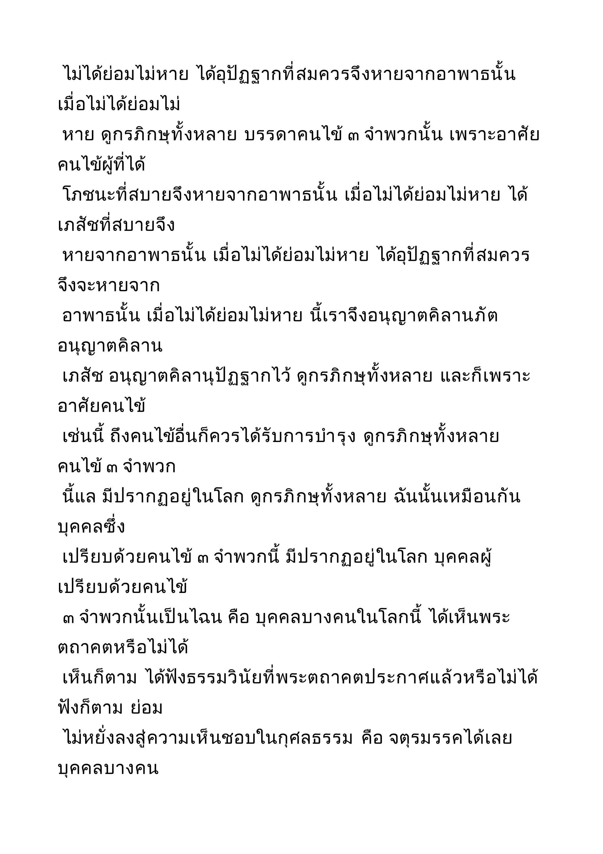 ไม่ได้ย่อมไม่หาย ได้อุปัฏฐากที่สมควรจึงหายจากอาพาธนั้น
เมื่อไม่ได้ย่อมไม่
หาย ดูกรภิกษุทั้งหลาย บรรดาคนไข้ ๓ จำาพวกนั้น เพราะอาศัย
คนไข้ผู้ที่ได้
โภชนะที่สบายจึงหายจากอาพาธนั้น เมื่อไม่ได้ย่อมไม่หาย ได้
เภสัชที่สบายจึง
หายจากอาพาธนั้น เมื่อไม่ได้ย่อมไม่หาย ได้อุปัฏฐากที่สมควร
จึงจะหายจาก
อาพาธนั้น เมื่อไม่ได้ย่อมไม่หาย นี้เราจึงอนุญาตคิลานภัต
อนุญาตคิลาน
เภสัช อนุญาตคิลานุปัฏฐากไว้ ดูกรภิกษุทั้งหลาย และก็เพราะ
อาศัยคนไข้
เช่นนี้ ถึงคนไข้อื่นก็ควรได้รับการบำารุง ดูกรภิกษุทั้งหลาย
คนไข้ ๓ จำาพวก
นี้แล มีปรากฏอยู่ในโลก ดูกรภิกษุทั้งหลาย ฉันนั้นเหมือนกัน
บุคคลซึ่ง
เปรียบด้วยคนไข้ ๓ จำาพวกนี้ มีปรากฏอยู่ในโลก บุคคลผู้
เปรียบด้วยคนไข้
๓ จำาพวกนั้นเป็นไฉน คือ บุคคลบางคนในโลกนี้ ได้เห็นพระ
ตถาคตหรือไม่ได้
เห็นก็ตาม ได้ฟังธรรมวินัยที่พระตถาคตประกาศแล้วหรือไม่ได้
ฟังก็ตาม ย่อม
ไม่หยั่งลงสู่ความเห็นชอบในกุศลธรรม คือ จตุรมรรคได้เลย
บุคคลบางคน
 