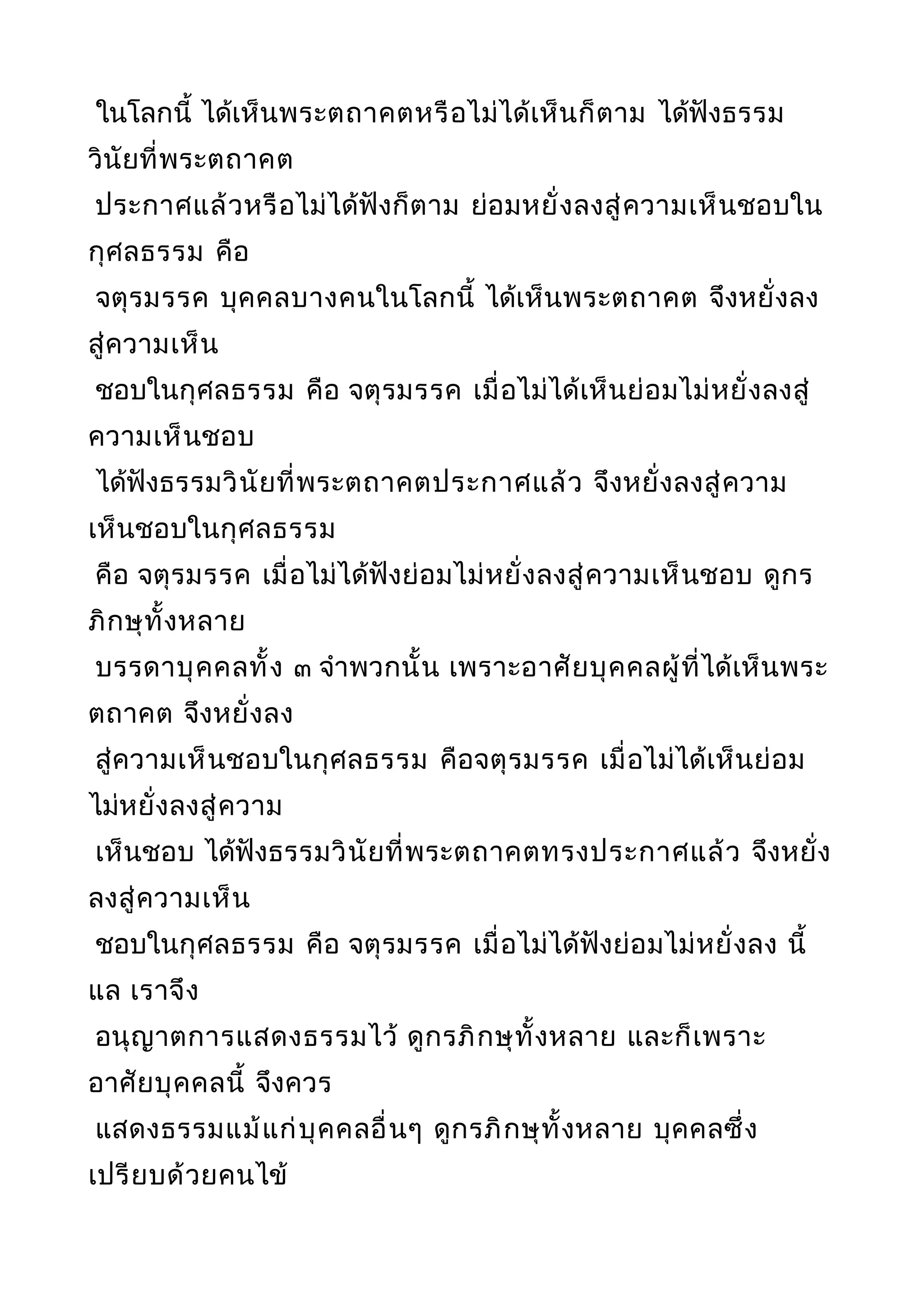 ในโลกนี้ ได้เห็นพระตถาคตหรือไม่ได้เห็นก็ตาม ได้ฟังธรรม
วินัยที่พระตถาคต
ประกาศแล้วหรือไม่ได้ฟังก็ตาม ย่อมหยั่งลงสู่ความเห็นชอบใน
กุศลธรรม คือ
จตุรมรรค บุคคลบางคนในโลกนี้ ได้เห็นพระตถาคต จึงหยั่งลง
สู่ความเห็น
ชอบในกุศลธรรม คือ จตุรมรรค เมื่อไม่ได้เห็นย่อมไม่หยั่งลงสู่
ความเห็นชอบ
ได้ฟังธรรมวินัยที่พระตถาคตประกาศแล้ว จึงหยั่งลงสู่ความ
เห็นชอบในกุศลธรรม
คือ จตุรมรรค เมื่อไม่ได้ฟังย่อมไม่หยั่งลงสู่ความเห็นชอบ ดูกร
ภิกษุทั้งหลาย
บรรดาบุคคลทั้ง ๓ จำาพวกนั้น เพราะอาศัยบุคคลผู้ที่ได้เห็นพระ
ตถาคต จึงหยั่งลง
สู่ความเห็นชอบในกุศลธรรม คือจตุรมรรค เมื่อไม่ได้เห็นย่อม
ไม่หยั่งลงสู่ความ
เห็นชอบ ได้ฟังธรรมวินัยที่พระตถาคตทรงประกาศแล้ว จึงหยั่ง
ลงสู่ความเห็น
ชอบในกุศลธรรม คือ จตุรมรรค เมื่อไม่ได้ฟังย่อมไม่หยั่งลง นี้
แล เราจึง
อนุญาตการแสดงธรรมไว้ ดูกรภิกษุทั้งหลาย และก็เพราะ
อาศัยบุคคลนี้ จึงควร
แสดงธรรมแม้แก่บุคคลอื่นๆ ดูกรภิกษุทั้งหลาย บุคคลซึ่ง
เปรียบด้วยคนไข้
 