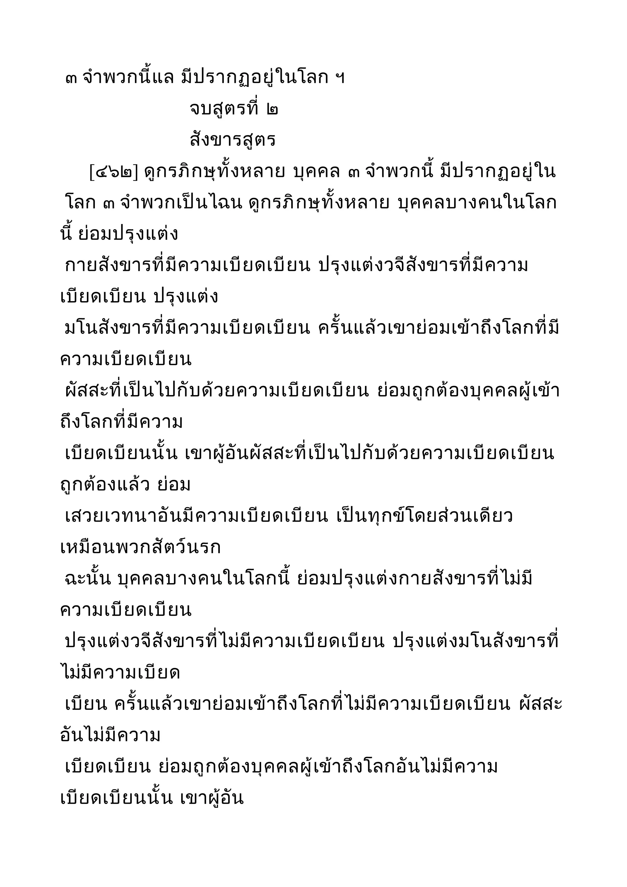 ๓ จำาพวกนี้แล มีปรากฏอยู่ในโลก ฯ
จบสูตรที่ ๒
สังขารสูตร
[๔๖๒] ดูกรภิกษุทั้งหลาย บุคคล ๓ จำาพวกนี้ มีปรากฏอยู่ใน
โลก ๓ จำาพวกเป็นไฉน ดูกรภิกษุทั้งหลาย บุคคลบางคนในโลก
นี้ ย่อมปรุงแต่ง
กายสังขารที่มีความเบียดเบียน ปรุงแต่งวจีสังขารที่มีความ
เบียดเบียน ปรุงแต่ง
มโนสังขารที่มีความเบียดเบียน ครั้นแล้วเขาย่อมเข้าถึงโลกที่มี
ความเบียดเบียน
ผัสสะที่เป็นไปกับด้วยความเบียดเบียน ย่อมถูกต้องบุคคลผู้เข้า
ถึงโลกที่มีความ
เบียดเบียนนั้น เขาผู้อันผัสสะที่เป็นไปกับด้วยความเบียดเบียน
ถูกต้องแล้ว ย่อม
เสวยเวทนาอันมีความเบียดเบียน เป็นทุกข์โดยส่วนเดียว
เหมือนพวกสัตว์นรก
ฉะนั้น บุคคลบางคนในโลกนี้ ย่อมปรุงแต่งกายสังขารที่ไม่มี
ความเบียดเบียน
ปรุงแต่งวจีสังขารที่ไม่มีความเบียดเบียน ปรุงแต่งมโนสังขารที่
ไม่มีความเบียด
เบียน ครั้นแล้วเขาย่อมเข้าถึงโลกที่ไม่มีความเบียดเบียน ผัสสะ
อันไม่มีความ
เบียดเบียน ย่อมถูกต้องบุคคลผู้เข้าถึงโลกอันไม่มีความ
เบียดเบียนนั้น เขาผู้อัน
 