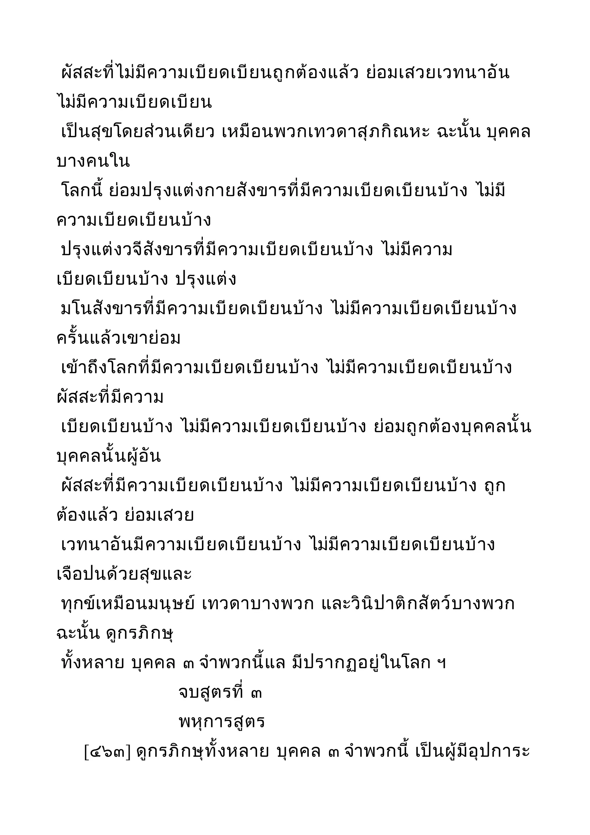 ผัสสะที่ไม่มีความเบียดเบียนถูกต้องแล้ว ย่อมเสวยเวทนาอัน
ไม่มีความเบียดเบียน
เป็นสุขโดยส่วนเดียว เหมือนพวกเทวดาสุภกิณหะ ฉะนั้น บุคคล
บางคนใน
โลกนี้ ย่อมปรุงแต่งกายสังขารที่มีความเบียดเบียนบ้าง ไม่มี
ความเบียดเบียนบ้าง
ปรุงแต่งวจีสังขารที่มีความเบียดเบียนบ้าง ไม่มีความ
เบียดเบียนบ้าง ปรุงแต่ง
มโนสังขารที่มีความเบียดเบียนบ้าง ไม่มีความเบียดเบียนบ้าง
ครั้นแล้วเขาย่อม
เข้าถึงโลกที่มีความเบียดเบียนบ้าง ไม่มีความเบียดเบียนบ้าง
ผัสสะที่มีความ
เบียดเบียนบ้าง ไม่มีความเบียดเบียนบ้าง ย่อมถูกต้องบุคคลนั้น
บุคคลนั้นผู้อัน
ผัสสะที่มีความเบียดเบียนบ้าง ไม่มีความเบียดเบียนบ้าง ถูก
ต้องแล้ว ย่อมเสวย
เวทนาอันมีความเบียดเบียนบ้าง ไม่มีความเบียดเบียนบ้าง
เจือปนด้วยสุขและ
ทุกข์เหมือนมนุษย์ เทวดาบางพวก และวินิปาติกสัตว์บางพวก
ฉะนั้น ดูกรภิกษุ
ทั้งหลาย บุคคล ๓ จำาพวกนี้แล มีปรากฏอยู่ในโลก ฯ
จบสูตรที่ ๓
พหุการสูตร
[๔๖๓] ดูกรภิกษุทั้งหลาย บุคคล ๓ จำาพวกนี้ เป็นผู้มีอุปการะ
 