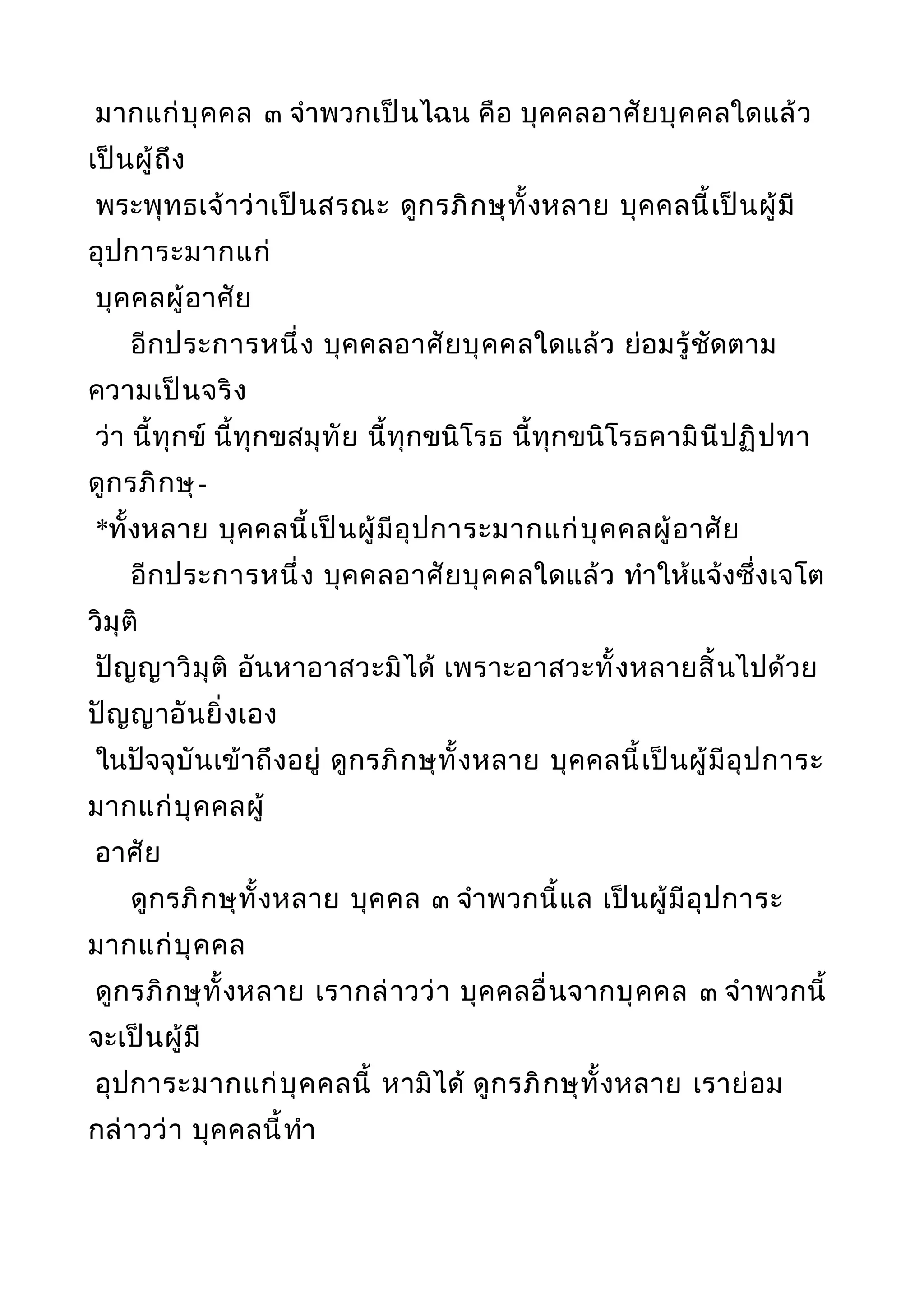 มากแก่บุคคล ๓ จำาพวกเป็นไฉน คือ บุคคลอาศัยบุคคลใดแล้ว
เป็นผู้ถึง
พระพุทธเจ้าว่าเป็นสรณะ ดูกรภิกษุทั้งหลาย บุคคลนี้เป็นผู้มี
อุปการะมากแก่
บุคคลผู้อาศัย
อีกประการหนึ่ง บุคคลอาศัยบุคคลใดแล้ว ย่อมรู้ชัดตาม
ความเป็นจริง
ว่า นี้ทุกข์ นี้ทุกขสมุทัย นี้ทุกขนิโรธ นี้ทุกขนิโรธคามินีปฏิปทา
ดูกรภิกษุ-
*ทั้งหลาย บุคคลนี้เป็นผู้มีอุปการะมากแก่บุคคลผู้อาศัย
อีกประการหนึ่ง บุคคลอาศัยบุคคลใดแล้ว ทำาให้แจ้งซึ่งเจโต
วิมุติ
ปัญญาวิมุติ อันหาอาสวะมิได้ เพราะอาสวะทั้งหลายสิ้นไปด้วย
ปัญญาอันยิ่งเอง
ในปัจจุบันเข้าถึงอยู่ ดูกรภิกษุทั้งหลาย บุคคลนี้เป็นผู้มีอุปการะ
มากแก่บุคคลผู้
อาศัย
ดูกรภิกษุทั้งหลาย บุคคล ๓ จำาพวกนี้แล เป็นผู้มีอุปการะ
มากแก่บุคคล
ดูกรภิกษุทั้งหลาย เรากล่าวว่า บุคคลอื่นจากบุคคล ๓ จำาพวกนี้
จะเป็นผู้มี
อุปการะมากแก่บุคคลนี้ หามิได้ ดูกรภิกษุทั้งหลาย เราย่อม
กล่าวว่า บุคคลนี้ทำา
 