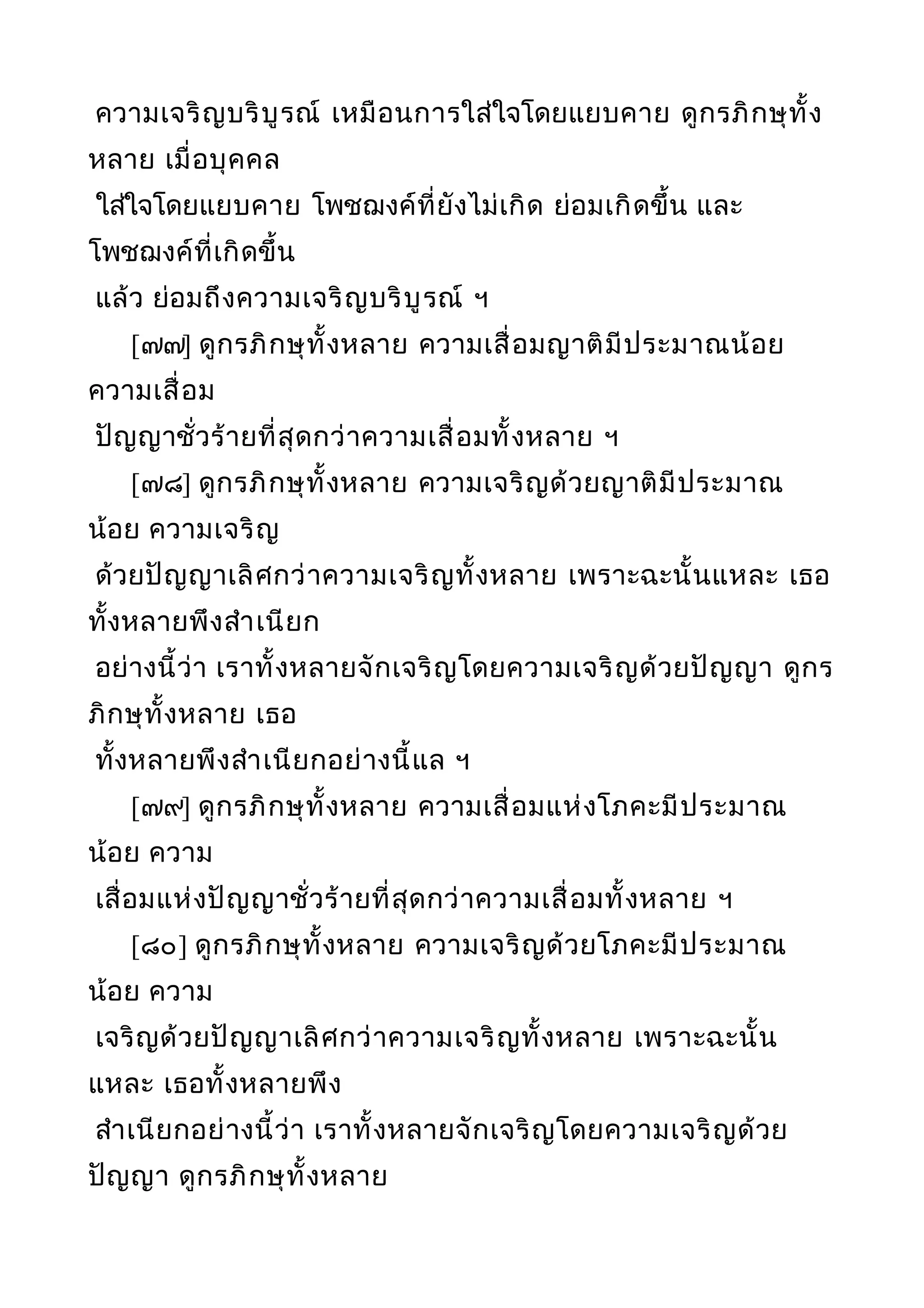 ความเจริญบริบูรณ์ เหมือนการใส่ใจโดยแยบคาย ดูกรภิกษุทั้ง
หลาย เมื่อบุคคล
ใส่ใจโดยแยบคาย โพชฌงค์ที่ยังไม่เกิด ย่อมเกิดขึ้น และ
โพชฌงค์ที่เกิดขึ้น
แล้ว ย่อมถึงความเจริญบริบูรณ์ ฯ
[๗๗] ดูกรภิกษุทั้งหลาย ความเสื่อมญาติมีประมาณน้อย
ความเสื่อม
ปัญญาชั่วร้ายที่สุดกว่าความเสื่อมทั้งหลาย ฯ
[๗๘] ดูกรภิกษุทั้งหลาย ความเจริญด้วยญาติมีประมาณ
น้อย ความเจริญ
ด้วยปัญญาเลิศกว่าความเจริญทั้งหลาย เพราะฉะนั้นแหละ เธอ
ทั้งหลายพึงสำาเนียก
อย่างนี้ว่า เราทั้งหลายจักเจริญโดยความเจริญด้วยปัญญา ดูกร
ภิกษุทั้งหลาย เธอ
ทั้งหลายพึงสำาเนียกอย่างนี้แล ฯ
[๗๙] ดูกรภิกษุทั้งหลาย ความเสื่อมแห่งโภคะมีประมาณ
น้อย ความ
เสื่อมแห่งปัญญาชั่วร้ายที่สุดกว่าความเสื่อมทั้งหลาย ฯ
[๘๐] ดูกรภิกษุทั้งหลาย ความเจริญด้วยโภคะมีประมาณ
น้อย ความ
เจริญด้วยปัญญาเลิศกว่าความเจริญทั้งหลาย เพราะฉะนั้น
แหละ เธอทั้งหลายพึง
สำาเนียกอย่างนี้ว่า เราทั้งหลายจักเจริญโดยความเจริญด้วย
ปัญญา ดูกรภิกษุทั้งหลาย
 