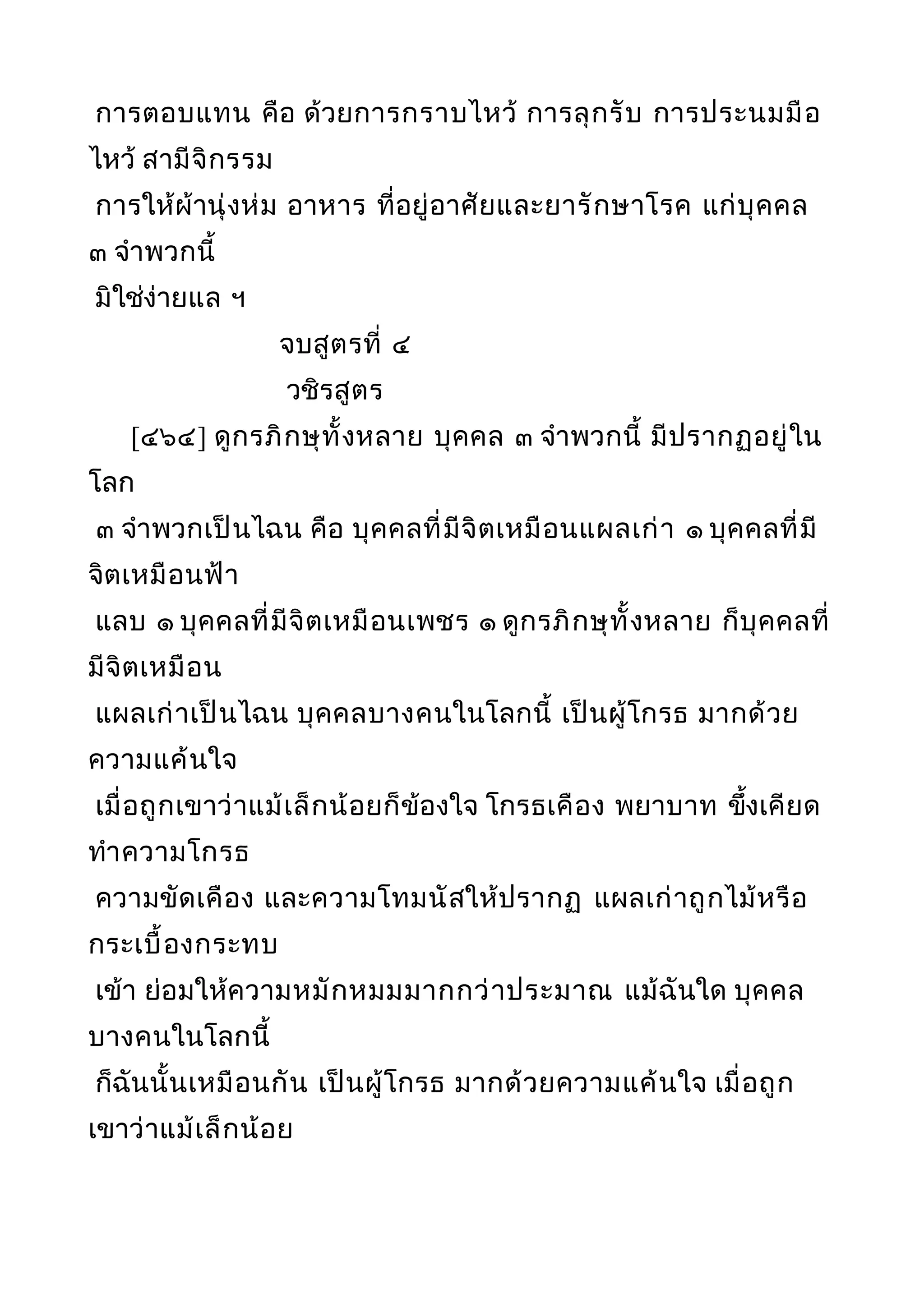 การตอบแทน คือ ด้วยการกราบไหว้ การลุกรับ การประนมมือ
ไหว้ สามีจิกรรม
การให้ผ้านุ่งห่ม อาหาร ที่อยู่อาศัยและยารักษาโรค แก่บุคคล
๓ จำาพวกนี้
มิใช่ง่ายแล ฯ
จบสูตรที่ ๔
วชิรสูตร
[๔๖๔] ดูกรภิกษุทั้งหลาย บุคคล ๓ จำาพวกนี้ มีปรากฏอยู่ใน
โลก
๓ จำาพวกเป็นไฉน คือ บุคคลที่มีจิตเหมือนแผลเก่า ๑ บุคคลที่มี
จิตเหมือนฟ้า
แลบ ๑ บุคคลที่มีจิตเหมือนเพชร ๑ ดูกรภิกษุทั้งหลาย ก็บุคคลที่
มีจิตเหมือน
แผลเก่าเป็นไฉน บุคคลบางคนในโลกนี้ เป็นผู้โกรธ มากด้วย
ความแค้นใจ
เมื่อถูกเขาว่าแม้เล็กน้อยก็ข้องใจ โกรธเคือง พยาบาท ขึ้งเคียด
ทำาความโกรธ
ความขัดเคือง และความโทมนัสให้ปรากฏ แผลเก่าถูกไม้หรือ
กระเบื้องกระทบ
เข้า ย่อมให้ความหมักหมมมากกว่าประมาณ แม้ฉันใด บุคคล
บางคนในโลกนี้
ก็ฉันนั้นเหมือนกัน เป็นผู้โกรธ มากด้วยความแค้นใจ เมื่อถูก
เขาว่าแม้เล็กน้อย
 