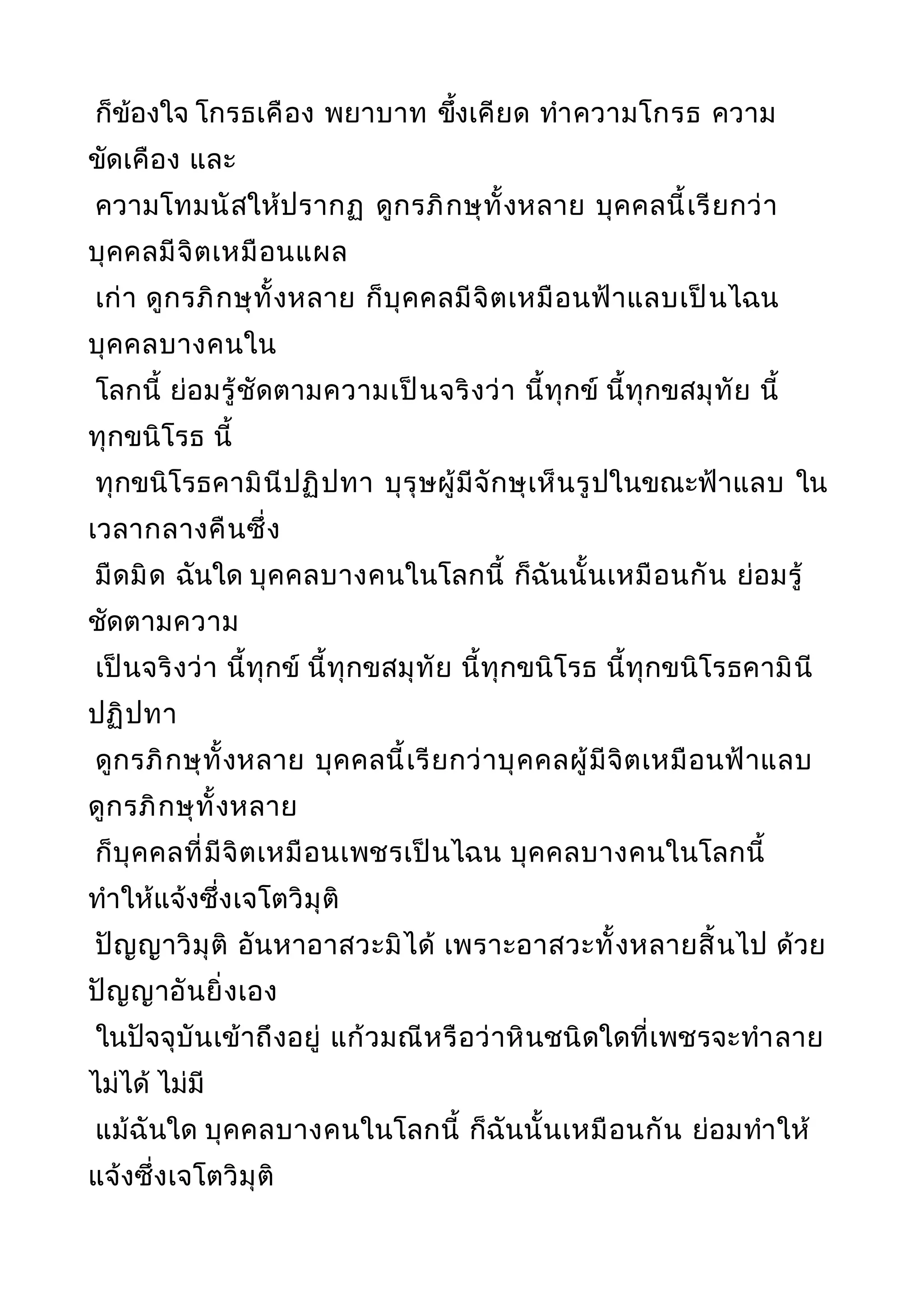 ก็ข้องใจ โกรธเคือง พยาบาท ขึ้งเคียด ทำาความโกรธ ความ
ขัดเคือง และ
ความโทมนัสให้ปรากฏ ดูกรภิกษุทั้งหลาย บุคคลนี้เรียกว่า
บุคคลมีจิตเหมือนแผล
เก่า ดูกรภิกษุทั้งหลาย ก็บุคคลมีจิตเหมือนฟ้าแลบเป็นไฉน
บุคคลบางคนใน
โลกนี้ ย่อมรู้ชัดตามความเป็นจริงว่า นี้ทุกข์ นี้ทุกขสมุทัย นี้
ทุกขนิโรธ นี้
ทุกขนิโรธคามินีปฏิปทา บุรุษผู้มีจักษุเห็นรูปในขณะฟ้าแลบ ใน
เวลากลางคืนซึ่ง
มืดมิด ฉันใด บุคคลบางคนในโลกนี้ ก็ฉันนั้นเหมือนกัน ย่อมรู้
ชัดตามความ
เป็นจริงว่า นี้ทุกข์ นี้ทุกขสมุทัย นี้ทุกขนิโรธ นี้ทุกขนิโรธคามินี
ปฏิปทา
ดูกรภิกษุทั้งหลาย บุคคลนี้เรียกว่าบุคคลผู้มีจิตเหมือนฟ้าแลบ
ดูกรภิกษุทั้งหลาย
ก็บุคคลที่มีจิตเหมือนเพชรเป็นไฉน บุคคลบางคนในโลกนี้
ทำาให้แจ้งซึ่งเจโตวิมุติ
ปัญญาวิมุติ อันหาอาสวะมิได้ เพราะอาสวะทั้งหลายสิ้นไป ด้วย
ปัญญาอันยิ่งเอง
ในปัจจุบันเข้าถึงอยู่ แก้วมณีหรือว่าหินชนิดใดที่เพชรจะทำาลาย
ไม่ได้ ไม่มี
แม้ฉันใด บุคคลบางคนในโลกนี้ ก็ฉันนั้นเหมือนกัน ย่อมทำาให้
แจ้งซึ่งเจโตวิมุติ
 