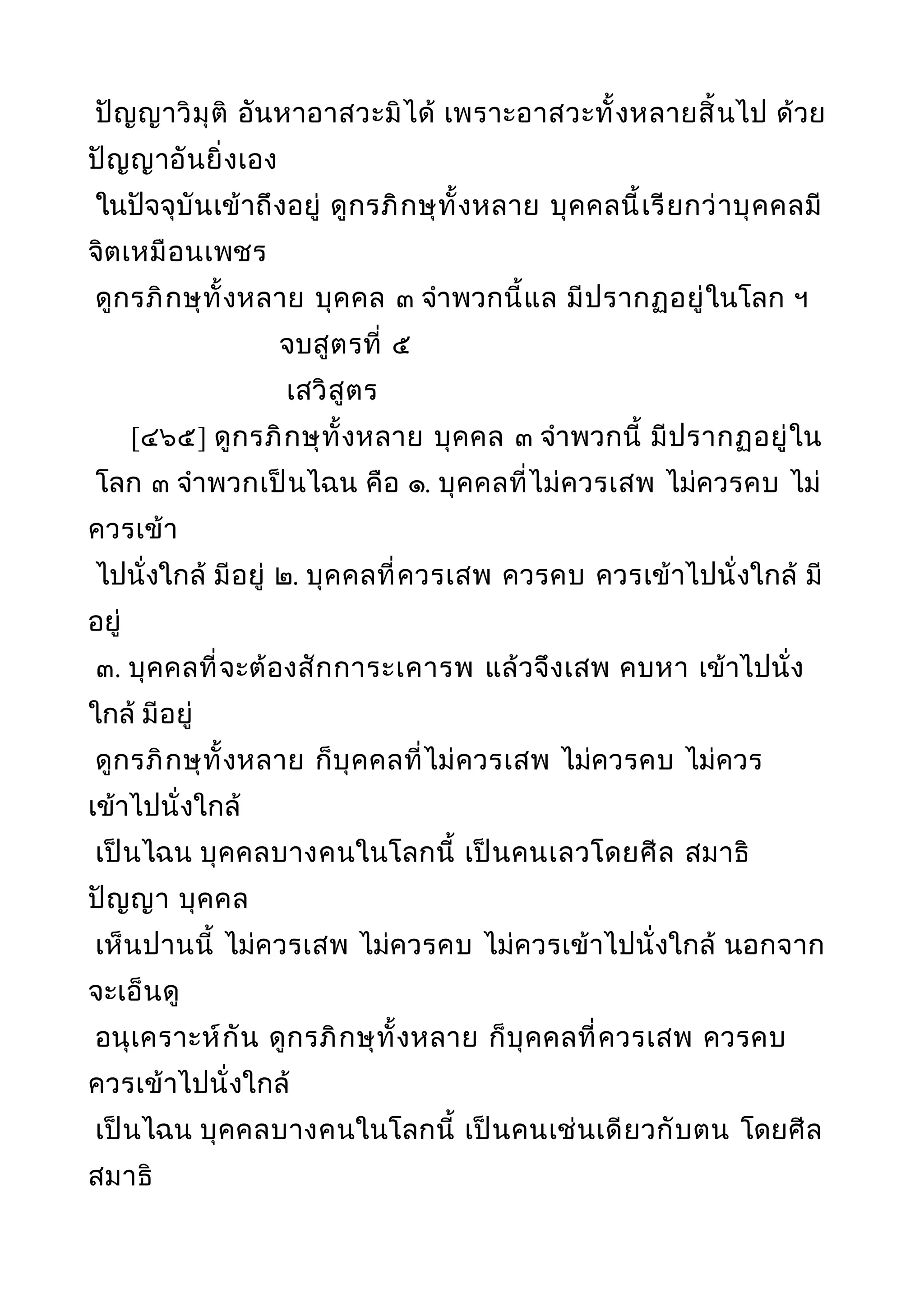 ปัญญาวิมุติ อันหาอาสวะมิได้ เพราะอาสวะทั้งหลายสิ้นไป ด้วย
ปัญญาอันยิ่งเอง
ในปัจจุบันเข้าถึงอยู่ ดูกรภิกษุทั้งหลาย บุคคลนี้เรียกว่าบุคคลมี
จิตเหมือนเพชร
ดูกรภิกษุทั้งหลาย บุคคล ๓ จำาพวกนี้แล มีปรากฏอยู่ในโลก ฯ
จบสูตรที่ ๕
เสวิสูตร
[๔๖๕] ดูกรภิกษุทั้งหลาย บุคคล ๓ จำาพวกนี้ มีปรากฏอยู่ใน
โลก ๓ จำาพวกเป็นไฉน คือ ๑. บุคคลที่ไม่ควรเสพ ไม่ควรคบ ไม่
ควรเข้า
ไปนั่งใกล้ มีอยู่ ๒. บุคคลที่ควรเสพ ควรคบ ควรเข้าไปนั่งใกล้ มี
อยู่
๓. บุคคลที่จะต้องสักการะเคารพ แล้วจึงเสพ คบหา เข้าไปนั่ง
ใกล้ มีอยู่
ดูกรภิกษุทั้งหลาย ก็บุคคลที่ไม่ควรเสพ ไม่ควรคบ ไม่ควร
เข้าไปนั่งใกล้
เป็นไฉน บุคคลบางคนในโลกนี้ เป็นคนเลวโดยศีล สมาธิ
ปัญญา บุคคล
เห็นปานนี้ ไม่ควรเสพ ไม่ควรคบ ไม่ควรเข้าไปนั่งใกล้ นอกจาก
จะเอ็นดู
อนุเคราะห์กัน ดูกรภิกษุทั้งหลาย ก็บุคคลที่ควรเสพ ควรคบ
ควรเข้าไปนั่งใกล้
เป็นไฉน บุคคลบางคนในโลกนี้ เป็นคนเช่นเดียวกับตน โดยศีล
สมาธิ
 