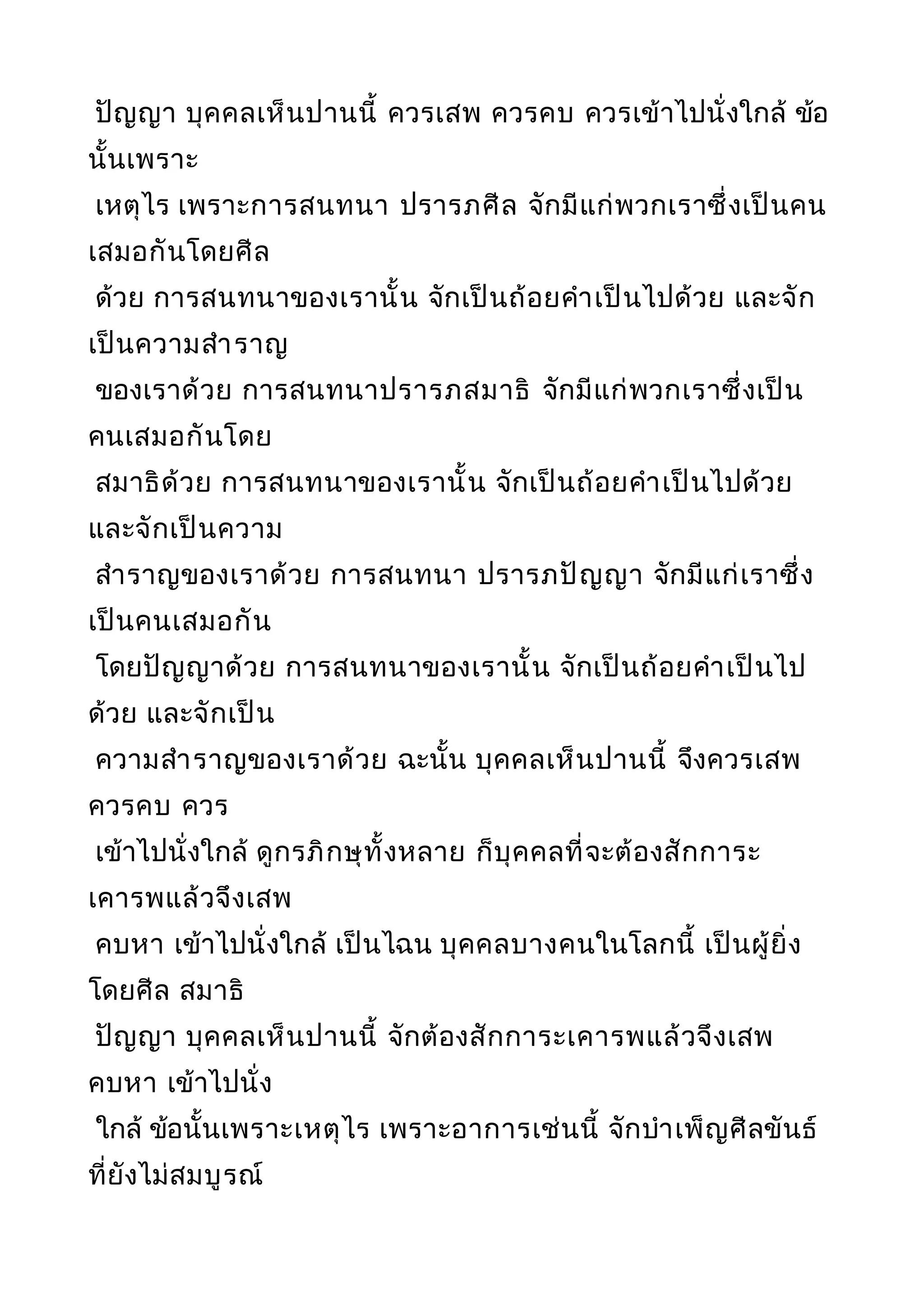 ปัญญา บุคคลเห็นปานนี้ ควรเสพ ควรคบ ควรเข้าไปนั่งใกล้ ข้อ
นั้นเพราะ
เหตุไร เพราะการสนทนา ปรารภศีล จักมีแก่พวกเราซึ่งเป็นคน
เสมอกันโดยศีล
ด้วย การสนทนาของเรานั้น จักเป็นถ้อยคำาเป็นไปด้วย และจัก
เป็นความสำาราญ
ของเราด้วย การสนทนาปรารภสมาธิ จักมีแก่พวกเราซึ่งเป็น
คนเสมอกันโดย
สมาธิด้วย การสนทนาของเรานั้น จักเป็นถ้อยคำาเป็นไปด้วย
และจักเป็นความ
สำาราญของเราด้วย การสนทนา ปรารภปัญญา จักมีแก่เราซึ่ง
เป็นคนเสมอกัน
โดยปัญญาด้วย การสนทนาของเรานั้น จักเป็นถ้อยคำาเป็นไป
ด้วย และจักเป็น
ความสำาราญของเราด้วย ฉะนั้น บุคคลเห็นปานนี้ จึงควรเสพ
ควรคบ ควร
เข้าไปนั่งใกล้ ดูกรภิกษุทั้งหลาย ก็บุคคลที่จะต้องสักการะ
เคารพแล้วจึงเสพ
คบหา เข้าไปนั่งใกล้ เป็นไฉน บุคคลบางคนในโลกนี้ เป็นผู้ยิ่ง
โดยศีล สมาธิ
ปัญญา บุคคลเห็นปานนี้ จักต้องสักการะเคารพแล้วจึงเสพ
คบหา เข้าไปนั่ง
ใกล้ ข้อนั้นเพราะเหตุไร เพราะอาการเช่นนี้ จักบำาเพ็ญศีลขันธ์
ที่ยังไม่สมบูรณ์
 