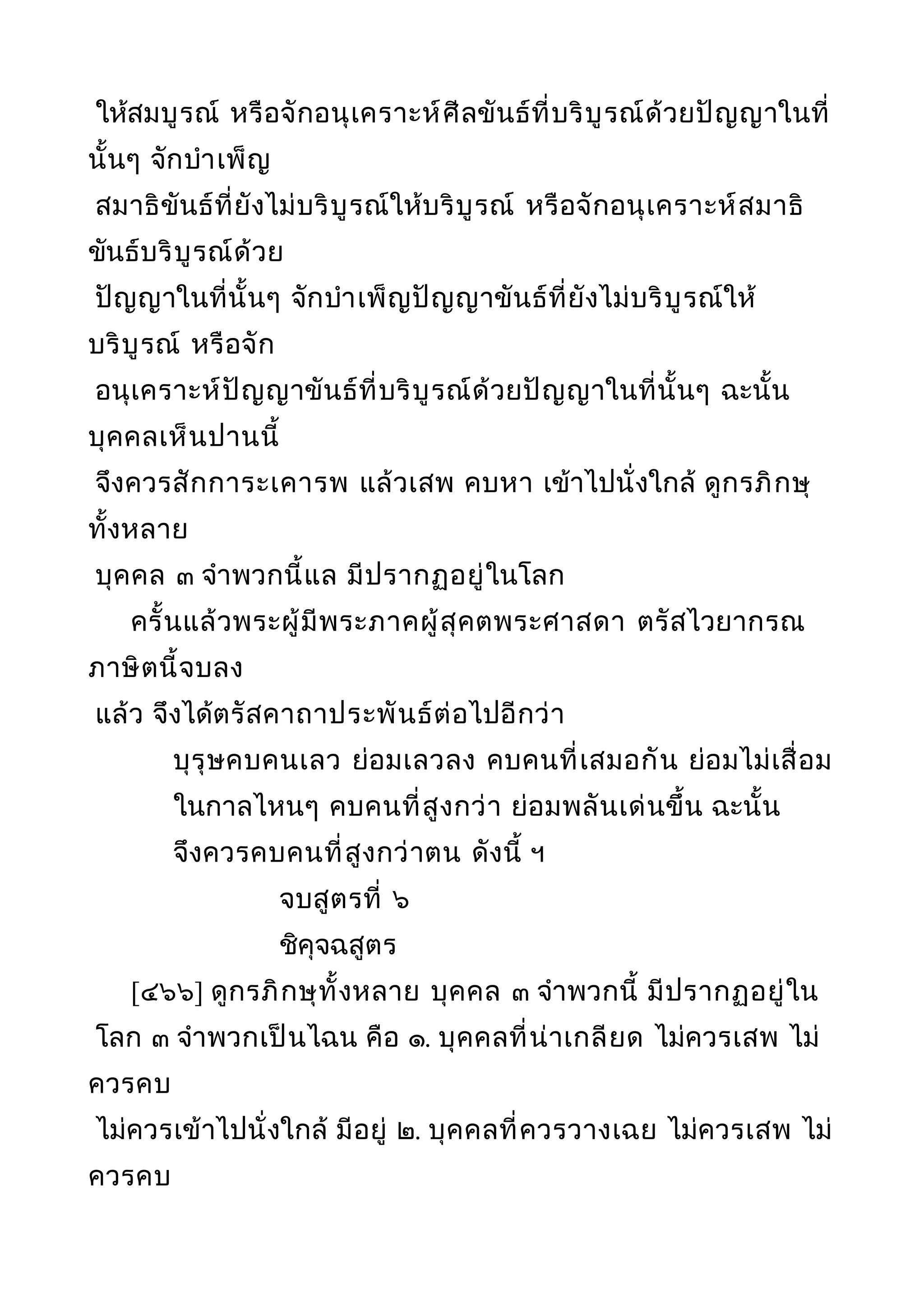 ให้สมบูรณ์ หรือจักอนุเคราะห์ศีลขันธ์ที่บริบูรณ์ด้วยปัญญาในที่
นั้นๆ จักบำาเพ็ญ
สมาธิขันธ์ที่ยังไม่บริบูรณ์ให้บริบูรณ์ หรือจักอนุเคราะห์สมาธิ
ขันธ์บริบูรณ์ด้วย
ปัญญาในที่นั้นๆ จักบำาเพ็ญปัญญาขันธ์ที่ยังไม่บริบูรณ์ให้
บริบูรณ์ หรือจัก
อนุเคราะห์ปัญญาขันธ์ที่บริบูรณ์ด้วยปัญญาในที่นั้นๆ ฉะนั้น
บุคคลเห็นปานนี้
จึงควรสักการะเคารพ แล้วเสพ คบหา เข้าไปนั่งใกล้ ดูกรภิกษุ
ทั้งหลาย
บุคคล ๓ จำาพวกนี้แล มีปรากฏอยู่ในโลก
ครั้นแล้วพระผู้มีพระภาคผู้สุคตพระศาสดา ตรัสไวยากรณ
ภาษิตนี้จบลง
แล้ว จึงได้ตรัสคาถาประพันธ์ต่อไปอีกว่า
บุรุษคบคนเลว ย่อมเลวลง คบคนที่เสมอกัน ย่อมไม่เสื่อม
ในกาลไหนๆ คบคนที่สูงกว่า ย่อมพลันเด่นขึ้น ฉะนั้น
จึงควรคบคนที่สูงกว่าตน ดังนี้ ฯ
จบสูตรที่ ๖
ชิคุจฉสูตร
[๔๖๖] ดูกรภิกษุทั้งหลาย บุคคล ๓ จำาพวกนี้ มีปรากฏอยู่ใน
โลก ๓ จำาพวกเป็นไฉน คือ ๑. บุคคลที่น่าเกลียด ไม่ควรเสพ ไม่
ควรคบ
ไม่ควรเข้าไปนั่งใกล้ มีอยู่ ๒. บุคคลที่ควรวางเฉย ไม่ควรเสพ ไม่
ควรคบ
 