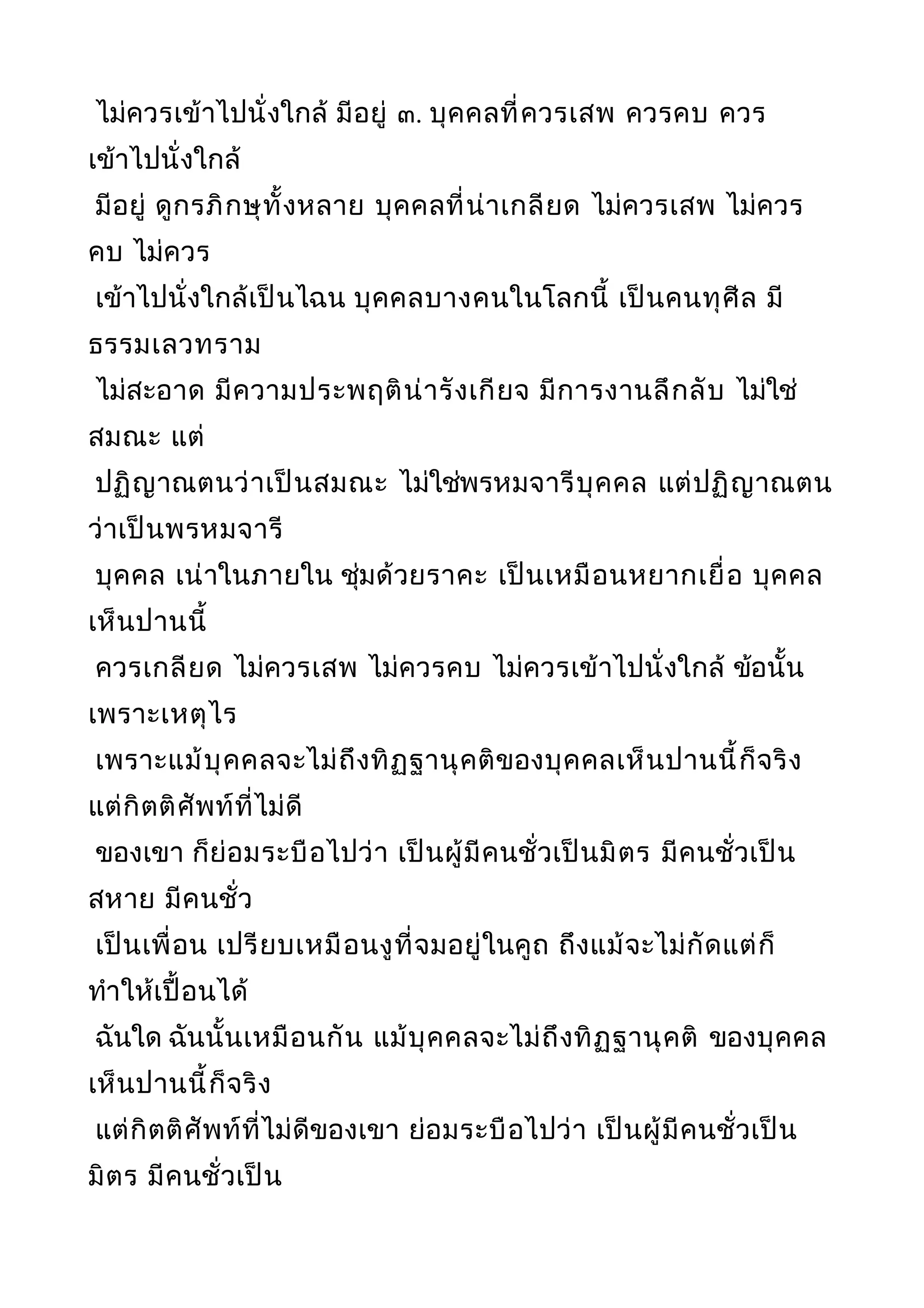 ไม่ควรเข้าไปนั่งใกล้ มีอยู่ ๓. บุคคลที่ควรเสพ ควรคบ ควร
เข้าไปนั่งใกล้
มีอยู่ ดูกรภิกษุทั้งหลาย บุคคลที่น่าเกลียด ไม่ควรเสพ ไม่ควร
คบ ไม่ควร
เข้าไปนั่งใกล้เป็นไฉน บุคคลบางคนในโลกนี้ เป็นคนทุศีล มี
ธรรมเลวทราม
ไม่สะอาด มีความประพฤติน่ารังเกียจ มีการงานลึกลับ ไม่ใช่
สมณะ แต่
ปฏิญาณตนว่าเป็นสมณะ ไม่ใช่พรหมจารีบุคคล แต่ปฏิญาณตน
ว่าเป็นพรหมจารี
บุคคล เน่าในภายใน ชุ่มด้วยราคะ เป็นเหมือนหยากเยื่อ บุคคล
เห็นปานนี้
ควรเกลียด ไม่ควรเสพ ไม่ควรคบ ไม่ควรเข้าไปนั่งใกล้ ข้อนั้น
เพราะเหตุไร
เพราะแม้บุคคลจะไม่ถึงทิฏฐานุคติของบุคคลเห็นปานนี้ก็จริง
แต่กิตติศัพท์ที่ไม่ดี
ของเขา ก็ย่อมระบือไปว่า เป็นผู้มีคนชั่วเป็นมิตร มีคนชั่วเป็น
สหาย มีคนชั่ว
เป็นเพื่อน เปรียบเหมือนงูที่จมอยู่ในคูถ ถึงแม้จะไม่กัดแต่ก็
ทำาให้เปื้อนได้
ฉันใด ฉันนั้นเหมือนกัน แม้บุคคลจะไม่ถึงทิฏฐานุคติ ของบุคคล
เห็นปานนี้ก็จริง
แต่กิตติศัพท์ที่ไม่ดีของเขา ย่อมระบือไปว่า เป็นผู้มีคนชั่วเป็น
มิตร มีคนชั่วเป็น
 