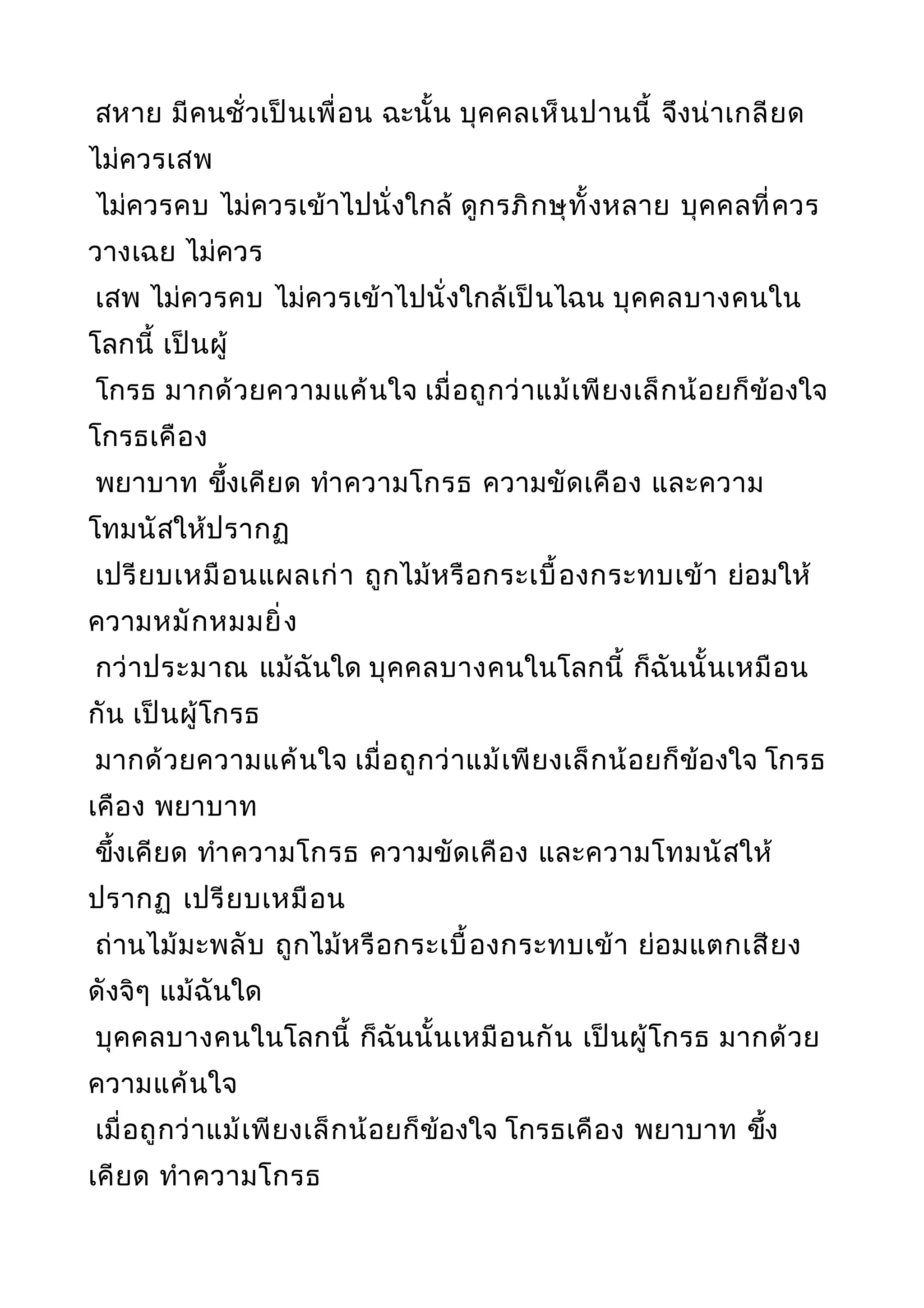 สหาย มีคนชั่วเป็นเพื่อน ฉะนั้น บุคคลเห็นปานนี้ จึงน่าเกลียด
ไม่ควรเสพ
ไม่ควรคบ ไม่ควรเข้าไปนั่งใกล้ ดูกรภิกษุทั้งหลาย บุคคลที่ควร
วางเฉย ไม่ควร
เสพ ไม่ควรคบ ไม่ควรเข้าไปนั่งใกล้เป็นไฉน บุคคลบางคนใน
โลกนี้ เป็นผู้
โกรธ มากด้วยความแค้นใจ เมื่อถูกว่าแม้เพียงเล็กน้อยก็ข้องใจ
โกรธเคือง
พยาบาท ขึ้งเคียด ทำาความโกรธ ความขัดเคือง และความ
โทมนัสให้ปรากฏ
เปรียบเหมือนแผลเก่า ถูกไม้หรือกระเบื้องกระทบเข้า ย่อมให้
ความหมักหมมยิ่ง
กว่าประมาณ แม้ฉันใด บุคคลบางคนในโลกนี้ ก็ฉันนั้นเหมือน
กัน เป็นผู้โกรธ
มากด้วยความแค้นใจ เมื่อถูกว่าแม้เพียงเล็กน้อยก็ข้องใจ โกรธ
เคือง พยาบาท
ขึ้งเคียด ทำาความโกรธ ความขัดเคือง และความโทมนัสให้
ปรากฏ เปรียบเหมือน
ถ่านไม้มะพลับ ถูกไม้หรือกระเบื้องกระทบเข้า ย่อมแตกเสียง
ดังจิๆ แม้ฉันใด
บุคคลบางคนในโลกนี้ ก็ฉันนั้นเหมือนกัน เป็นผู้โกรธ มากด้วย
ความแค้นใจ
เมื่อถูกว่าแม้เพียงเล็กน้อยก็ข้องใจ โกรธเคือง พยาบาท ขึ้ง
เคียด ทำาความโกรธ
 