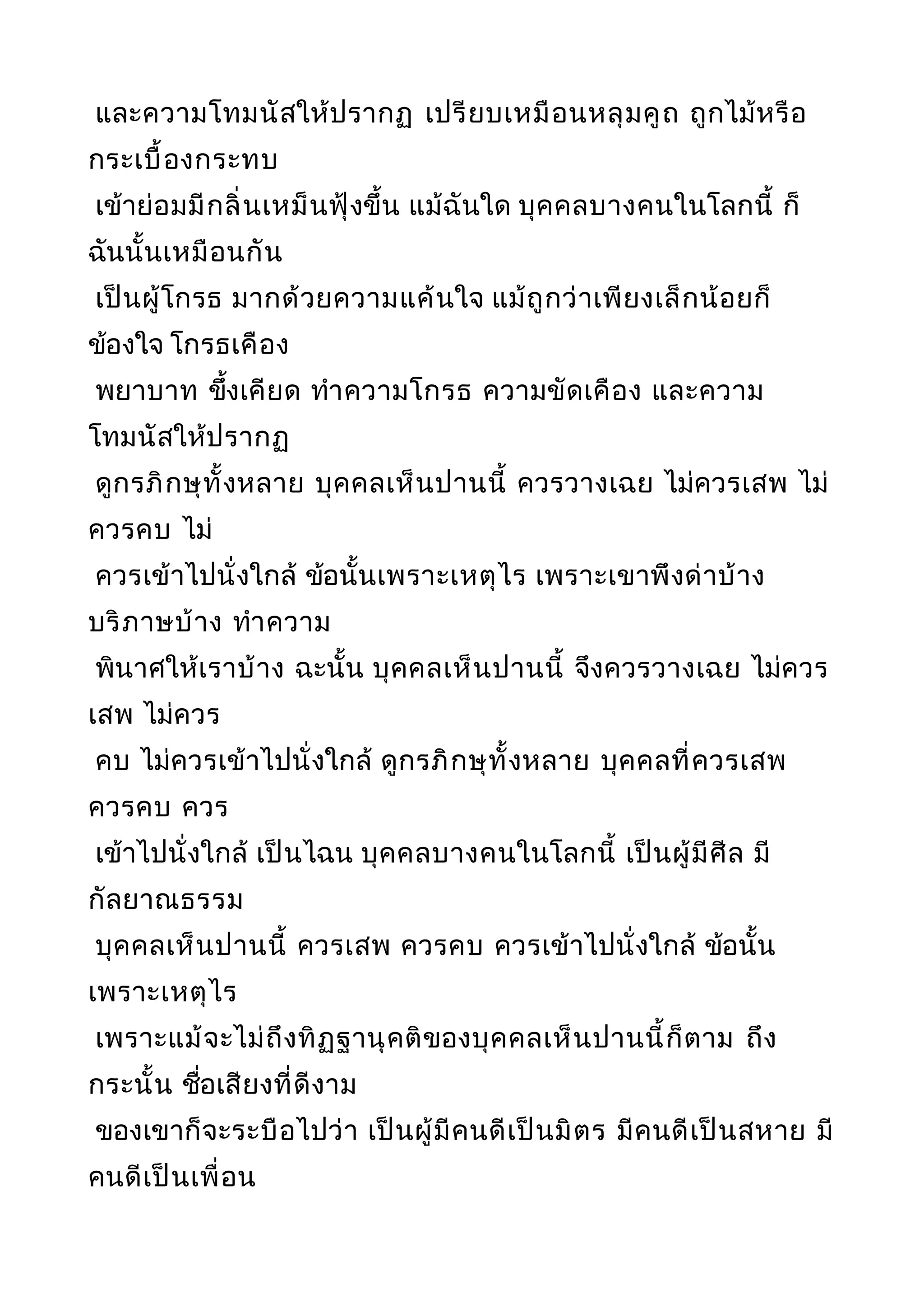 และความโทมนัสให้ปรากฏ เปรียบเหมือนหลุมคูถ ถูกไม้หรือ
กระเบื้องกระทบ
เข้าย่อมมีกลิ่นเหม็นฟุ้งขึ้น แม้ฉันใด บุคคลบางคนในโลกนี้ ก็
ฉันนั้นเหมือนกัน
เป็นผู้โกรธ มากด้วยความแค้นใจ แม้ถูกว่าเพียงเล็กน้อยก็
ข้องใจ โกรธเคือง
พยาบาท ขึ้งเคียด ทำาความโกรธ ความขัดเคือง และความ
โทมนัสให้ปรากฏ
ดูกรภิกษุทั้งหลาย บุคคลเห็นปานนี้ ควรวางเฉย ไม่ควรเสพ ไม่
ควรคบ ไม่
ควรเข้าไปนั่งใกล้ ข้อนั้นเพราะเหตุไร เพราะเขาพึงด่าบ้าง
บริภาษบ้าง ทำาความ
พินาศให้เราบ้าง ฉะนั้น บุคคลเห็นปานนี้ จึงควรวางเฉย ไม่ควร
เสพ ไม่ควร
คบ ไม่ควรเข้าไปนั่งใกล้ ดูกรภิกษุทั้งหลาย บุคคลที่ควรเสพ
ควรคบ ควร
เข้าไปนั่งใกล้ เป็นไฉน บุคคลบางคนในโลกนี้ เป็นผู้มีศีล มี
กัลยาณธรรม
บุคคลเห็นปานนี้ ควรเสพ ควรคบ ควรเข้าไปนั่งใกล้ ข้อนั้น
เพราะเหตุไร
เพราะแม้จะไม่ถึงทิฏฐานุคติของบุคคลเห็นปานนี้ก็ตาม ถึง
กระนั้น ชื่อเสียงที่ดีงาม
ของเขาก็จะระบือไปว่า เป็นผู้มีคนดีเป็นมิตร มีคนดีเป็นสหาย มี
คนดีเป็นเพื่อน
 