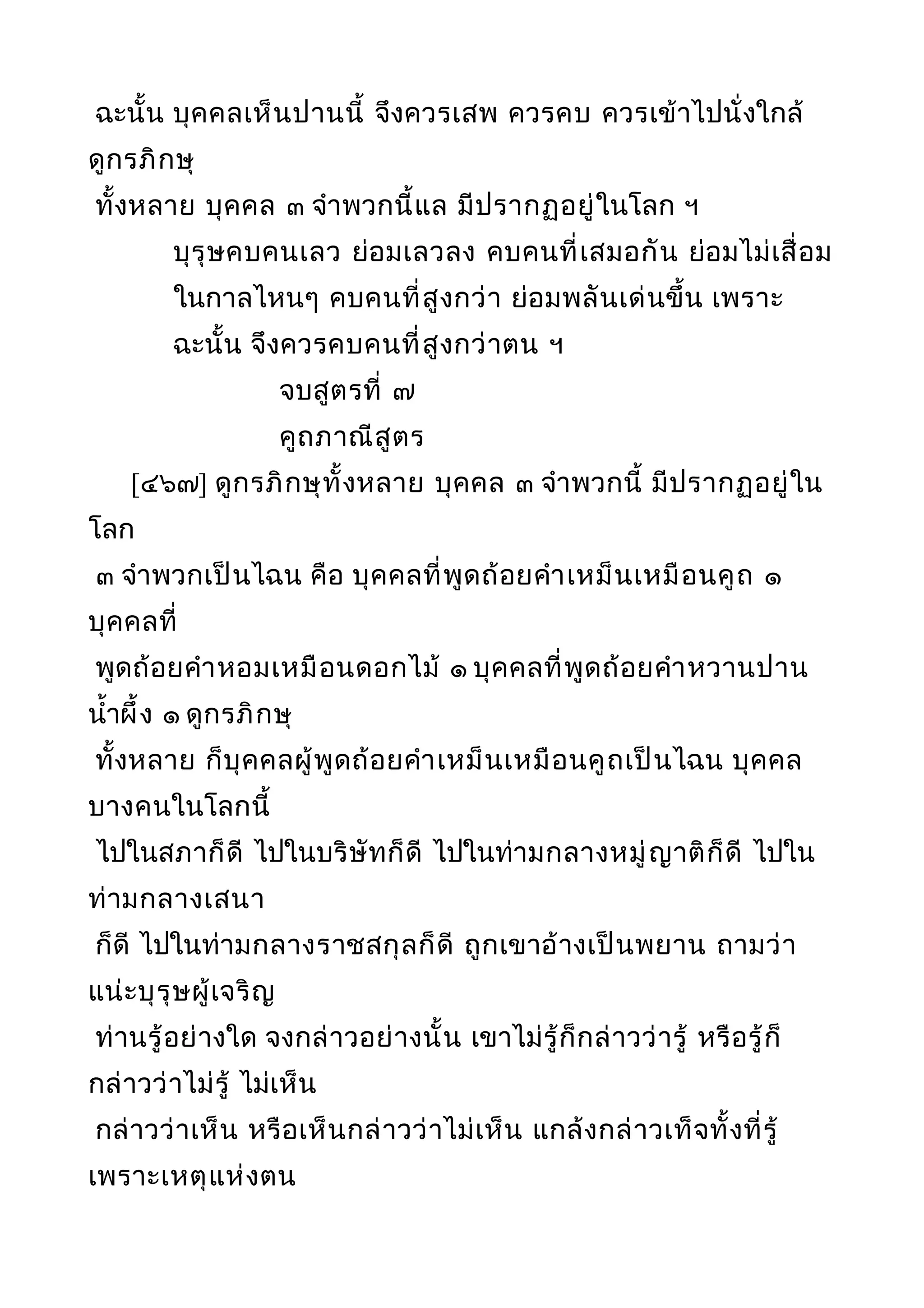 ฉะนั้น บุคคลเห็นปานนี้ จึงควรเสพ ควรคบ ควรเข้าไปนั่งใกล้
ดูกรภิกษุ
ทั้งหลาย บุคคล ๓ จำาพวกนี้แล มีปรากฏอยู่ในโลก ฯ
บุรุษคบคนเลว ย่อมเลวลง คบคนที่เสมอกัน ย่อมไม่เสื่อม
ในกาลไหนๆ คบคนที่สูงกว่า ย่อมพลันเด่นขึ้น เพราะ
ฉะนั้น จึงควรคบคนที่สูงกว่าตน ฯ
จบสูตรที่ ๗
คูถภาณีสูตร
[๔๖๗] ดูกรภิกษุทั้งหลาย บุคคล ๓ จำาพวกนี้ มีปรากฏอยู่ใน
โลก
๓ จำาพวกเป็นไฉน คือ บุคคลที่พูดถ้อยคำาเหม็นเหมือนคูถ ๑
บุคคลที่
พูดถ้อยคำาหอมเหมือนดอกไม้ ๑ บุคคลที่พูดถ้อยคำาหวานปาน
นำ้าผึ้ง ๑ ดูกรภิกษุ
ทั้งหลาย ก็บุคคลผู้พูดถ้อยคำาเหม็นเหมือนคูถเป็นไฉน บุคคล
บางคนในโลกนี้
ไปในสภาก็ดี ไปในบริษัทก็ดี ไปในท่ามกลางหมู่ญาติก็ดี ไปใน
ท่ามกลางเสนา
ก็ดี ไปในท่ามกลางราชสกุลก็ดี ถูกเขาอ้างเป็นพยาน ถามว่า
แน่ะบุรุษผู้เจริญ
ท่านรู้อย่างใด จงกล่าวอย่างนั้น เขาไม่รู้ก็กล่าวว่ารู้ หรือรู้ก็
กล่าวว่าไม่รู้ ไม่เห็น
กล่าวว่าเห็น หรือเห็นกล่าวว่าไม่เห็น แกล้งกล่าวเท็จทั้งที่รู้
เพราะเหตุแห่งตน
 