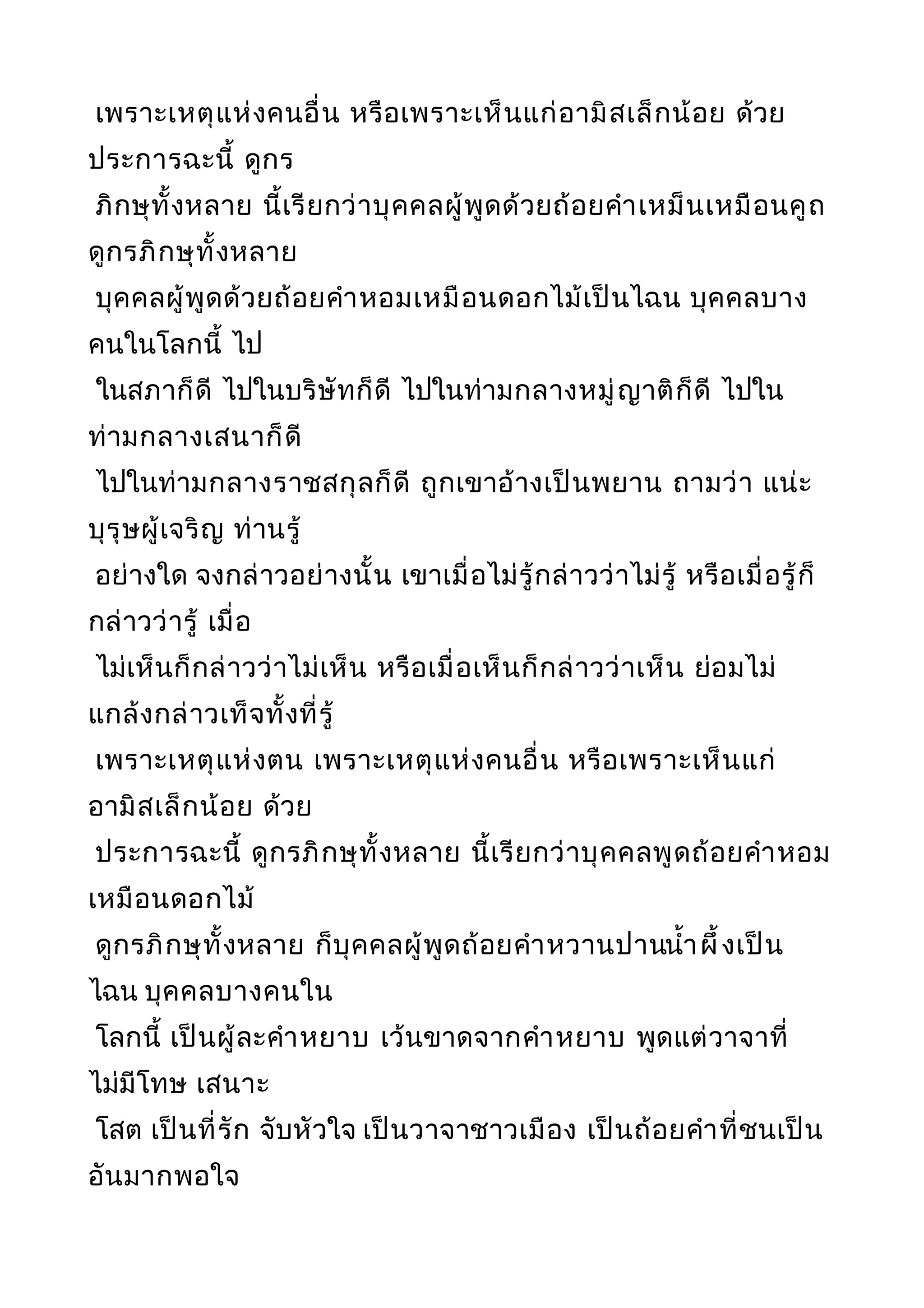 เพราะเหตุแห่งคนอื่น หรือเพราะเห็นแก่อามิสเล็กน้อย ด้วย
ประการฉะนี้ ดูกร
ภิกษุทั้งหลาย นี้เรียกว่าบุคคลผู้พูดด้วยถ้อยคำาเหม็นเหมือนคูถ
ดูกรภิกษุทั้งหลาย
บุคคลผู้พูดด้วยถ้อยคำาหอมเหมือนดอกไม้เป็นไฉน บุคคลบาง
คนในโลกนี้ ไป
ในสภาก็ดี ไปในบริษัทก็ดี ไปในท่ามกลางหมู่ญาติก็ดี ไปใน
ท่ามกลางเสนาก็ดี
ไปในท่ามกลางราชสกุลก็ดี ถูกเขาอ้างเป็นพยาน ถามว่า แน่ะ
บุรุษผู้เจริญ ท่านรู้
อย่างใด จงกล่าวอย่างนั้น เขาเมื่อไม่รู้กล่าวว่าไม่รู้ หรือเมื่อรู้ก็
กล่าวว่ารู้ เมื่อ
ไม่เห็นก็กล่าวว่าไม่เห็น หรือเมื่อเห็นก็กล่าวว่าเห็น ย่อมไม่
แกล้งกล่าวเท็จทั้งที่รู้
เพราะเหตุแห่งตน เพราะเหตุแห่งคนอื่น หรือเพราะเห็นแก่
อามิสเล็กน้อย ด้วย
ประการฉะนี้ ดูกรภิกษุทั้งหลาย นี้เรียกว่าบุคคลพูดถ้อยคำาหอม
เหมือนดอกไม้
ดูกรภิกษุทั้งหลาย ก็บุคคลผู้พูดถ้อยคำาหวานปานนำ้าผึ้งเป็น
ไฉน บุคคลบางคนใน
โลกนี้ เป็นผู้ละคำาหยาบ เว้นขาดจากคำาหยาบ พูดแต่วาจาที่
ไม่มีโทษ เสนาะ
โสต เป็นที่รัก จับหัวใจ เป็นวาจาชาวเมือง เป็นถ้อยคำาที่ชนเป็น
อันมากพอใจ
 