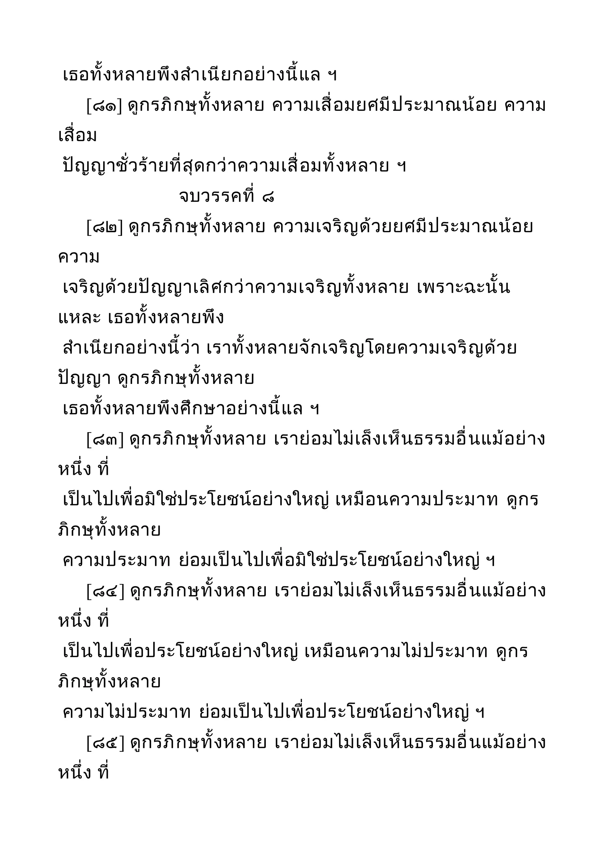 เธอทั้งหลายพึงสำาเนียกอย่างนี้แล ฯ
[๘๑] ดูกรภิกษุทั้งหลาย ความเสื่อมยศมีประมาณน้อย ความ
เสื่อม
ปัญญาชั่วร้ายที่สุดกว่าความเสื่อมทั้งหลาย ฯ
จบวรรคที่ ๘
[๘๒] ดูกรภิกษุทั้งหลาย ความเจริญด้วยยศมีประมาณน้อย
ความ
เจริญด้วยปัญญาเลิศกว่าความเจริญทั้งหลาย เพราะฉะนั้น
แหละ เธอทั้งหลายพึง
สำาเนียกอย่างนี้ว่า เราทั้งหลายจักเจริญโดยความเจริญด้วย
ปัญญา ดูกรภิกษุทั้งหลาย
เธอทั้งหลายพึงศึกษาอย่างนี้แล ฯ
[๘๓] ดูกรภิกษุทั้งหลาย เราย่อมไม่เล็งเห็นธรรมอื่นแม้อย่าง
หนึ่ง ที่
เป็นไปเพื่อมิใช่ประโยชน์อย่างใหญ่ เหมือนความประมาท ดูกร
ภิกษุทั้งหลาย
ความประมาท ย่อมเป็นไปเพื่อมิใช่ประโยชน์อย่างใหญ่ ฯ
[๘๔] ดูกรภิกษุทั้งหลาย เราย่อมไม่เล็งเห็นธรรมอื่นแม้อย่าง
หนึ่ง ที่
เป็นไปเพื่อประโยชน์อย่างใหญ่ เหมือนความไม่ประมาท ดูกร
ภิกษุทั้งหลาย
ความไม่ประมาท ย่อมเป็นไปเพื่อประโยชน์อย่างใหญ่ ฯ
[๘๕] ดูกรภิกษุทั้งหลาย เราย่อมไม่เล็งเห็นธรรมอื่นแม้อย่าง
หนึ่ง ที่
 