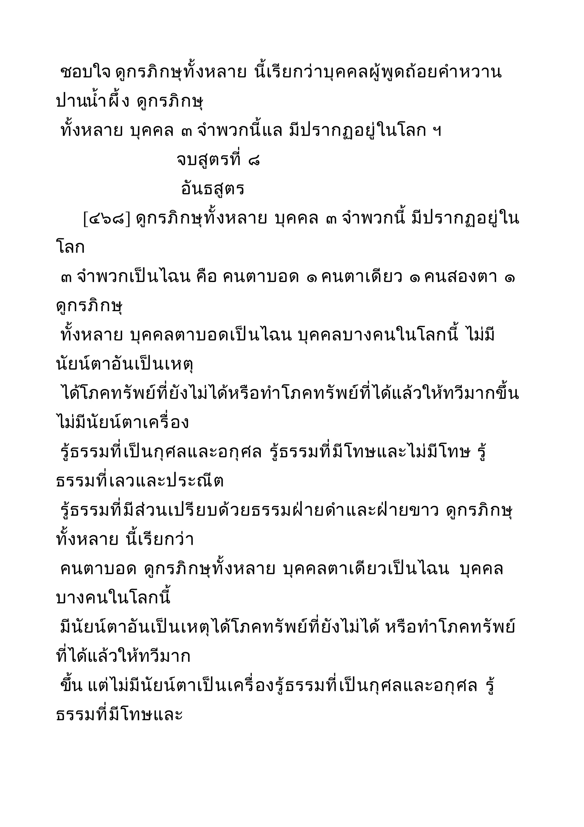 ชอบใจ ดูกรภิกษุทั้งหลาย นี้เรียกว่าบุคคลผู้พูดถ้อยคำาหวาน
ปานนำ้าผึ้ง ดูกรภิกษุ
ทั้งหลาย บุคคล ๓ จำาพวกนี้แล มีปรากฏอยู่ในโลก ฯ
จบสูตรที่ ๘
อันธสูตร
[๔๖๘] ดูกรภิกษุทั้งหลาย บุคคล ๓ จำาพวกนี้ มีปรากฏอยู่ใน
โลก
๓ จำาพวกเป็นไฉน คือ คนตาบอด ๑ คนตาเดียว ๑ คนสองตา ๑
ดูกรภิกษุ
ทั้งหลาย บุคคลตาบอดเป็นไฉน บุคคลบางคนในโลกนี้ ไม่มี
นัยน์ตาอันเป็นเหตุ
ได้โภคทรัพย์ที่ยังไม่ได้หรือทำาโภคทรัพย์ที่ได้แล้วให้ทวีมากขึ้น
ไม่มีนัยน์ตาเครื่อง
รู้ธรรมที่เป็นกุศลและอกุศล รู้ธรรมที่มีโทษและไม่มีโทษ รู้
ธรรมที่เลวและประณีต
รู้ธรรมที่มีส่วนเปรียบด้วยธรรมฝ่ายดำาและฝ่ายขาว ดูกรภิกษุ
ทั้งหลาย นี้เรียกว่า
คนตาบอด ดูกรภิกษุทั้งหลาย บุคคลตาเดียวเป็นไฉน บุคคล
บางคนในโลกนี้
มีนัยน์ตาอันเป็นเหตุได้โภคทรัพย์ที่ยังไม่ได้ หรือทำาโภคทรัพย์
ที่ได้แล้วให้ทวีมาก
ขึ้น แต่ไม่มีนัยน์ตาเป็นเครื่องรู้ธรรมที่เป็นกุศลและอกุศล รู้
ธรรมที่มีโทษและ
 