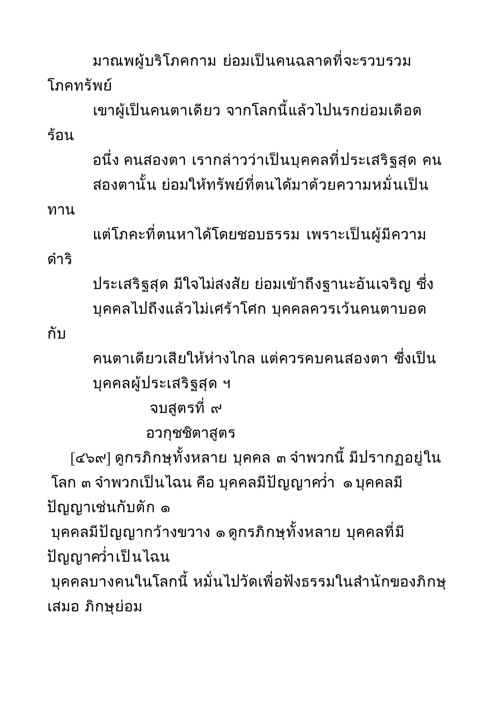มาณพผู้บริโภคกาม ย่อมเป็นคนฉลาดที่จะรวบรวม
โภคทรัพย์
เขาผู้เป็นคนตาเดียว จากโลกนี้แล้วไปนรกย่อมเดือด
ร้อน
อนึ่ง คนสองตา เรากล่าวว่าเป็นบุคคลที่ประเสริฐสุด คน
สองตานั้น ย่อมให้ทรัพย์ที่ตนได้มาด้วยความหมั่นเป็น
ทาน
แต่โภคะที่ตนหาได้โดยชอบธรรม เพราะเป็นผู้มีความ
ดำาริ
ประเสริฐสุด มีใจไม่สงสัย ย่อมเข้าถึงฐานะอันเจริญ ซึ่ง
บุคคลไปถึงแล้วไม่เศร้าโศก บุคคลควรเว้นคนตาบอด
กับ
คนตาเดียวเสียให้ห่างไกล แต่ควรคบคนสองตา ซึ่งเป็น
บุคคลผู้ประเสริฐสุด ฯ
จบสูตรที่ ๙
อวกุชชิตาสูตร
[๔๖๙] ดูกรภิกษุทั้งหลาย บุคคล ๓ จำาพวกนี้ มีปรากฏอยู่ใน
โลก ๓ จำาพวกเป็นไฉน คือ บุคคลมีปัญญาควำ่า ๑ บุคคลมี
ปัญญาเช่นกับตัก ๑
บุคคลมีปัญญากว้างขวาง ๑ ดูกรภิกษุทั้งหลาย บุคคลที่มี
ปัญญาควำ่าเป็นไฉน
บุคคลบางคนในโลกนี้ หมั่นไปวัดเพื่อฟังธรรมในสำานักของภิกษุ
เสมอ ภิกษุย่อม
 