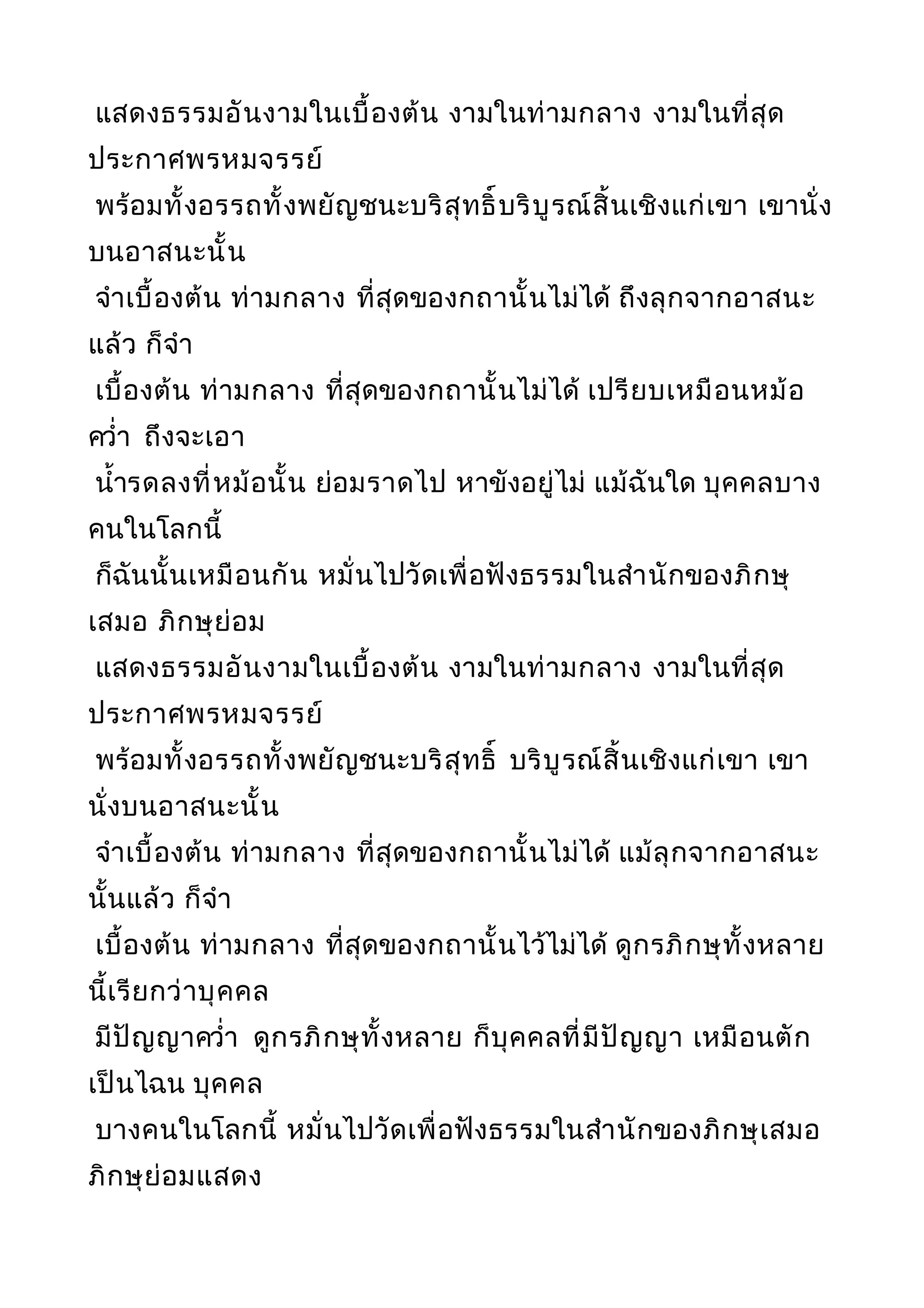 แสดงธรรมอันงามในเบื้องต้น งามในท่ามกลาง งามในที่สุด
ประกาศพรหมจรรย์
พร้อมทั้งอรรถทั้งพยัญชนะบริสุทธิ์บริบูรณ์สิ้นเชิงแก่เขา เขานั่ง
บนอาสนะนั้น
จำาเบื้องต้น ท่ามกลาง ที่สุดของกถานั้นไม่ได้ ถึงลุกจากอาสนะ
แล้ว ก็จำา
เบื้องต้น ท่ามกลาง ที่สุดของกถานั้นไม่ได้ เปรียบเหมือนหม้อ
ควำ่า ถึงจะเอา
นำ้ารดลงที่หม้อนั้น ย่อมราดไป หาขังอยู่ไม่ แม้ฉันใด บุคคลบาง
คนในโลกนี้
ก็ฉันนั้นเหมือนกัน หมั่นไปวัดเพื่อฟังธรรมในสำานักของภิกษุ
เสมอ ภิกษุย่อม
แสดงธรรมอันงามในเบื้องต้น งามในท่ามกลาง งามในที่สุด
ประกาศพรหมจรรย์
พร้อมทั้งอรรถทั้งพยัญชนะบริสุทธิ์ บริบูรณ์สิ้นเชิงแก่เขา เขา
นั่งบนอาสนะนั้น
จำาเบื้องต้น ท่ามกลาง ที่สุดของกถานั้นไม่ได้ แม้ลุกจากอาสนะ
นั้นแล้ว ก็จำา
เบื้องต้น ท่ามกลาง ที่สุดของกถานั้นไว้ไม่ได้ ดูกรภิกษุทั้งหลาย
นี้เรียกว่าบุคคล
มีปัญญาควำ่า ดูกรภิกษุทั้งหลาย ก็บุคคลที่มีปัญญา เหมือนตัก
เป็นไฉน บุคคล
บางคนในโลกนี้ หมั่นไปวัดเพื่อฟังธรรมในสำานักของภิกษุเสมอ
ภิกษุย่อมแสดง
 