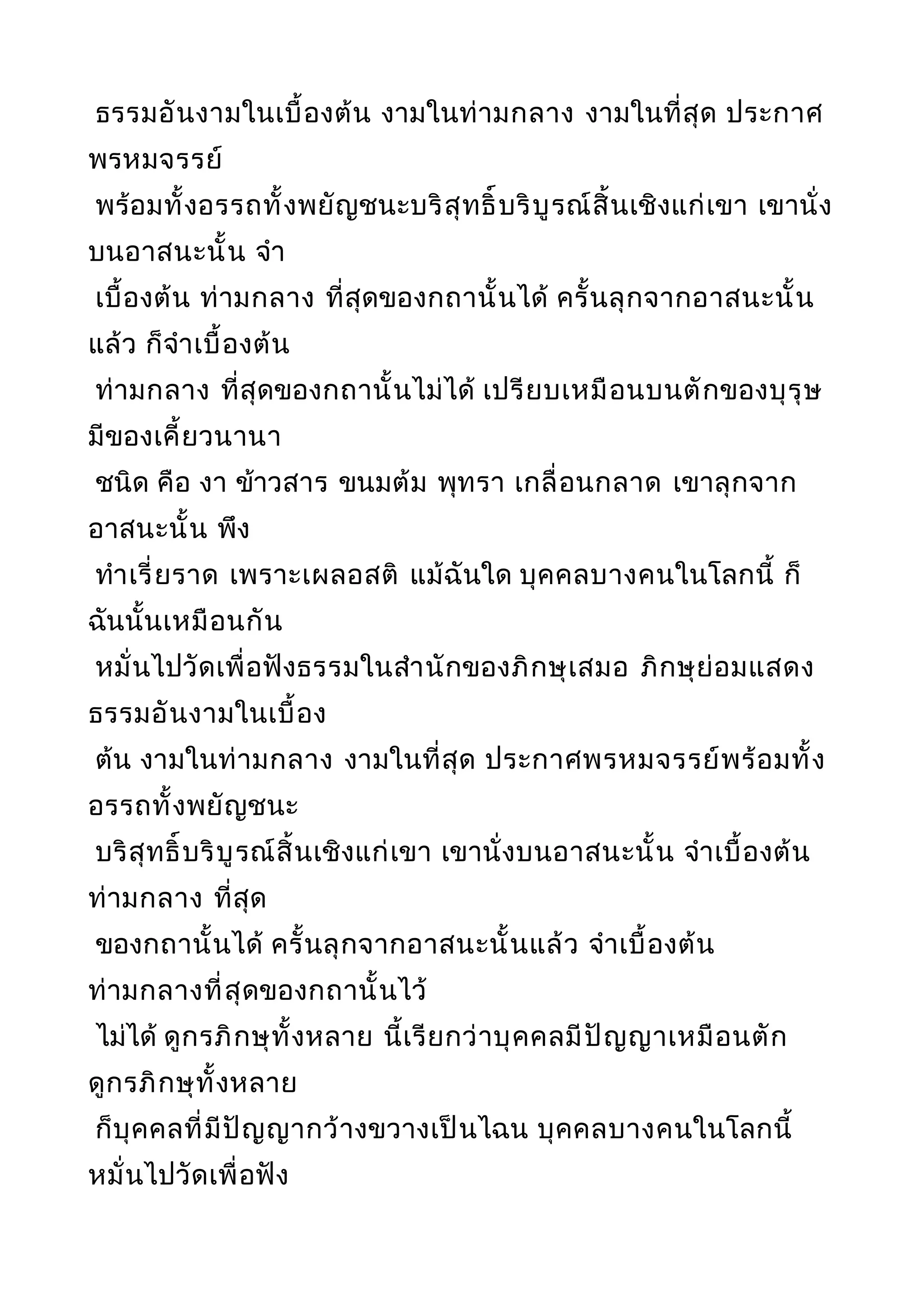ธรรมอันงามในเบื้องต้น งามในท่ามกลาง งามในที่สุด ประกาศ
พรหมจรรย์
พร้อมทั้งอรรถทั้งพยัญชนะบริสุทธิ์บริบูรณ์สิ้นเชิงแก่เขา เขานั่ง
บนอาสนะนั้น จำา
เบื้องต้น ท่ามกลาง ที่สุดของกถานั้นได้ ครั้นลุกจากอาสนะนั้น
แล้ว ก็จำาเบื้องต้น
ท่ามกลาง ที่สุดของกถานั้นไม่ได้ เปรียบเหมือนบนตักของบุรุษ
มีของเคี้ยวนานา
ชนิด คือ งา ข้าวสาร ขนมต้ม พุทรา เกลื่อนกลาด เขาลุกจาก
อาสนะนั้น พึง
ทำาเรี่ยราด เพราะเผลอสติ แม้ฉันใด บุคคลบางคนในโลกนี้ ก็
ฉันนั้นเหมือนกัน
หมั่นไปวัดเพื่อฟังธรรมในสำานักของภิกษุเสมอ ภิกษุย่อมแสดง
ธรรมอันงามในเบื้อง
ต้น งามในท่ามกลาง งามในที่สุด ประกาศพรหมจรรย์พร้อมทั้ง
อรรถทั้งพยัญชนะ
บริสุทธิ์บริบูรณ์สิ้นเชิงแก่เขา เขานั่งบนอาสนะนั้น จำาเบื้องต้น
ท่ามกลาง ที่สุด
ของกถานั้นได้ ครั้นลุกจากอาสนะนั้นแล้ว จำาเบื้องต้น
ท่ามกลางที่สุดของกถานั้นไว้
ไม่ได้ ดูกรภิกษุทั้งหลาย นี้เรียกว่าบุคคลมีปัญญาเหมือนตัก
ดูกรภิกษุทั้งหลาย
ก็บุคคลที่มีปัญญากว้างขวางเป็นไฉน บุคคลบางคนในโลกนี้
หมั่นไปวัดเพื่อฟัง
 