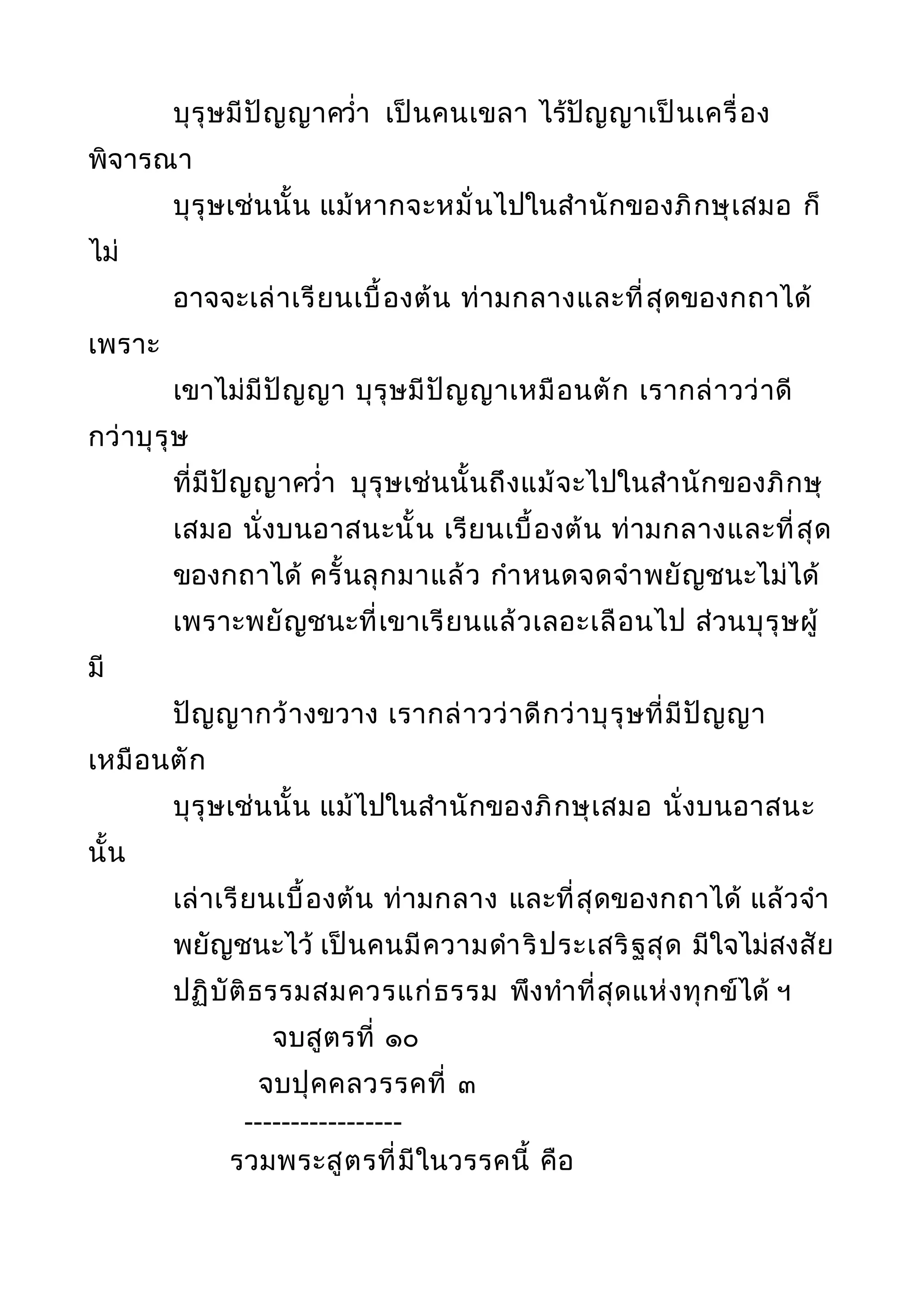 บุรุษมีปัญญาควำ่า เป็นคนเขลา ไร้ปัญญาเป็นเครื่อง
พิจารณา
บุรุษเช่นนั้น แม้หากจะหมั่นไปในสำานักของภิกษุเสมอ ก็
ไม่
อาจจะเล่าเรียนเบื้องต้น ท่ามกลางและที่สุดของกถาได้
เพราะ
เขาไม่มีปัญญา บุรุษมีปัญญาเหมือนตัก เรากล่าวว่าดี
กว่าบุรุษ
ที่มีปัญญาควำ่า บุรุษเช่นนั้นถึงแม้จะไปในสำานักของภิกษุ
เสมอ นั่งบนอาสนะนั้น เรียนเบื้องต้น ท่ามกลางและที่สุด
ของกถาได้ ครั้นลุกมาแล้ว กำาหนดจดจำาพยัญชนะไม่ได้
เพราะพยัญชนะที่เขาเรียนแล้วเลอะเลือนไป ส่วนบุรุษผู้
มี
ปัญญากว้างขวาง เรากล่าวว่าดีกว่าบุรุษที่มีปัญญา
เหมือนตัก
บุรุษเช่นนั้น แม้ไปในสำานักของภิกษุเสมอ นั่งบนอาสนะ
นั้น
เล่าเรียนเบื้องต้น ท่ามกลาง และที่สุดของกถาได้ แล้วจำา
พยัญชนะไว้ เป็นคนมีความดำาริประเสริฐสุด มีใจไม่สงสัย
ปฏิบัติธรรมสมควรแก่ธรรม พึงทำาที่สุดแห่งทุกข์ได้ ฯ
จบสูตรที่ ๑๐
จบปุคคลวรรคที่ ๓
-----------------
รวมพระสูตรที่มีในวรรคนี้ คือ
 