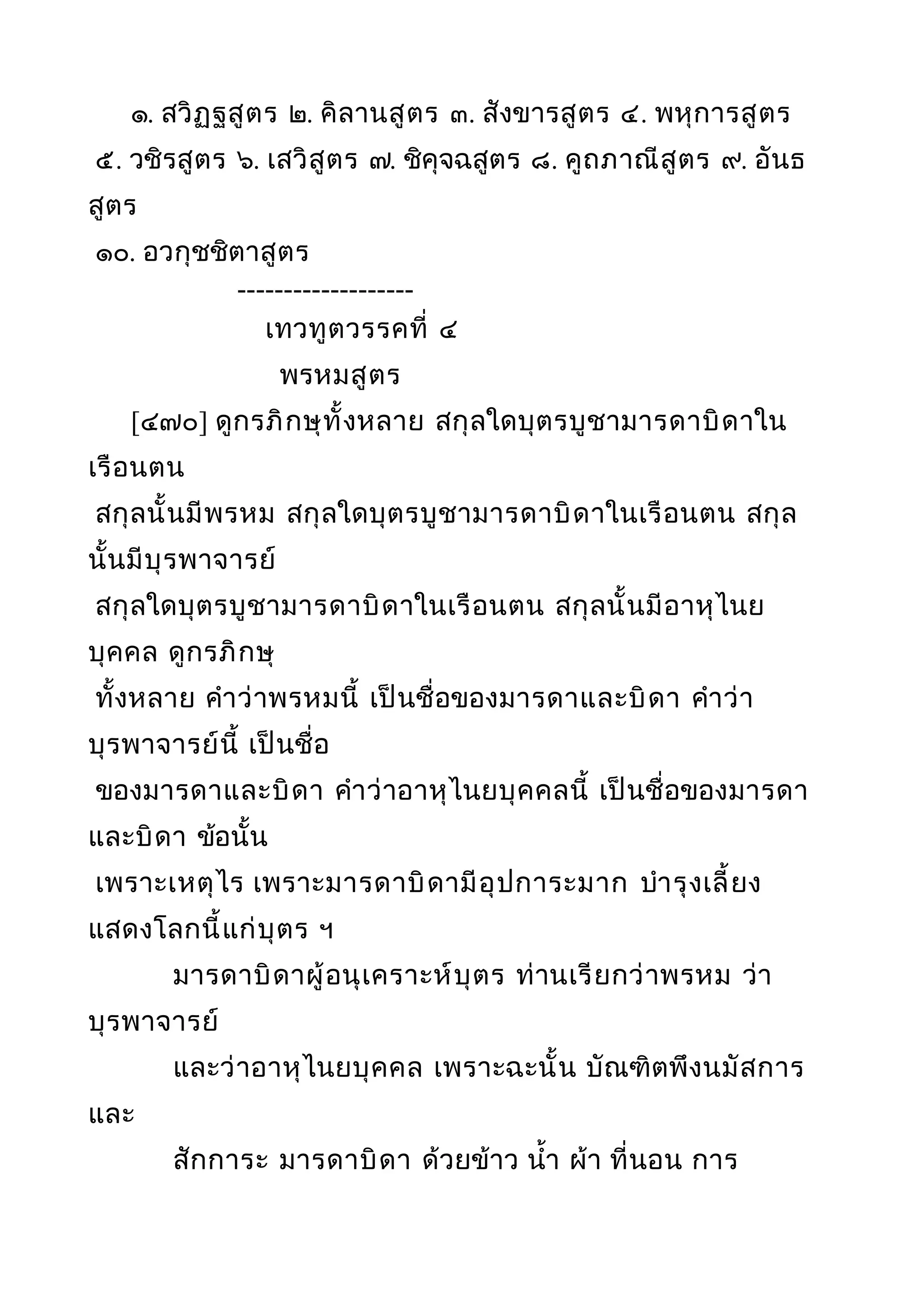 ๑. สวิฏฐสูตร ๒. คิลานสูตร ๓. สังขารสูตร ๔. พหุการสูตร
๕. วชิรสูตร ๖. เสวิสูตร ๗. ชิคุจฉสูตร ๘. คูถภาณีสูตร ๙. อันธ
สูตร
๑๐. อวกุชชิตาสูตร
-------------------
เทวทูตวรรคที่ ๔
พรหมสูตร
[๔๗๐] ดูกรภิกษุทั้งหลาย สกุลใดบุตรบูชามารดาบิดาใน
เรือนตน
สกุลนั้นมีพรหม สกุลใดบุตรบูชามารดาบิดาในเรือนตน สกุล
นั้นมีบุรพาจารย์
สกุลใดบุตรบูชามารดาบิดาในเรือนตน สกุลนั้นมีอาหุไนย
บุคคล ดูกรภิกษุ
ทั้งหลาย คำาว่าพรหมนี้ เป็นชื่อของมารดาและบิดา คำาว่า
บุรพาจารย์นี้ เป็นชื่อ
ของมารดาและบิดา คำาว่าอาหุไนยบุคคลนี้ เป็นชื่อของมารดา
และบิดา ข้อนั้น
เพราะเหตุไร เพราะมารดาบิดามีอุปการะมาก บำารุงเลี้ยง
แสดงโลกนี้แก่บุตร ฯ
มารดาบิดาผู้อนุเคราะห์บุตร ท่านเรียกว่าพรหม ว่า
บุรพาจารย์
และว่าอาหุไนยบุคคล เพราะฉะนั้น บัณฑิตพึงนมัสการ
และ
สักการะ มารดาบิดา ด้วยข้าว นำ้า ผ้า ที่นอน การ
 