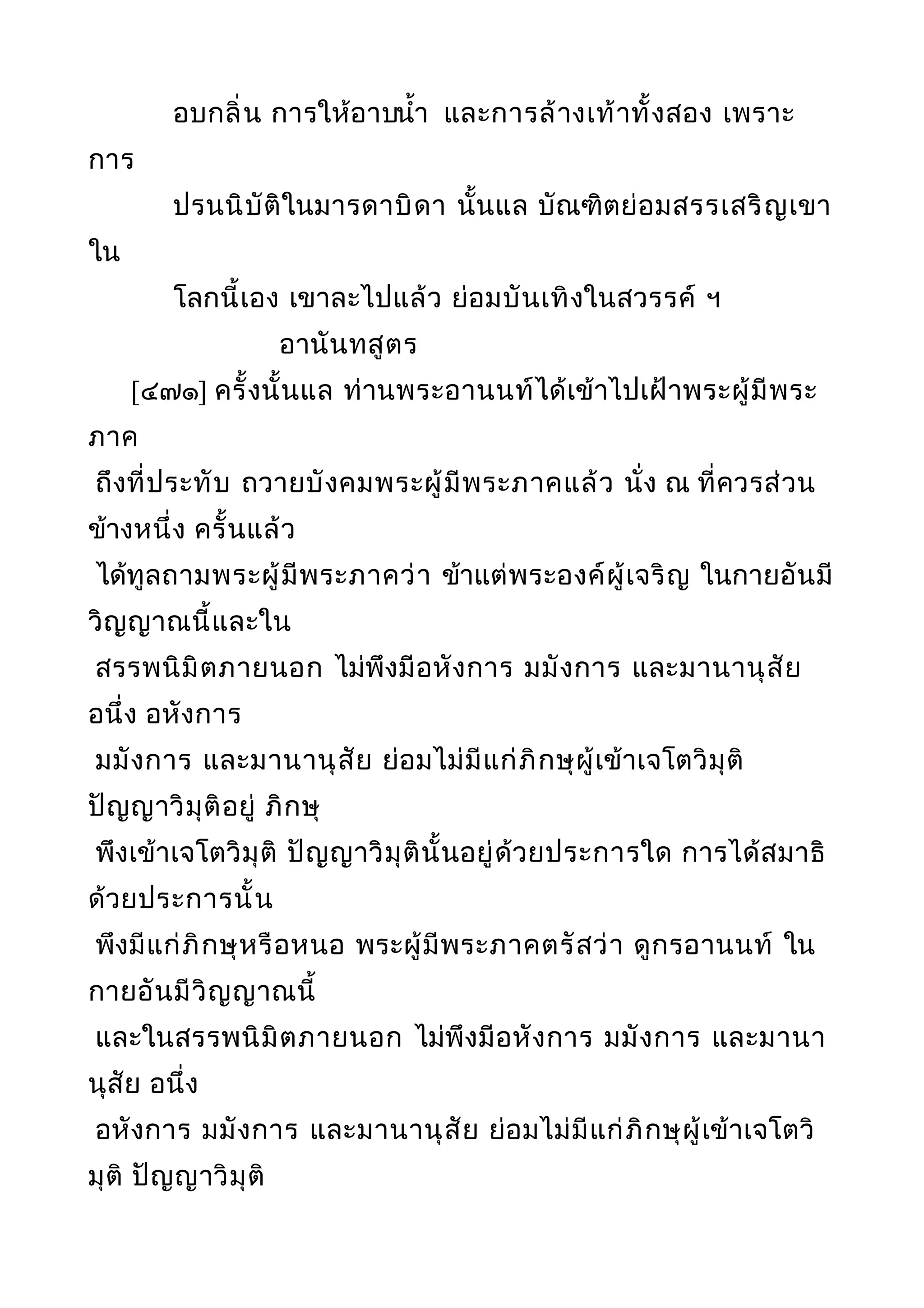 อบกลิ่น การให้อาบนำ้า และการล้างเท้าทั้งสอง เพราะ
การ
ปรนนิบัติในมารดาบิดา นั้นแล บัณฑิตย่อมสรรเสริญเขา
ใน
โลกนี้เอง เขาละไปแล้ว ย่อมบันเทิงในสวรรค์ ฯ
อานันทสูตร
[๔๗๑] ครั้งนั้นแล ท่านพระอานนท์ได้เข้าไปเฝ้าพระผู้มีพระ
ภาค
ถึงที่ประทับ ถวายบังคมพระผู้มีพระภาคแล้ว นั่ง ณ ที่ควรส่วน
ข้างหนึ่ง ครั้นแล้ว
ได้ทูลถามพระผู้มีพระภาคว่า ข้าแต่พระองค์ผู้เจริญ ในกายอันมี
วิญญาณนี้และใน
สรรพนิมิตภายนอก ไม่พึงมีอหังการ มมังการ และมานานุสัย
อนึ่ง อหังการ
มมังการ และมานานุสัย ย่อมไม่มีแก่ภิกษุผู้เข้าเจโตวิมุติ
ปัญญาวิมุติอยู่ ภิกษุ
พึงเข้าเจโตวิมุติ ปัญญาวิมุตินั้นอยู่ด้วยประการใด การได้สมาธิ
ด้วยประการนั้น
พึงมีแก่ภิกษุหรือหนอ พระผู้มีพระภาคตรัสว่า ดูกรอานนท์ ใน
กายอันมีวิญญาณนี้
และในสรรพนิมิตภายนอก ไม่พึงมีอหังการ มมังการ และมานา
นุสัย อนึ่ง
อหังการ มมังการ และมานานุสัย ย่อมไม่มีแก่ภิกษุผู้เข้าเจโตวิ
มุติ ปัญญาวิมุติ
 