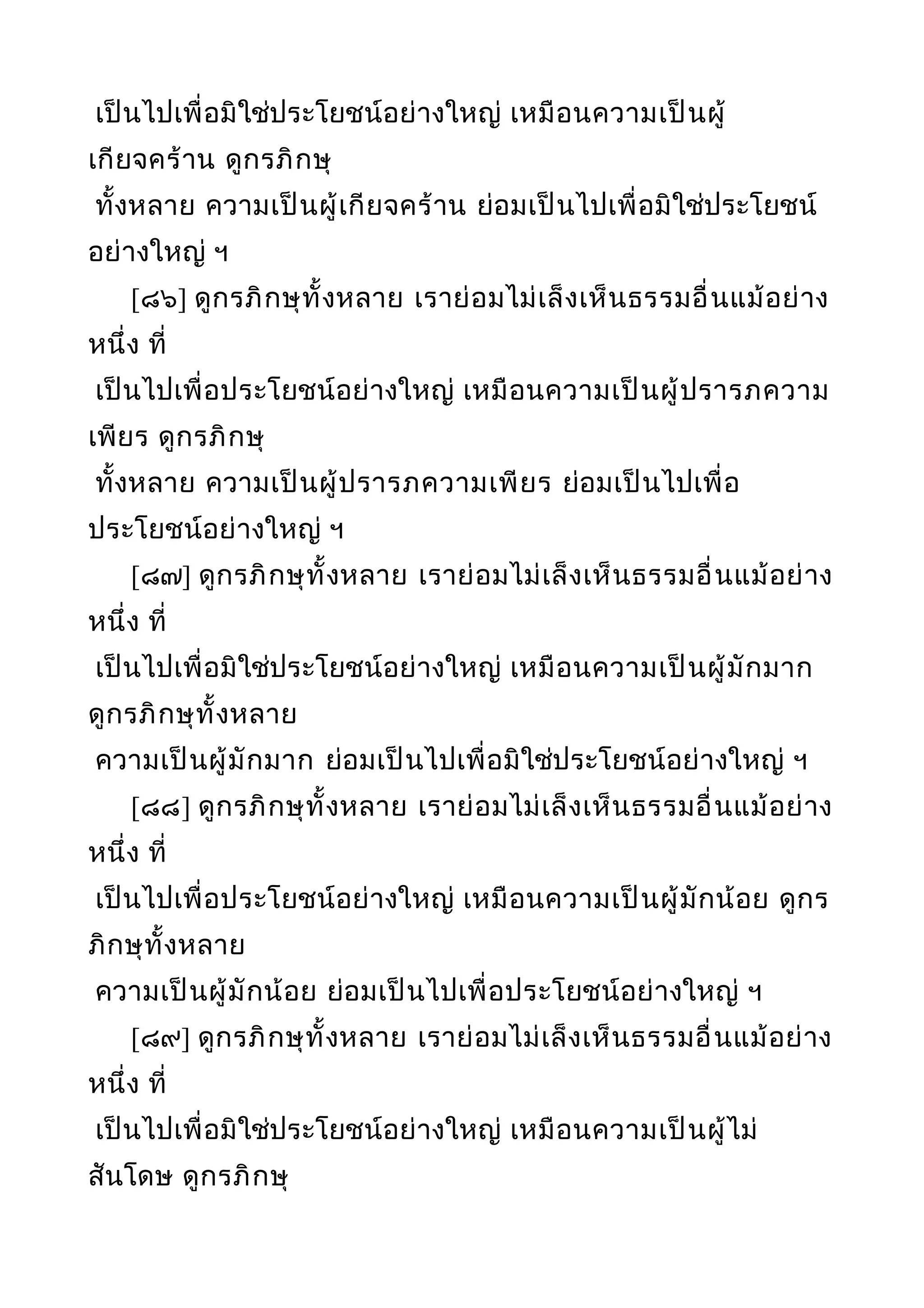 เป็นไปเพื่อมิใช่ประโยชน์อย่างใหญ่ เหมือนความเป็นผู้
เกียจคร้าน ดูกรภิกษุ
ทั้งหลาย ความเป็นผู้เกียจคร้าน ย่อมเป็นไปเพื่อมิใช่ประโยชน์
อย่างใหญ่ ฯ
[๘๖] ดูกรภิกษุทั้งหลาย เราย่อมไม่เล็งเห็นธรรมอื่นแม้อย่าง
หนึ่ง ที่
เป็นไปเพื่อประโยชน์อย่างใหญ่ เหมือนความเป็นผู้ปรารภความ
เพียร ดูกรภิกษุ
ทั้งหลาย ความเป็นผู้ปรารภความเพียร ย่อมเป็นไปเพื่อ
ประโยชน์อย่างใหญ่ ฯ
[๘๗] ดูกรภิกษุทั้งหลาย เราย่อมไม่เล็งเห็นธรรมอื่นแม้อย่าง
หนึ่ง ที่
เป็นไปเพื่อมิใช่ประโยชน์อย่างใหญ่ เหมือนความเป็นผู้มักมาก
ดูกรภิกษุทั้งหลาย
ความเป็นผู้มักมาก ย่อมเป็นไปเพื่อมิใช่ประโยชน์อย่างใหญ่ ฯ
[๘๘] ดูกรภิกษุทั้งหลาย เราย่อมไม่เล็งเห็นธรรมอื่นแม้อย่าง
หนึ่ง ที่
เป็นไปเพื่อประโยชน์อย่างใหญ่ เหมือนความเป็นผู้มักน้อย ดูกร
ภิกษุทั้งหลาย
ความเป็นผู้มักน้อย ย่อมเป็นไปเพื่อประโยชน์อย่างใหญ่ ฯ
[๘๙] ดูกรภิกษุทั้งหลาย เราย่อมไม่เล็งเห็นธรรมอื่นแม้อย่าง
หนึ่ง ที่
เป็นไปเพื่อมิใช่ประโยชน์อย่างใหญ่ เหมือนความเป็นผู้ไม่
สันโดษ ดูกรภิกษุ
 