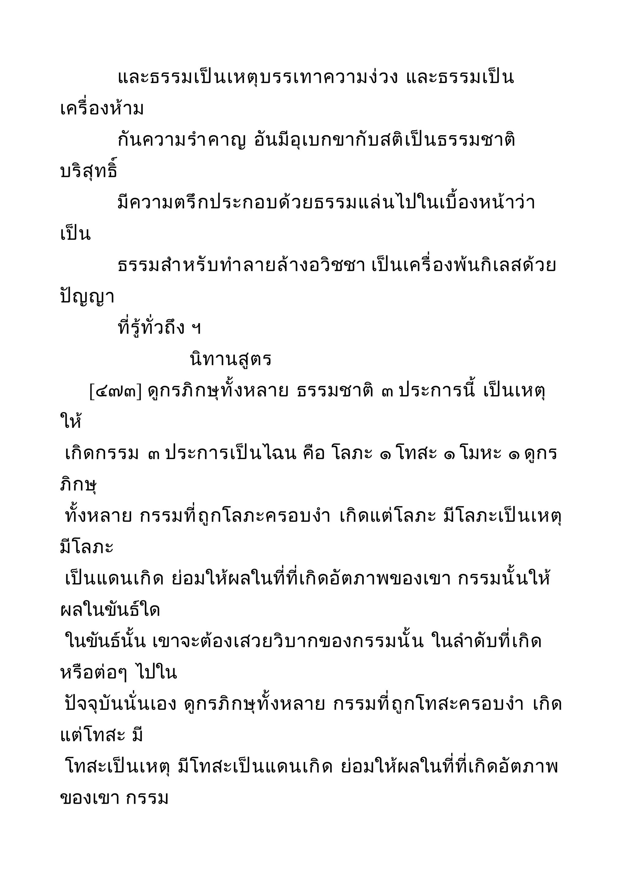 และธรรมเป็นเหตุบรรเทาความง่วง และธรรมเป็น
เครื่องห้าม
กันความรำาคาญ อันมีอุเบกขากับสติเป็นธรรมชาติ
บริสุทธิ์
มีความตรึกประกอบด้วยธรรมแล่นไปในเบื้องหน้าว่า
เป็น
ธรรมสำาหรับทำาลายล้างอวิชชา เป็นเครื่องพ้นกิเลสด้วย
ปัญญา
ที่รู้ทั่วถึง ฯ
นิทานสูตร
[๔๗๓] ดูกรภิกษุทั้งหลาย ธรรมชาติ ๓ ประการนี้ เป็นเหตุ
ให้
เกิดกรรม ๓ ประการเป็นไฉน คือ โลภะ ๑ โทสะ ๑ โมหะ ๑ ดูกร
ภิกษุ
ทั้งหลาย กรรมที่ถูกโลภะครอบงำา เกิดแต่โลภะ มีโลภะเป็นเหตุ
มีโลภะ
เป็นแดนเกิด ย่อมให้ผลในที่ที่เกิดอัตภาพของเขา กรรมนั้นให้
ผลในขันธ์ใด
ในขันธ์นั้น เขาจะต้องเสวยวิบากของกรรมนั้น ในลำาดับที่เกิด
หรือต่อๆ ไปใน
ปัจจุบันนั่นเอง ดูกรภิกษุทั้งหลาย กรรมที่ถูกโทสะครอบงำา เกิด
แต่โทสะ มี
โทสะเป็นเหตุ มีโทสะเป็นแดนเกิด ย่อมให้ผลในที่ที่เกิดอัตภาพ
ของเขา กรรม
 