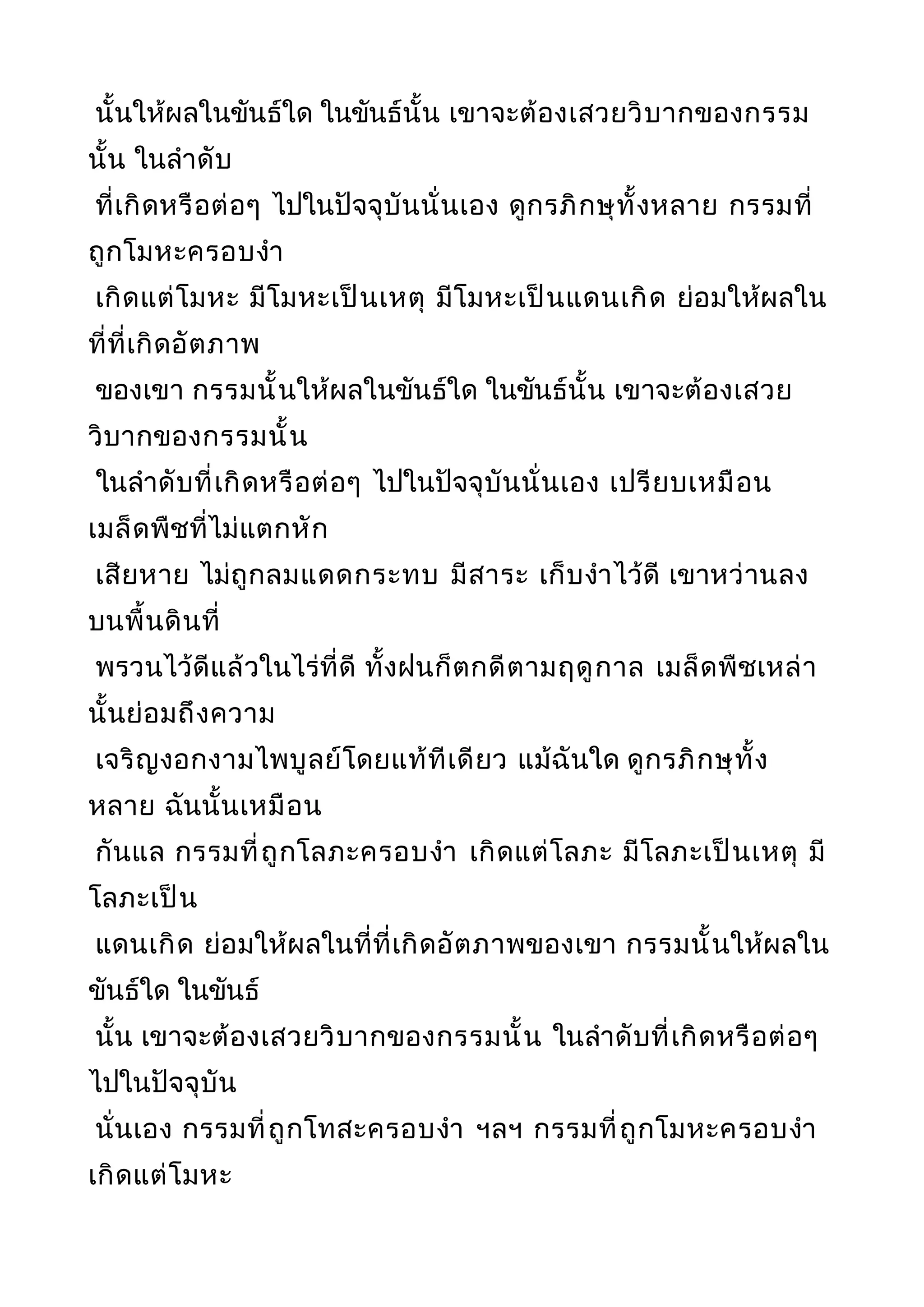 นั้นให้ผลในขันธ์ใด ในขันธ์นั้น เขาจะต้องเสวยวิบากของกรรม
นั้น ในลำาดับ
ที่เกิดหรือต่อๆ ไปในปัจจุบันนั่นเอง ดูกรภิกษุทั้งหลาย กรรมที่
ถูกโมหะครอบงำา
เกิดแต่โมหะ มีโมหะเป็นเหตุ มีโมหะเป็นแดนเกิด ย่อมให้ผลใน
ที่ที่เกิดอัตภาพ
ของเขา กรรมนั้นให้ผลในขันธ์ใด ในขันธ์นั้น เขาจะต้องเสวย
วิบากของกรรมนั้น
ในลำาดับที่เกิดหรือต่อๆ ไปในปัจจุบันนั่นเอง เปรียบเหมือน
เมล็ดพืชที่ไม่แตกหัก
เสียหาย ไม่ถูกลมแดดกระทบ มีสาระ เก็บงำาไว้ดี เขาหว่านลง
บนพื้นดินที่
พรวนไว้ดีแล้วในไร่ที่ดี ทั้งฝนก็ตกดีตามฤดูกาล เมล็ดพืชเหล่า
นั้นย่อมถึงความ
เจริญงอกงามไพบูลย์โดยแท้ทีเดียว แม้ฉันใด ดูกรภิกษุทั้ง
หลาย ฉันนั้นเหมือน
กันแล กรรมที่ถูกโลภะครอบงำา เกิดแต่โลภะ มีโลภะเป็นเหตุ มี
โลภะเป็น
แดนเกิด ย่อมให้ผลในที่ที่เกิดอัตภาพของเขา กรรมนั้นให้ผลใน
ขันธ์ใด ในขันธ์
นั้น เขาจะต้องเสวยวิบากของกรรมนั้น ในลำาดับที่เกิดหรือต่อๆ
ไปในปัจจุบัน
นั่นเอง กรรมที่ถูกโทสะครอบงำา ฯลฯ กรรมที่ถูกโมหะครอบงำา
เกิดแต่โมหะ
 