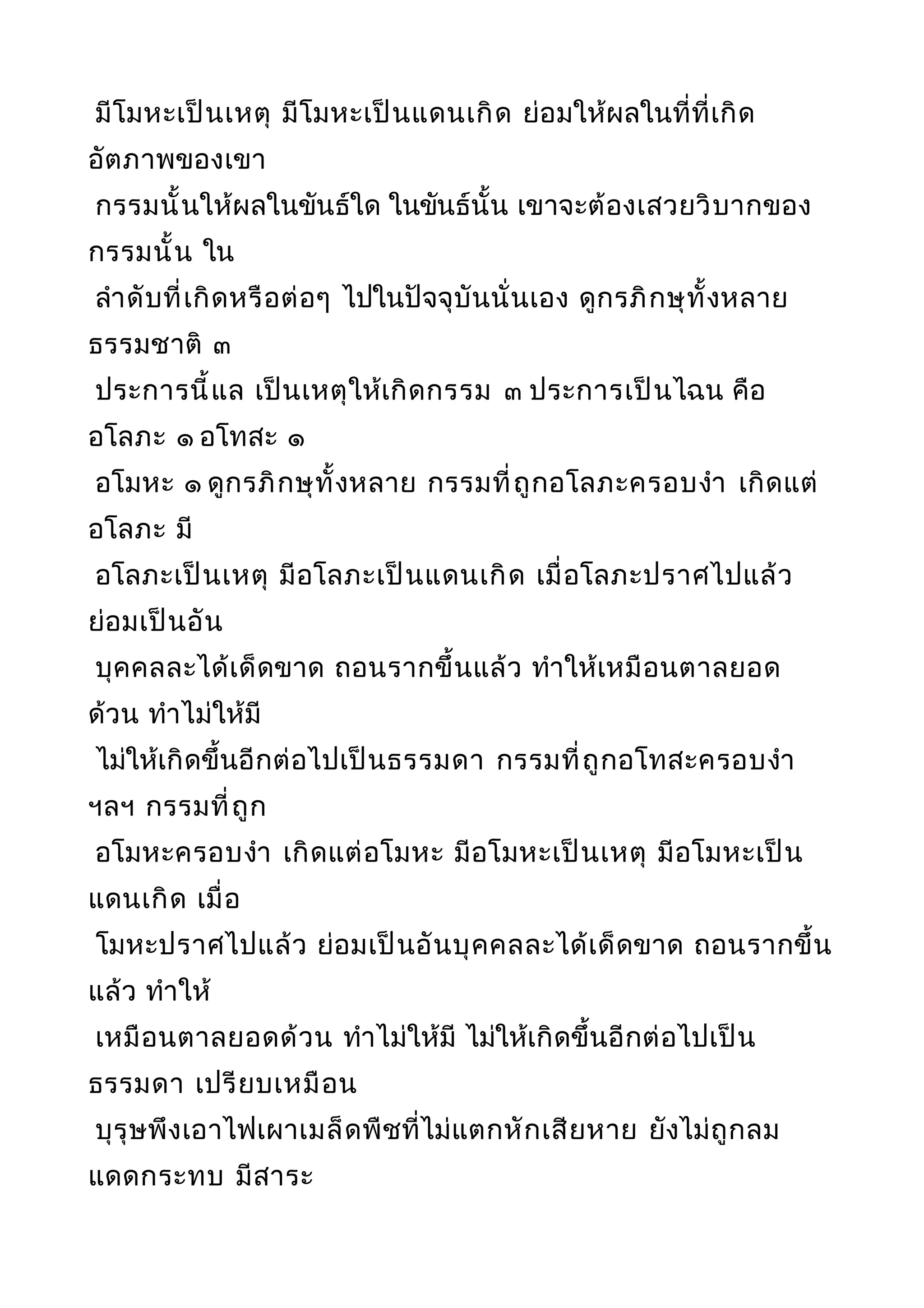 มีโมหะเป็นเหตุ มีโมหะเป็นแดนเกิด ย่อมให้ผลในที่ที่เกิด
อัตภาพของเขา
กรรมนั้นให้ผลในขันธ์ใด ในขันธ์นั้น เขาจะต้องเสวยวิบากของ
กรรมนั้น ใน
ลำาดับที่เกิดหรือต่อๆ ไปในปัจจุบันนั่นเอง ดูกรภิกษุทั้งหลาย
ธรรมชาติ ๓
ประการนี้แล เป็นเหตุให้เกิดกรรม ๓ ประการเป็นไฉน คือ
อโลภะ ๑ อโทสะ ๑
อโมหะ ๑ ดูกรภิกษุทั้งหลาย กรรมที่ถูกอโลภะครอบงำา เกิดแต่
อโลภะ มี
อโลภะเป็นเหตุ มีอโลภะเป็นแดนเกิด เมื่อโลภะปราศไปแล้ว
ย่อมเป็นอัน
บุคคลละได้เด็ดขาด ถอนรากขึ้นแล้ว ทำาให้เหมือนตาลยอด
ด้วน ทำาไม่ให้มี
ไม่ให้เกิดขึ้นอีกต่อไปเป็นธรรมดา กรรมที่ถูกอโทสะครอบงำา
ฯลฯ กรรมที่ถูก
อโมหะครอบงำา เกิดแต่อโมหะ มีอโมหะเป็นเหตุ มีอโมหะเป็น
แดนเกิด เมื่อ
โมหะปราศไปแล้ว ย่อมเป็นอันบุคคลละได้เด็ดขาด ถอนรากขึ้น
แล้ว ทำาให้
เหมือนตาลยอดด้วน ทำาไม่ให้มี ไม่ให้เกิดขึ้นอีกต่อไปเป็น
ธรรมดา เปรียบเหมือน
บุรุษพึงเอาไฟเผาเมล็ดพืชที่ไม่แตกหักเสียหาย ยังไม่ถูกลม
แดดกระทบ มีสาระ
 