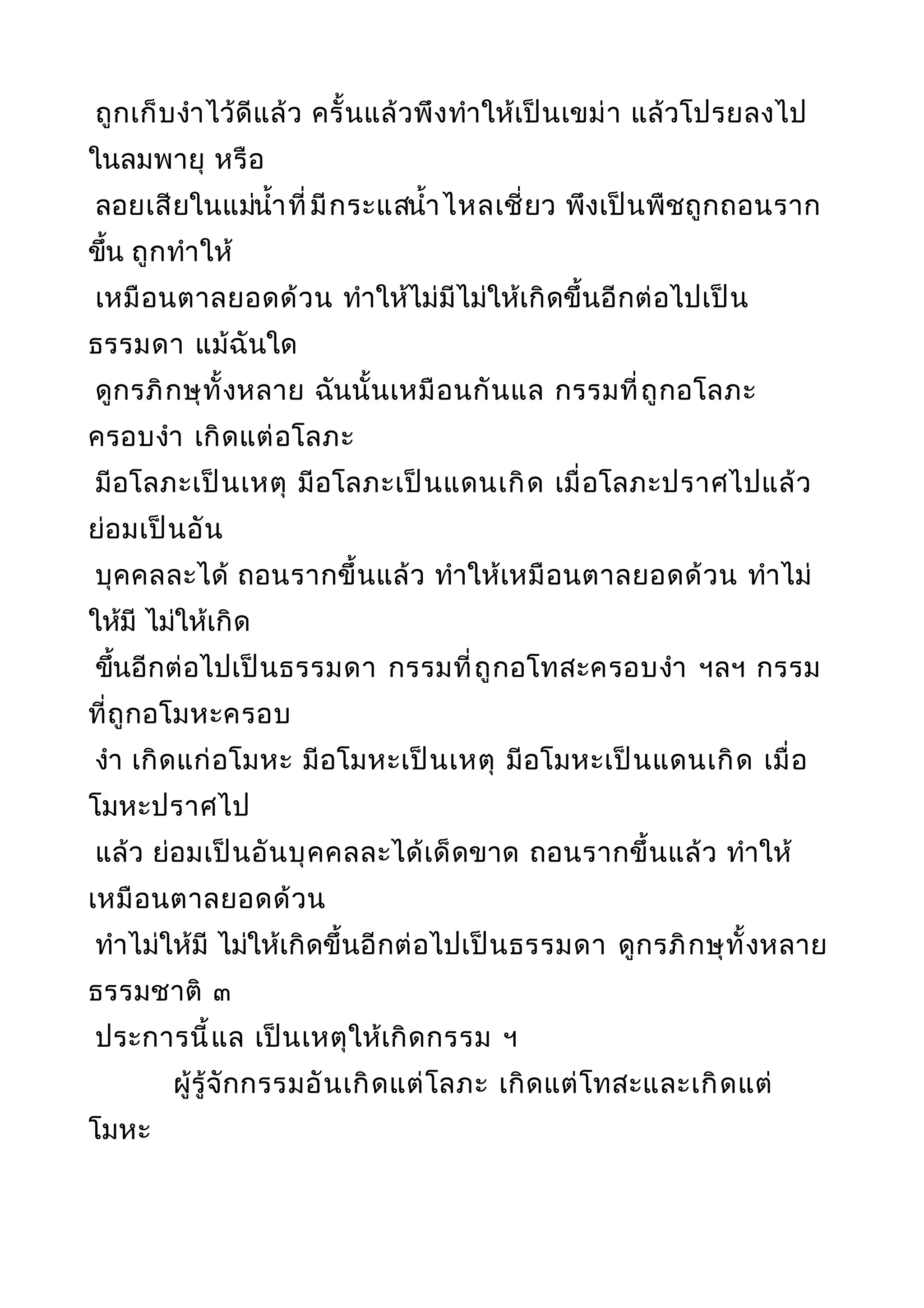 ถูกเก็บงำาไว้ดีแล้ว ครั้นแล้วพึงทำาให้เป็นเขม่า แล้วโปรยลงไป
ในลมพายุ หรือ
ลอยเสียในแม่นำ้าที่มีกระแสนำ้าไหลเชี่ยว พึงเป็นพืชถูกถอนราก
ขึ้น ถูกทำาให้
เหมือนตาลยอดด้วน ทำาให้ไม่มีไม่ให้เกิดขึ้นอีกต่อไปเป็น
ธรรมดา แม้ฉันใด
ดูกรภิกษุทั้งหลาย ฉันนั้นเหมือนกันแล กรรมที่ถูกอโลภะ
ครอบงำา เกิดแต่อโลภะ
มีอโลภะเป็นเหตุ มีอโลภะเป็นแดนเกิด เมื่อโลภะปราศไปแล้ว
ย่อมเป็นอัน
บุคคลละได้ ถอนรากขึ้นแล้ว ทำาให้เหมือนตาลยอดด้วน ทำาไม่
ให้มี ไม่ให้เกิด
ขึ้นอีกต่อไปเป็นธรรมดา กรรมที่ถูกอโทสะครอบงำา ฯลฯ กรรม
ที่ถูกอโมหะครอบ
งำา เกิดแก่อโมหะ มีอโมหะเป็นเหตุ มีอโมหะเป็นแดนเกิด เมื่อ
โมหะปราศไป
แล้ว ย่อมเป็นอันบุคคลละได้เด็ดขาด ถอนรากขึ้นแล้ว ทำาให้
เหมือนตาลยอดด้วน
ทำาไม่ให้มี ไม่ให้เกิดขึ้นอีกต่อไปเป็นธรรมดา ดูกรภิกษุทั้งหลาย
ธรรมชาติ ๓
ประการนี้แล เป็นเหตุให้เกิดกรรม ฯ
ผู้รู้จักกรรมอันเกิดแต่โลภะ เกิดแต่โทสะและเกิดแต่
โมหะ
 