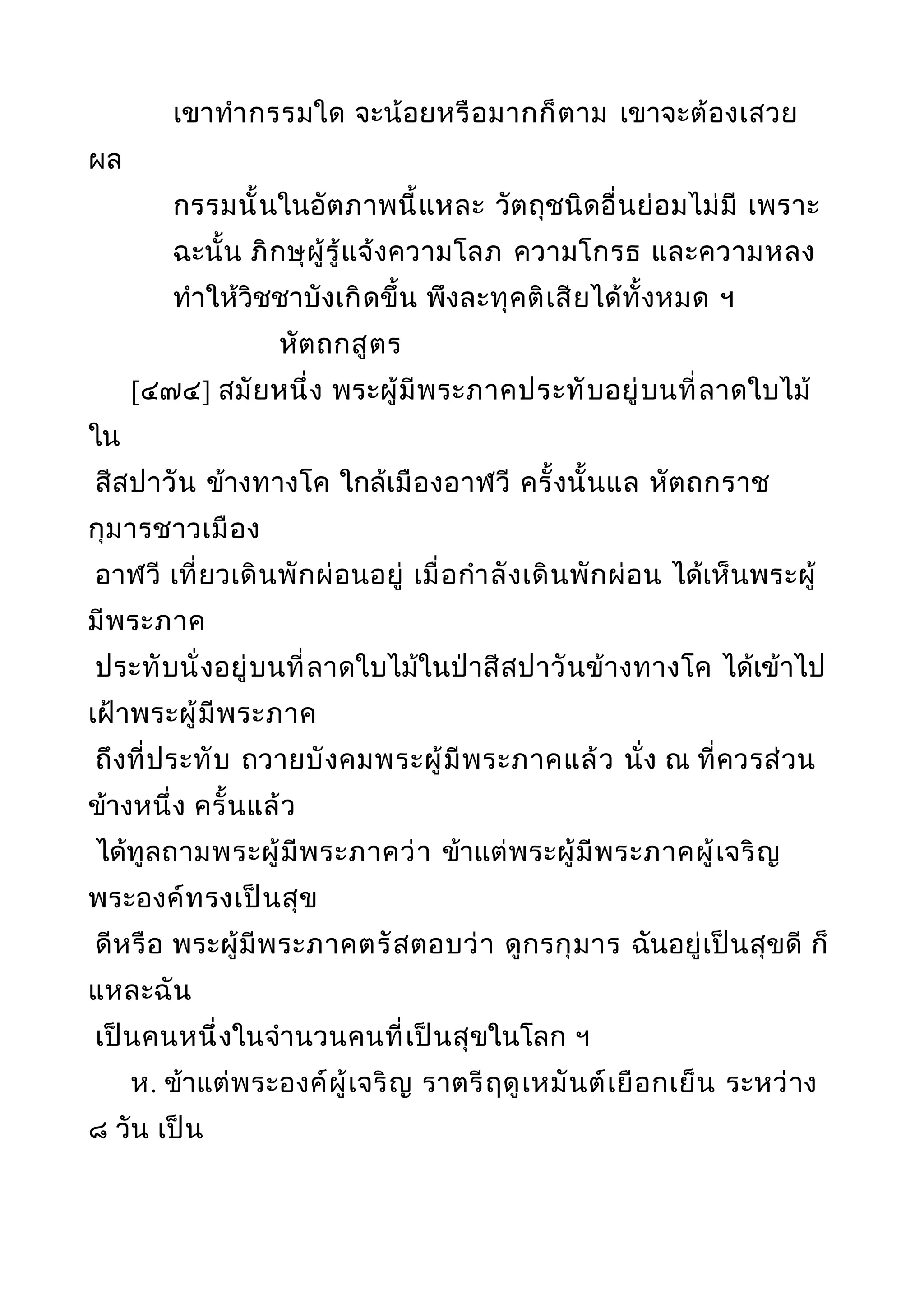 เขาทำากรรมใด จะน้อยหรือมากก็ตาม เขาจะต้องเสวย
ผล
กรรมนั้นในอัตภาพนี้แหละ วัตถุชนิดอื่นย่อมไม่มี เพราะ
ฉะนั้น ภิกษุผู้รู้แจ้งความโลภ ความโกรธ และความหลง
ทำาให้วิชชาบังเกิดขึ้น พึงละทุคติเสียได้ทั้งหมด ฯ
หัตถกสูตร
[๔๗๔] สมัยหนึ่ง พระผู้มีพระภาคประทับอยู่บนที่ลาดใบไม้
ใน
สีสปาวัน ข้างทางโค ใกล้เมืองอาฬวี ครั้งนั้นแล หัตถกราช
กุมารชาวเมือง
อาฬวี เที่ยวเดินพักผ่อนอยู่ เมื่อกำาลังเดินพักผ่อน ได้เห็นพระผู้
มีพระภาค
ประทับนั่งอยู่บนที่ลาดใบไม้ในป่าสีสปาวันข้างทางโค ได้เข้าไป
เฝ้าพระผู้มีพระภาค
ถึงที่ประทับ ถวายบังคมพระผู้มีพระภาคแล้ว นั่ง ณ ที่ควรส่วน
ข้างหนึ่ง ครั้นแล้ว
ได้ทูลถามพระผู้มีพระภาคว่า ข้าแต่พระผู้มีพระภาคผู้เจริญ
พระองค์ทรงเป็นสุข
ดีหรือ พระผู้มีพระภาคตรัสตอบว่า ดูกรกุมาร ฉันอยู่เป็นสุขดี ก็
แหละฉัน
เป็นคนหนึ่งในจำานวนคนที่เป็นสุขในโลก ฯ
ห. ข้าแต่พระองค์ผู้เจริญ ราตรีฤดูเหมันต์เยือกเย็น ระหว่าง
๘ วัน เป็น
 