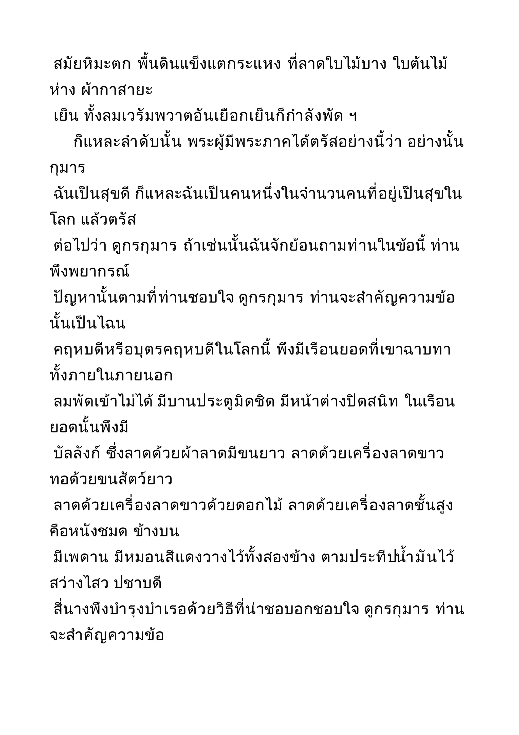 สมัยหิมะตก พื้นดินแข็งแตกระแหง ที่ลาดใบไม้บาง ใบต้นไม้
ห่าง ผ้ากาสายะ
เย็น ทั้งลมเวรัมพวาตอันเยือกเย็นก็กำาลังพัด ฯ
ก็แหละลำาดับนั้น พระผู้มีพระภาคได้ตรัสอย่างนี้ว่า อย่างนั้น
กุมาร
ฉันเป็นสุขดี ก็แหละฉันเป็นคนหนึ่งในจำานวนคนที่อยู่เป็นสุขใน
โลก แล้วตรัส
ต่อไปว่า ดูกรกุมาร ถ้าเช่นนั้นฉันจักย้อนถามท่านในข้อนี้ ท่าน
พึงพยากรณ์
ปัญหานั้นตามที่ท่านชอบใจ ดูกรกุมาร ท่านจะสำาคัญความข้อ
นั้นเป็นไฉน
คฤหบดีหรือบุตรคฤหบดีในโลกนี้ พึงมีเรือนยอดที่เขาฉาบทา
ทั้งภายในภายนอก
ลมพัดเข้าไม่ได้ มีบานประตูมิดชิด มีหน้าต่างปิดสนิท ในเรือน
ยอดนั้นพึงมี
บัลลังก์ ซึ่งลาดด้วยผ้าลาดมีขนยาว ลาดด้วยเครื่องลาดขาว
ทอด้วยขนสัตว์ยาว
ลาดด้วยเครื่องลาดขาวด้วยดอกไม้ ลาดด้วยเครื่องลาดชั้นสูง
คือหนังชมด ข้างบน
มีเพดาน มีหมอนสีแดงวางไว้ทั้งสองข้าง ตามประทีปนำ้ามันไว้
สว่างไสว ปชาบดี
สี่นางพึงบำารุงบำาเรอด้วยวิธีที่น่าชอบอกชอบใจ ดูกรกุมาร ท่าน
จะสำาคัญความข้อ
 