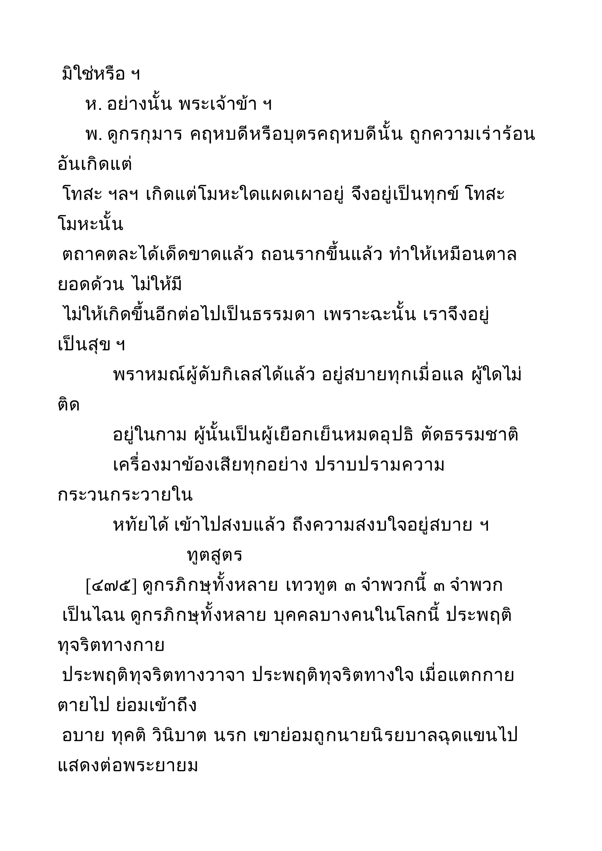 มิใช่หรือ ฯ
ห. อย่างนั้น พระเจ้าข้า ฯ
พ. ดูกรกุมาร คฤหบดีหรือบุตรคฤหบดีนั้น ถูกความเร่าร้อน
อันเกิดแต่
โทสะ ฯลฯ เกิดแต่โมหะใดแผดเผาอยู่ จึงอยู่เป็นทุกข์ โทสะ
โมหะนั้น
ตถาคตละได้เด็ดขาดแล้ว ถอนรากขึ้นแล้ว ทำาให้เหมือนตาล
ยอดด้วน ไม่ให้มี
ไม่ให้เกิดขึ้นอีกต่อไปเป็นธรรมดา เพราะฉะนั้น เราจึงอยู่
เป็นสุข ฯ
พราหมณ์ผู้ดับกิเลสได้แล้ว อยู่สบายทุกเมื่อแล ผู้ใดไม่
ติด
อยู่ในกาม ผู้นั้นเป็นผู้เยือกเย็นหมดอุปธิ ตัดธรรมชาติ
เครื่องมาข้องเสียทุกอย่าง ปราบปรามความ
กระวนกระวายใน
หทัยได้ เข้าไปสงบแล้ว ถึงความสงบใจอยู่สบาย ฯ
ทูตสูตร
[๔๗๕] ดูกรภิกษุทั้งหลาย เทวทูต ๓ จำาพวกนี้ ๓ จำาพวก
เป็นไฉน ดูกรภิกษุทั้งหลาย บุคคลบางคนในโลกนี้ ประพฤติ
ทุจริตทางกาย
ประพฤติทุจริตทางวาจา ประพฤติทุจริตทางใจ เมื่อแตกกาย
ตายไป ย่อมเข้าถึง
อบาย ทุคติ วินิบาต นรก เขาย่อมถูกนายนิรยบาลฉุดแขนไป
แสดงต่อพระยายม
 