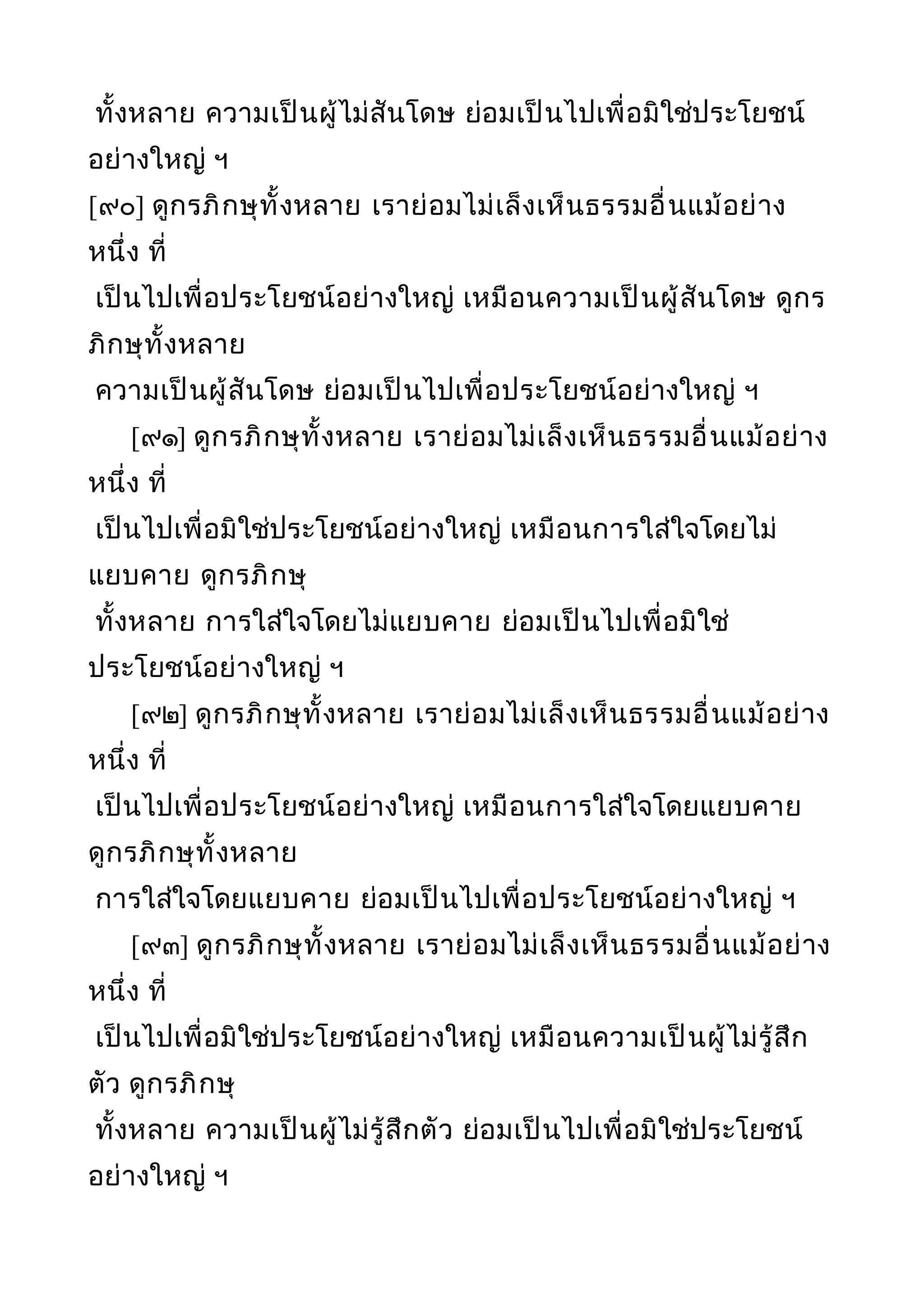 ทั้งหลาย ความเป็นผู้ไม่สันโดษ ย่อมเป็นไปเพื่อมิใช่ประโยชน์
อย่างใหญ่ ฯ
[๙๐] ดูกรภิกษุทั้งหลาย เราย่อมไม่เล็งเห็นธรรมอื่นแม้อย่าง
หนึ่ง ที่
เป็นไปเพื่อประโยชน์อย่างใหญ่ เหมือนความเป็นผู้สันโดษ ดูกร
ภิกษุทั้งหลาย
ความเป็นผู้สันโดษ ย่อมเป็นไปเพื่อประโยชน์อย่างใหญ่ ฯ
[๙๑] ดูกรภิกษุทั้งหลาย เราย่อมไม่เล็งเห็นธรรมอื่นแม้อย่าง
หนึ่ง ที่
เป็นไปเพื่อมิใช่ประโยชน์อย่างใหญ่ เหมือนการใส่ใจโดยไม่
แยบคาย ดูกรภิกษุ
ทั้งหลาย การใส่ใจโดยไม่แยบคาย ย่อมเป็นไปเพื่อมิใช่
ประโยชน์อย่างใหญ่ ฯ
[๙๒] ดูกรภิกษุทั้งหลาย เราย่อมไม่เล็งเห็นธรรมอื่นแม้อย่าง
หนึ่ง ที่
เป็นไปเพื่อประโยชน์อย่างใหญ่ เหมือนการใส่ใจโดยแยบคาย
ดูกรภิกษุทั้งหลาย
การใส่ใจโดยแยบคาย ย่อมเป็นไปเพื่อประโยชน์อย่างใหญ่ ฯ
[๙๓] ดูกรภิกษุทั้งหลาย เราย่อมไม่เล็งเห็นธรรมอื่นแม้อย่าง
หนึ่ง ที่
เป็นไปเพื่อมิใช่ประโยชน์อย่างใหญ่ เหมือนความเป็นผู้ไม่รู้สึก
ตัว ดูกรภิกษุ
ทั้งหลาย ความเป็นผู้ไม่รู้สึกตัว ย่อมเป็นไปเพื่อมิใช่ประโยชน์
อย่างใหญ่ ฯ
 