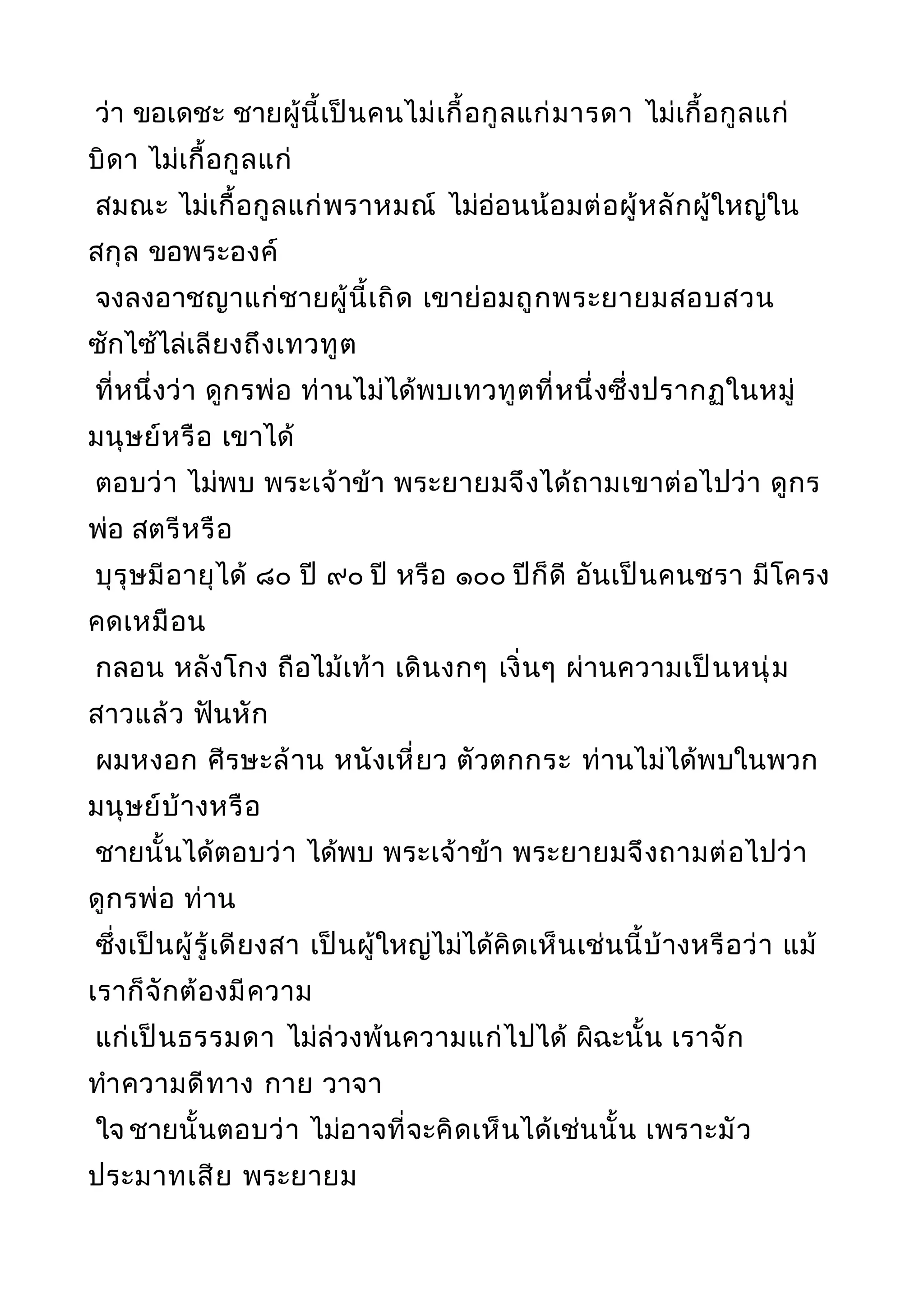 ว่า ขอเดชะ ชายผู้นี้เป็นคนไม่เกื้อกูลแก่มารดา ไม่เกื้อกูลแก่
บิดา ไม่เกื้อกูลแก่
สมณะ ไม่เกื้อกูลแก่พราหมณ์ ไม่อ่อนน้อมต่อผู้หลักผู้ใหญ่ใน
สกุล ขอพระองค์
จงลงอาชญาแก่ชายผู้นี้เถิด เขาย่อมถูกพระยายมสอบสวน
ซักไซ้ไล่เลียงถึงเทวทูต
ที่หนึ่งว่า ดูกรพ่อ ท่านไม่ได้พบเทวทูตที่หนึ่งซึ่งปรากฏในหมู่
มนุษย์หรือ เขาได้
ตอบว่า ไม่พบ พระเจ้าข้า พระยายมจึงได้ถามเขาต่อไปว่า ดูกร
พ่อ สตรีหรือ
บุรุษมีอายุได้ ๘๐ ปี ๙๐ ปี หรือ ๑๐๐ ปีก็ดี อันเป็นคนชรา มีโครง
คดเหมือน
กลอน หลังโกง ถือไม้เท้า เดินงกๆ เงิ่นๆ ผ่านความเป็นหนุ่ม
สาวแล้ว ฟันหัก
ผมหงอก ศีรษะล้าน หนังเหี่ยว ตัวตกกระ ท่านไม่ได้พบในพวก
มนุษย์บ้างหรือ
ชายนั้นได้ตอบว่า ได้พบ พระเจ้าข้า พระยายมจึงถามต่อไปว่า
ดูกรพ่อ ท่าน
ซึ่งเป็นผู้รู้เดียงสา เป็นผู้ใหญ่ไม่ได้คิดเห็นเช่นนี้บ้างหรือว่า แม้
เราก็จักต้องมีความ
แก่เป็นธรรมดา ไม่ล่วงพ้นความแก่ไปได้ ผิฉะนั้น เราจัก
ทำาความดีทาง กาย วาจา
ใจ ชายนั้นตอบว่า ไม่อาจที่จะคิดเห็นได้เช่นนั้น เพราะมัว
ประมาทเสีย พระยายม
 