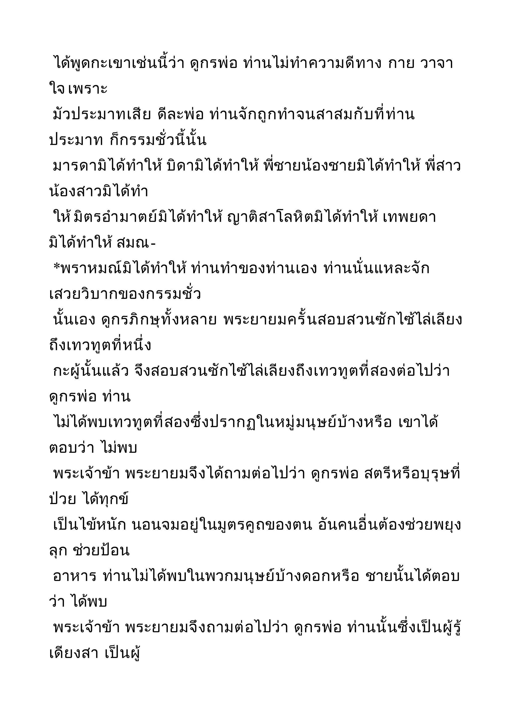 ได้พูดกะเขาเช่นนี้ว่า ดูกรพ่อ ท่านไม่ทำาความดีทาง กาย วาจา
ใจ เพราะ
มัวประมาทเสีย ดีละพ่อ ท่านจักถูกทำาจนสาสมกับที่ท่าน
ประมาท ก็กรรมชั่วนี้นั้น
มารดามิได้ทำาให้ บิดามิได้ทำาให้ พี่ชายน้องชายมิได้ทำาให้ พี่สาว
น้องสาวมิได้ทำา
ให้ มิตรอำามาตย์มิได้ทำาให้ ญาติสาโลหิตมิได้ทำาให้ เทพยดา
มิได้ทำาให้ สมณ-
*พราหมณ์มิได้ทำาให้ ท่านทำาของท่านเอง ท่านนั่นแหละจัก
เสวยวิบากของกรรมชั่ว
นั้นเอง ดูกรภิกษุทั้งหลาย พระยายมครั้นสอบสวนซักไซ้ไล่เลียง
ถึงเทวทูตที่หนึ่ง
กะผู้นั้นแล้ว จึงสอบสวนซักไซ้ไล่เลียงถึงเทวทูตที่สองต่อไปว่า
ดูกรพ่อ ท่าน
ไม่ได้พบเทวทูตที่สองซึ่งปรากฏในหมู่มนุษย์บ้างหรือ เขาได้
ตอบว่า ไม่พบ
พระเจ้าข้า พระยายมจึงได้ถามต่อไปว่า ดูกรพ่อ สตรีหรือบุรุษที่
ป่วย ได้ทุกข์
เป็นไข้หนัก นอนจมอยู่ในมูตรคูถของตน อันคนอื่นต้องช่วยพยุง
ลุก ช่วยป้อน
อาหาร ท่านไม่ได้พบในพวกมนุษย์บ้างดอกหรือ ชายนั้นได้ตอบ
ว่า ได้พบ
พระเจ้าข้า พระยายมจึงถามต่อไปว่า ดูกรพ่อ ท่านนั้นซึ่งเป็นผู้รู้
เดียงสา เป็นผู้
 
