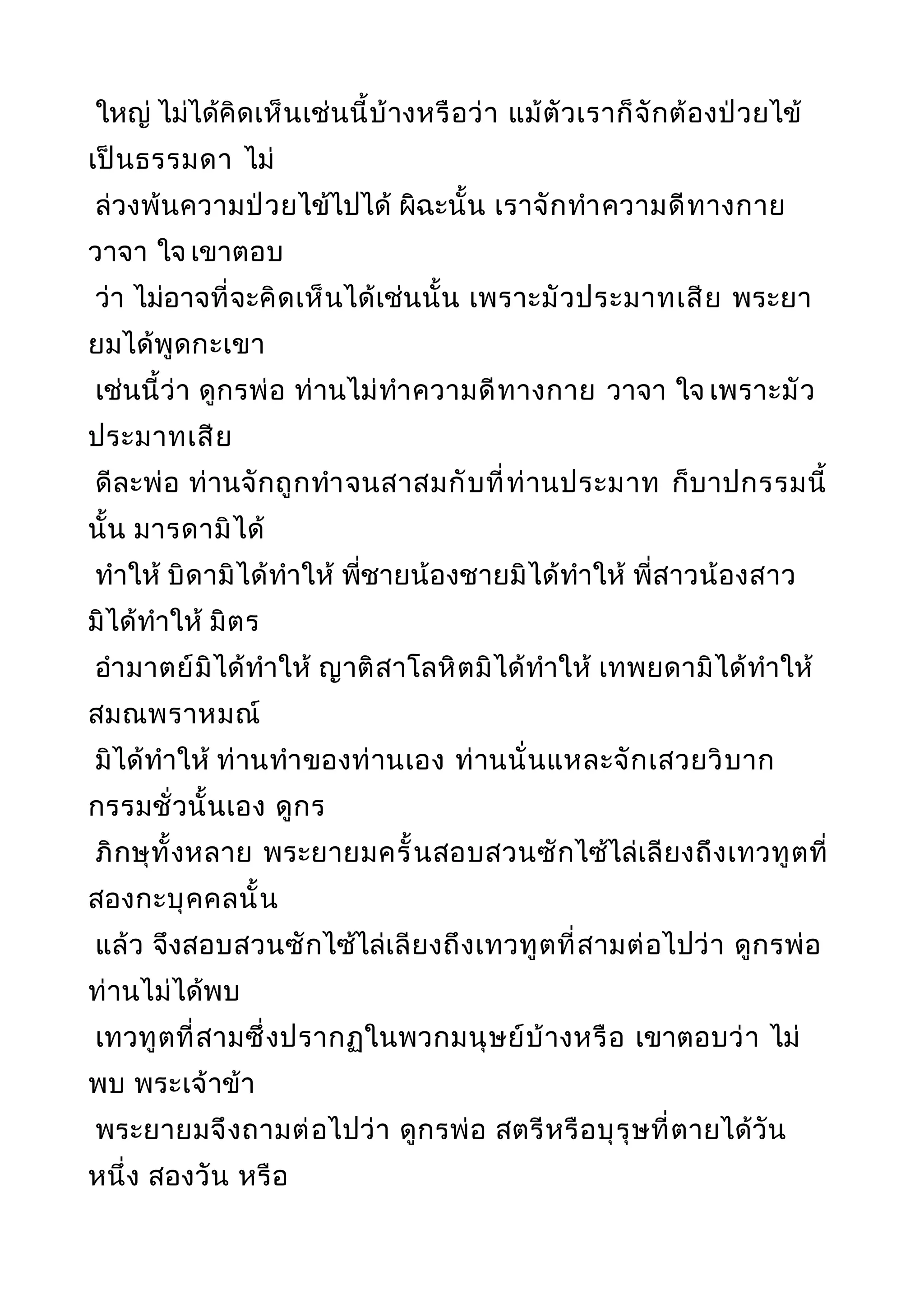 ใหญ่ ไม่ได้คิดเห็นเช่นนี้บ้างหรือว่า แม้ตัวเราก็จักต้องป่วยไข้
เป็นธรรมดา ไม่
ล่วงพ้นความป่วยไข้ไปได้ ผิฉะนั้น เราจักทำาความดีทางกาย
วาจา ใจ เขาตอบ
ว่า ไม่อาจที่จะคิดเห็นได้เช่นนั้น เพราะมัวประมาทเสีย พระยา
ยมได้พูดกะเขา
เช่นนี้ว่า ดูกรพ่อ ท่านไม่ทำาความดีทางกาย วาจา ใจ เพราะมัว
ประมาทเสีย
ดีละพ่อ ท่านจักถูกทำาจนสาสมกับที่ท่านประมาท ก็บาปกรรมนี้
นั้น มารดามิได้
ทำาให้ บิดามิได้ทำาให้ พี่ชายน้องชายมิได้ทำาให้ พี่สาวน้องสาว
มิได้ทำาให้ มิตร
อำามาตย์มิได้ทำาให้ ญาติสาโลหิตมิได้ทำาให้ เทพยดามิได้ทำาให้
สมณพราหมณ์
มิได้ทำาให้ ท่านทำาของท่านเอง ท่านนั่นแหละจักเสวยวิบาก
กรรมชั่วนั้นเอง ดูกร
ภิกษุทั้งหลาย พระยายมครั้นสอบสวนซักไซ้ไล่เลียงถึงเทวทูตที่
สองกะบุคคลนั้น
แล้ว จึงสอบสวนซักไซ้ไล่เลียงถึงเทวทูตที่สามต่อไปว่า ดูกรพ่อ
ท่านไม่ได้พบ
เทวทูตที่สามซึ่งปรากฏในพวกมนุษย์บ้างหรือ เขาตอบว่า ไม่
พบ พระเจ้าข้า
พระยายมจึงถามต่อไปว่า ดูกรพ่อ สตรีหรือบุรุษที่ตายได้วัน
หนึ่ง สองวัน หรือ
 