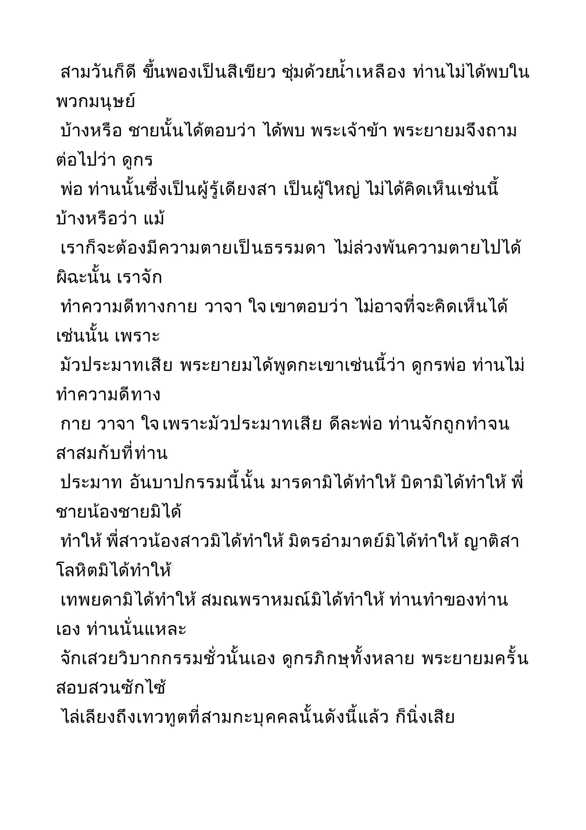 สามวันก็ดี ขึ้นพองเป็นสีเขียว ชุ่มด้วยนำ้าเหลือง ท่านไม่ได้พบใน
พวกมนุษย์
บ้างหรือ ชายนั้นได้ตอบว่า ได้พบ พระเจ้าข้า พระยายมจึงถาม
ต่อไปว่า ดูกร
พ่อ ท่านนั้นซึ่งเป็นผู้รู้เดียงสา เป็นผู้ใหญ่ ไม่ได้คิดเห็นเช่นนี้
บ้างหรือว่า แม้
เราก็จะต้องมีความตายเป็นธรรมดา ไม่ล่วงพ้นความตายไปได้
ผิฉะนั้น เราจัก
ทำาความดีทางกาย วาจา ใจ เขาตอบว่า ไม่อาจที่จะคิดเห็นได้
เช่นนั้น เพราะ
มัวประมาทเสีย พระยายมได้พูดกะเขาเช่นนี้ว่า ดูกรพ่อ ท่านไม่
ทำาความดีทาง
กาย วาจา ใจ เพราะมัวประมาทเสีย ดีละพ่อ ท่านจักถูกทำาจน
สาสมกับที่ท่าน
ประมาท อันบาปกรรมนี้นั้น มารดามิได้ทำาให้ บิดามิได้ทำาให้ พี่
ชายน้องชายมิได้
ทำาให้ พี่สาวน้องสาวมิได้ทำาให้ มิตรอำามาตย์มิได้ทำาให้ ญาติสา
โลหิตมิได้ทำาให้
เทพยดามิได้ทำาให้ สมณพราหมณ์มิได้ทำาให้ ท่านทำาของท่าน
เอง ท่านนั่นแหละ
จักเสวยวิบากกรรมชั่วนั้นเอง ดูกรภิกษุทั้งหลาย พระยายมครั้น
สอบสวนซักไซ้
ไล่เลียงถึงเทวทูตที่สามกะบุคคลนั้นดังนี้แล้ว ก็นิ่งเสีย
 