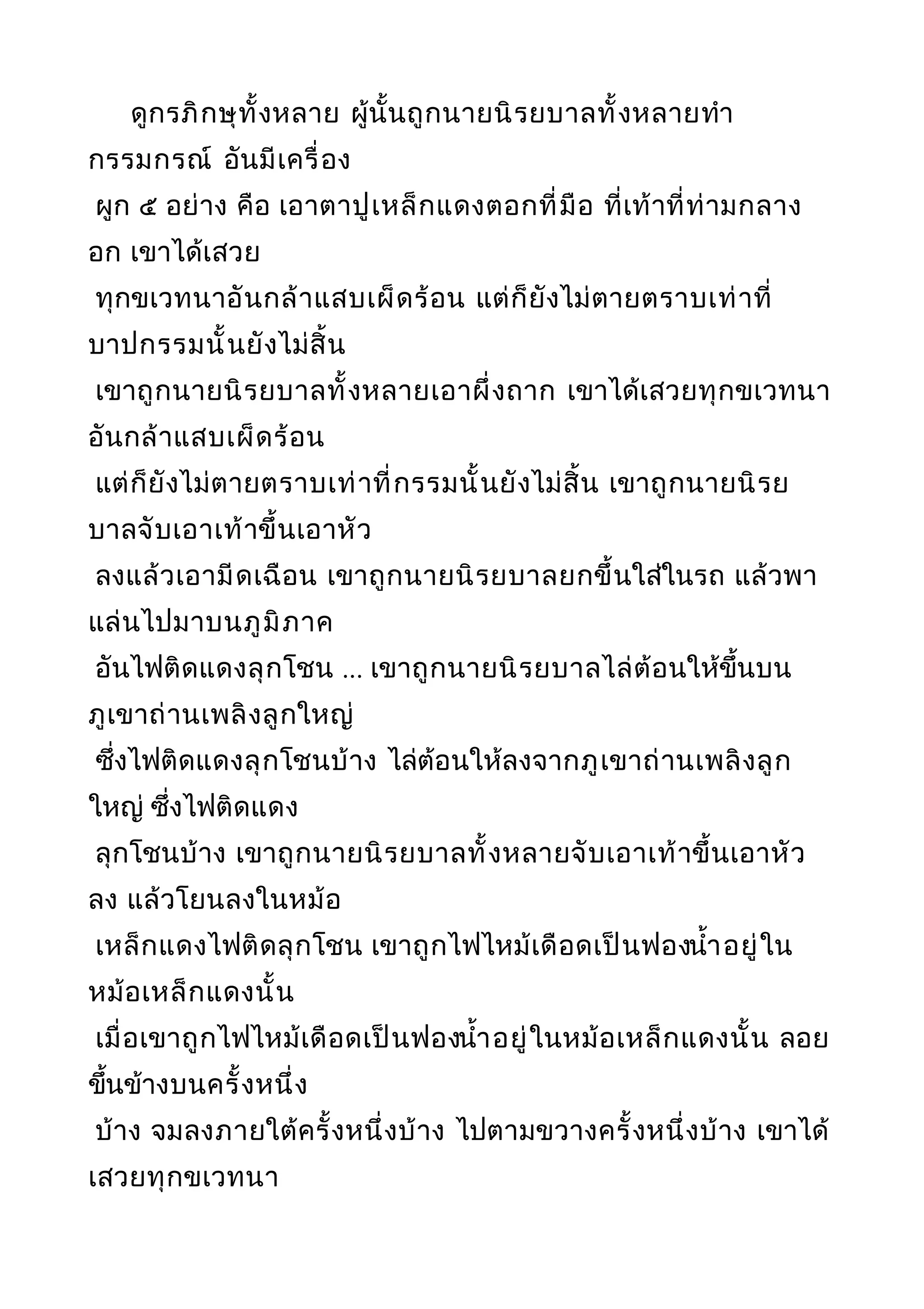 ดูกรภิกษุทั้งหลาย ผู้นั้นถูกนายนิรยบาลทั้งหลายทำา
กรรมกรณ์ อันมีเครื่อง
ผูก ๕ อย่าง คือ เอาตาปูเหล็กแดงตอกที่มือ ที่เท้าที่ท่ามกลาง
อก เขาได้เสวย
ทุกขเวทนาอันกล้าแสบเผ็ดร้อน แต่ก็ยังไม่ตายตราบเท่าที่
บาปกรรมนั้นยังไม่สิ้น
เขาถูกนายนิรยบาลทั้งหลายเอาผึ่งถาก เขาได้เสวยทุกขเวทนา
อันกล้าแสบเผ็ดร้อน
แต่ก็ยังไม่ตายตราบเท่าที่กรรมนั้นยังไม่สิ้น เขาถูกนายนิรย
บาลจับเอาเท้าขึ้นเอาหัว
ลงแล้วเอามีดเฉือน เขาถูกนายนิรยบาลยกขึ้นใส่ในรถ แล้วพา
แล่นไปมาบนภูมิภาค
อันไฟติดแดงลุกโชน ... เขาถูกนายนิรยบาลไล่ต้อนให้ขึ้นบน
ภูเขาถ่านเพลิงลูกใหญ่
ซึ่งไฟติดแดงลุกโชนบ้าง ไล่ต้อนให้ลงจากภูเขาถ่านเพลิงลูก
ใหญ่ ซึ่งไฟติดแดง
ลุกโชนบ้าง เขาถูกนายนิรยบาลทั้งหลายจับเอาเท้าขึ้นเอาหัว
ลง แล้วโยนลงในหม้อ
เหล็กแดงไฟติดลุกโชน เขาถูกไฟไหม้เดือดเป็นฟองนำ้าอยู่ใน
หม้อเหล็กแดงนั้น
เมื่อเขาถูกไฟไหม้เดือดเป็นฟองนำ้าอยู่ในหม้อเหล็กแดงนั้น ลอย
ขึ้นข้างบนครั้งหนึ่ง
บ้าง จมลงภายใต้ครั้งหนึ่งบ้าง ไปตามขวางครั้งหนึ่งบ้าง เขาได้
เสวยทุกขเวทนา
 