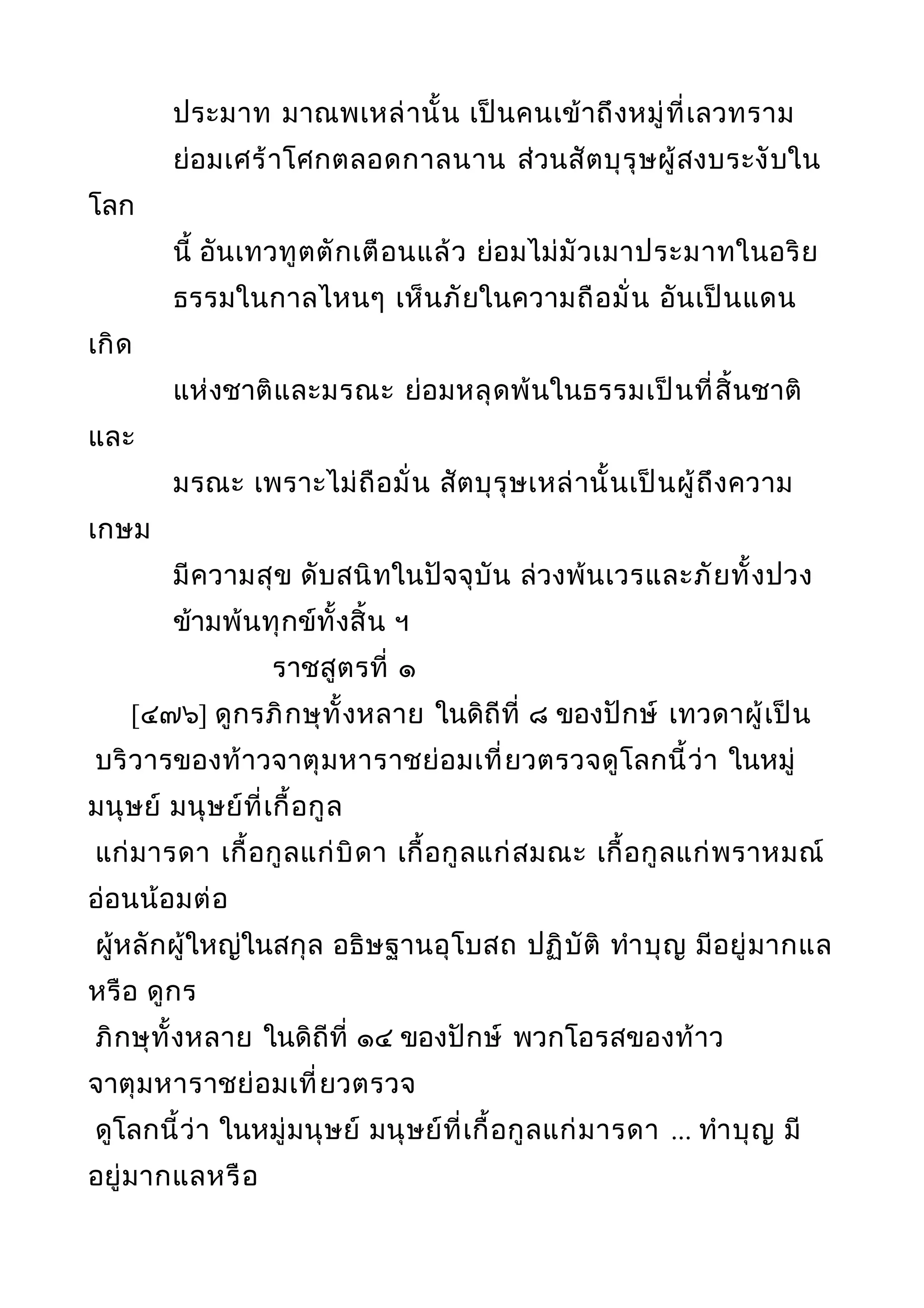 ประมาท มาณพเหล่านั้น เป็นคนเข้าถึงหมู่ที่เลวทราม
ย่อมเศร้าโศกตลอดกาลนาน ส่วนสัตบุรุษผู้สงบระงับใน
โลก
นี้ อันเทวทูตตักเตือนแล้ว ย่อมไม่มัวเมาประมาทในอริย
ธรรมในกาลไหนๆ เห็นภัยในความถือมั่น อันเป็นแดน
เกิด
แห่งชาติและมรณะ ย่อมหลุดพ้นในธรรมเป็นที่สิ้นชาติ
และ
มรณะ เพราะไม่ถือมั่น สัตบุรุษเหล่านั้นเป็นผู้ถึงความ
เกษม
มีความสุข ดับสนิทในปัจจุบัน ล่วงพ้นเวรและภัยทั้งปวง
ข้ามพ้นทุกข์ทั้งสิ้น ฯ
ราชสูตรที่ ๑
[๔๗๖] ดูกรภิกษุทั้งหลาย ในดิถีที่ ๘ ของปักษ์ เทวดาผู้เป็น
บริวารของท้าวจาตุมหาราชย่อมเที่ยวตรวจดูโลกนี้ว่า ในหมู่
มนุษย์ มนุษย์ที่เกื้อกูล
แก่มารดา เกื้อกูลแก่บิดา เกื้อกูลแก่สมณะ เกื้อกูลแก่พราหมณ์
อ่อนน้อมต่อ
ผู้หลักผู้ใหญ่ในสกุล อธิษฐานอุโบสถ ปฏิบัติ ทำาบุญ มีอยู่มากแล
หรือ ดูกร
ภิกษุทั้งหลาย ในดิถีที่ ๑๔ ของปักษ์ พวกโอรสของท้าว
จาตุมหาราชย่อมเที่ยวตรวจ
ดูโลกนี้ว่า ในหมู่มนุษย์ มนุษย์ที่เกื้อกูลแก่มารดา ... ทำาบุญ มี
อยู่มากแลหรือ
 