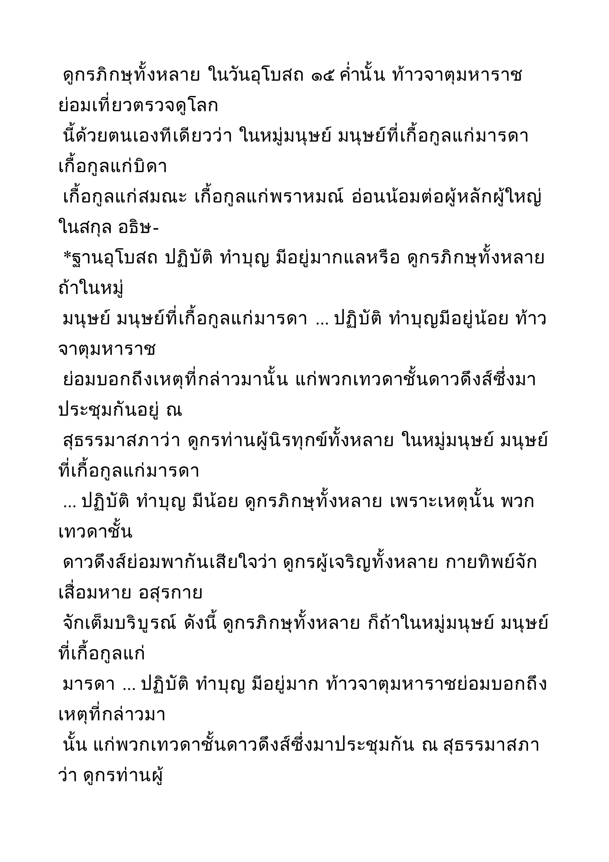 ดูกรภิกษุทั้งหลาย ในวันอุโบสถ ๑๕ คำ่านั้น ท้าวจาตุมหาราช
ย่อมเที่ยวตรวจดูโลก
นี้ด้วยตนเองทีเดียวว่า ในหมู่มนุษย์ มนุษย์ที่เกื้อกูลแก่มารดา
เกื้อกูลแก่บิดา
เกื้อกูลแก่สมณะ เกื้อกูลแก่พราหมณ์ อ่อนน้อมต่อผู้หลักผู้ใหญ่
ในสกุล อธิษ-
*ฐานอุโบสถ ปฏิบัติ ทำาบุญ มีอยู่มากแลหรือ ดูกรภิกษุทั้งหลาย
ถ้าในหมู่
มนุษย์ มนุษย์ที่เกื้อกูลแก่มารดา ... ปฏิบัติ ทำาบุญมีอยู่น้อย ท้าว
จาตุมหาราช
ย่อมบอกถึงเหตุที่กล่าวมานั้น แก่พวกเทวดาชั้นดาวดึงส์ซึ่งมา
ประชุมกันอยู่ ณ
สุธรรมาสภาว่า ดูกรท่านผู้นิรทุกข์ทั้งหลาย ในหมู่มนุษย์ มนุษย์
ที่เกื้อกูลแก่มารดา
... ปฏิบัติ ทำาบุญ มีน้อย ดูกรภิกษุทั้งหลาย เพราะเหตุนั้น พวก
เทวดาชั้น
ดาวดึงส์ย่อมพากันเสียใจว่า ดูกรผู้เจริญทั้งหลาย กายทิพย์จัก
เสื่อมหาย อสุรกาย
จักเต็มบริบูรณ์ ดังนี้ ดูกรภิกษุทั้งหลาย ก็ถ้าในหมู่มนุษย์ มนุษย์
ที่เกื้อกูลแก่
มารดา ... ปฏิบัติ ทำาบุญ มีอยู่มาก ท้าวจาตุมหาราชย่อมบอกถึง
เหตุที่กล่าวมา
นั้น แก่พวกเทวดาชั้นดาวดึงส์ซึ่งมาประชุมกัน ณ สุธรรมาสภา
ว่า ดูกรท่านผู้
 